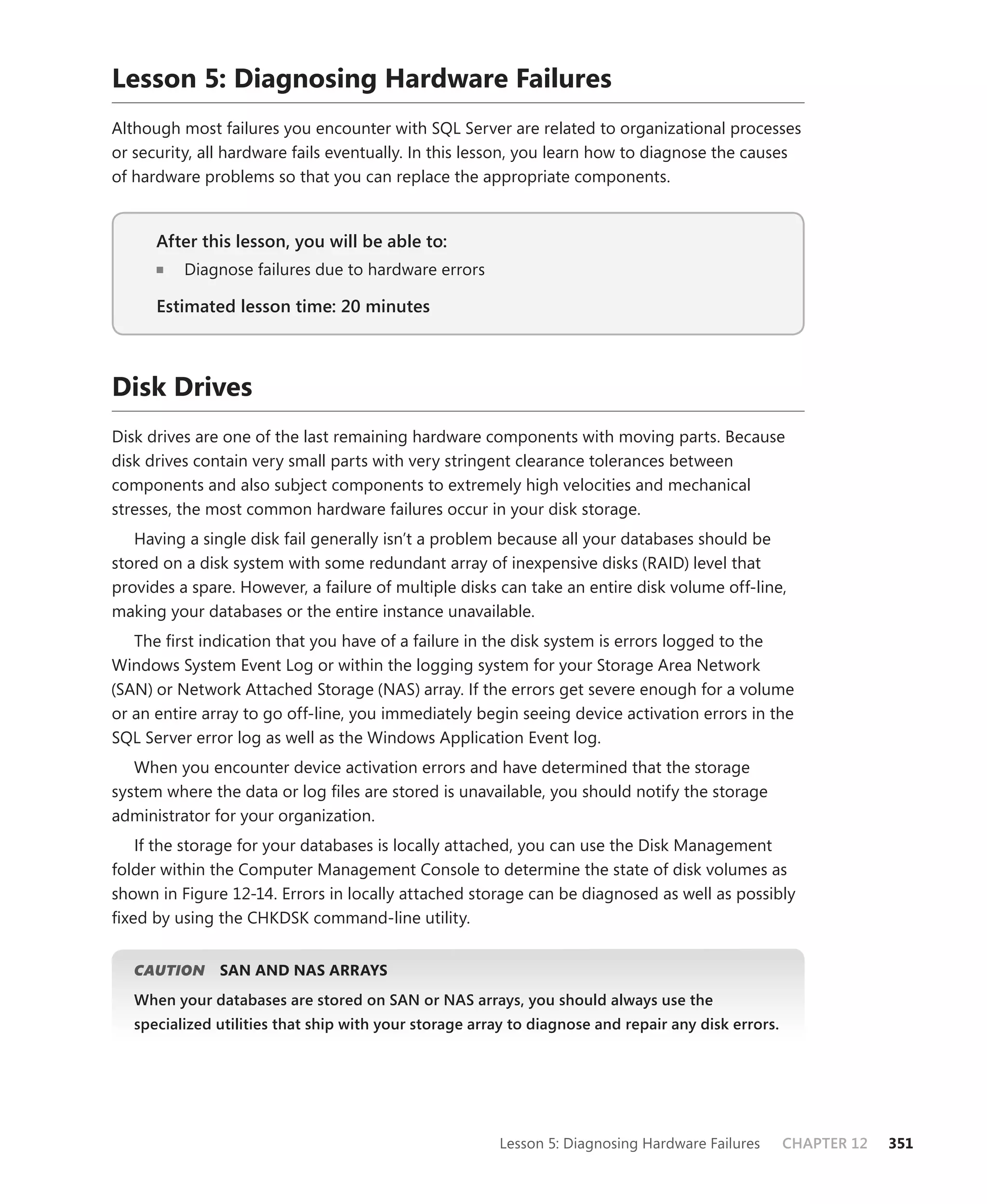 Lesson 5: Diagnosing Hardware Failures
Although most failures you encounter with SQL Server are related to organizational processes
or security, all hardware fails eventually. In this lesson, you learn how to diagnose the causes
of hardware problems so that you can replace the appropriate components.


      After this lesson, you will be able to:
                                          to:
          Diagnose failures due to hardware errors

      Estimated lesson time: 20 minutes



Disk Drives
Disk drives are one of the last remaining hardware components with moving parts. Because
disk drives contain very small parts with very stringent clearance tolerances between
components and also subject components to extremely high velocities and mechanical
stresses, the most common hardware failures occur in your disk storage.
   Having a single disk fail generally isn’t a problem because all your databases should be
stored on a disk system with some redundant array of inexpensive disks (RAID) level that
provides a spare. However, a failure of multiple disks can take an entire disk volume off-line,
making your databases or the entire instance unavailable.
   The ﬁrst indication that you have of a failure in the disk system is errors logged to the
Windows System Event Log or within the logging system for your Storage Area Network
(SAN) or Network Attached Storage (NAS) array. If the errors get severe enough for a volume
or an entire array to go off-line, you immediately begin seeing device activation errors in the
SQL Server error log as well as the Windows Application Event log.
   When you encounter device activation errors and have determined that the storage
system where the data or log ﬁles are stored is unavailable, you should notify the storage
administrator for your organization.
   If the storage for your databases is locally attached, you can use the Disk Management
folder within the Computer Management Console to determine the state of disk volumes as
shown in Figure 12-14. Errors in locally attached storage can be diagnosed as well as possibly
ﬁxed by using the CHKDSK command-line utility.


   CAUTION
         N     SAN AND NAS ARRAYS
   When your databases are stored on SAN or NAS arrays, you should always use the
   specialized utilities that ship with your storage array to diagnose and repair any disk errors.




                                                        Lesson 5: Diagnosing Hardware Failures       CHAPTER 12   351
 