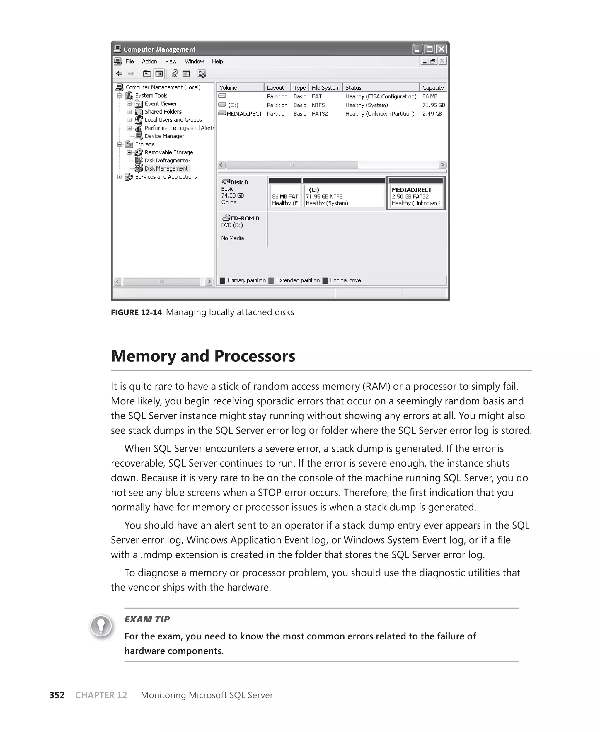 FIGURE 12-14 Managing locally attached disks




            Memory and Processors
            It is quite rare to have a stick of random access memory (RAM) or a processor to simply fail.
            More likely, you begin receiving sporadic errors that occur on a seemingly random basis and
            the SQL Server instance might stay running without showing any errors at all. You might also
            see stack dumps in the SQL Server error log or folder where the SQL Server error log is stored.
               When SQL Server encounters a severe error, a stack dump is generated. If the error is
            recoverable, SQL Server continues to run. If the error is severe enough, the instance shuts
            down. Because it is very rare to be on the console of the machine running SQL Server, you do
            not see any blue screens when a STOP error occurs. Therefore, the ﬁrst indication that you
            normally have for memory or processor issues is when a stack dump is generated.
               You should have an alert sent to an operator if a stack dump entry ever appears in the SQL
            Server error log, Windows Application Event log, or Windows System Event log, or if a ﬁle
            with a .mdmp extension is created in the folder that stores the SQL Server error log.
               To diagnose a memory or processor problem, you should use the diagnostic utilities that
            the vendor ships with the hardware.


               EXAM TIP
               For the exam, you need to know the most common errors related to the failure of
               hardware components.



352   CHAPTER 12   Monitoring Microsoft SQL Server
 