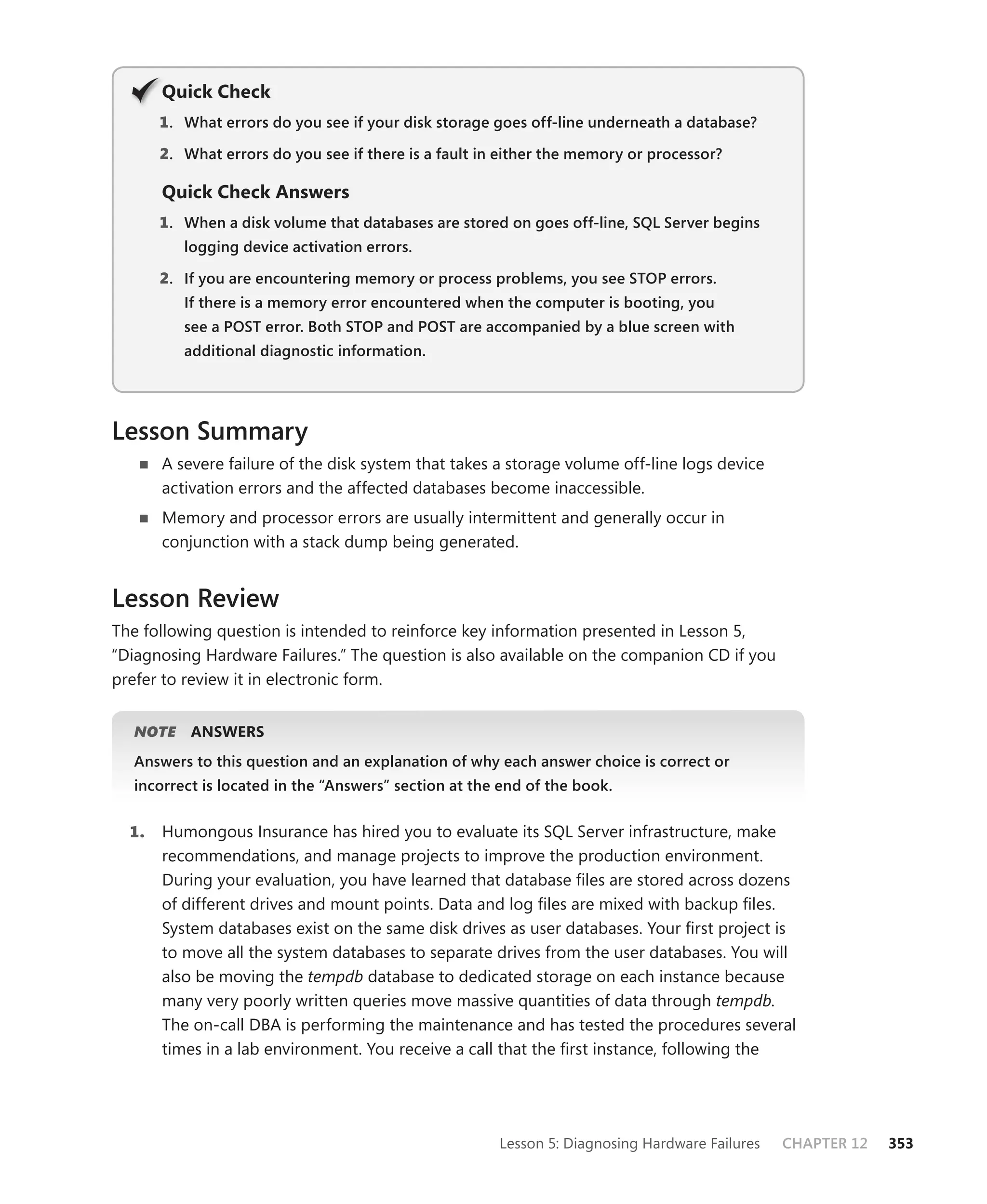 Q
       Quick Check
       1 . What errors do you see if your disk storage goes off-line underneath a database?

       2. What errors do you see if there is a fault in either the memory or processor?

       Quick Check Answers
       1 . When a disk volume that databases are stored on goes off-line, SQL Server begins
          logging device activation errors.

       2. If you are encountering memory or process problems, you see STOP errors.
          If there is a memory error encountered when the computer is booting, you
          see a POST error. Both STOP and POST are accompanied by a blue screen with
          additional diagnostic information.




Lesson Summary
       A severe failure of the disk system that takes a storage volume off-line logs device
       activation errors and the affected databases become inaccessible.
       Memory and processor errors are usually intermittent and generally occur in
       conjunction with a stack dump being generated.


Lesson Review
The following question is intended to reinforce key information presented in Lesson 5,
“Diagnosing Hardware Failures.” The question is also available on the companion CD if you
prefer to review it in electronic form.


  NOTE
     E     ANSWERS
  Answers to this question and an explanation of why each answer choice is correct or
  incorrect is located in the “Answers” section at the end of the book.


  1.   Humongous Insurance has hired you to evaluate its SQL Server infrastructure, make
       recommendations, and manage projects to improve the production environment.
       During your evaluation, you have learned that database ﬁles are stored across dozens
       of different drives and mount points. Data and log ﬁles are mixed with backup ﬁles.
       System databases exist on the same disk drives as user databases. Your ﬁrst project is
       to move all the system databases to separate drives from the user databases. You will
       also be moving the tempdb database to dedicated storage on each instance because
       many very poorly written queries move massive quantities of data through tempdb.
       The on-call DBA is performing the maintenance and has tested the procedures several
       times in a lab environment. You receive a call that the ﬁrst instance, following the




                                                       Lesson 5: Diagnosing Hardware Failures   CHAPTER 12   353
 