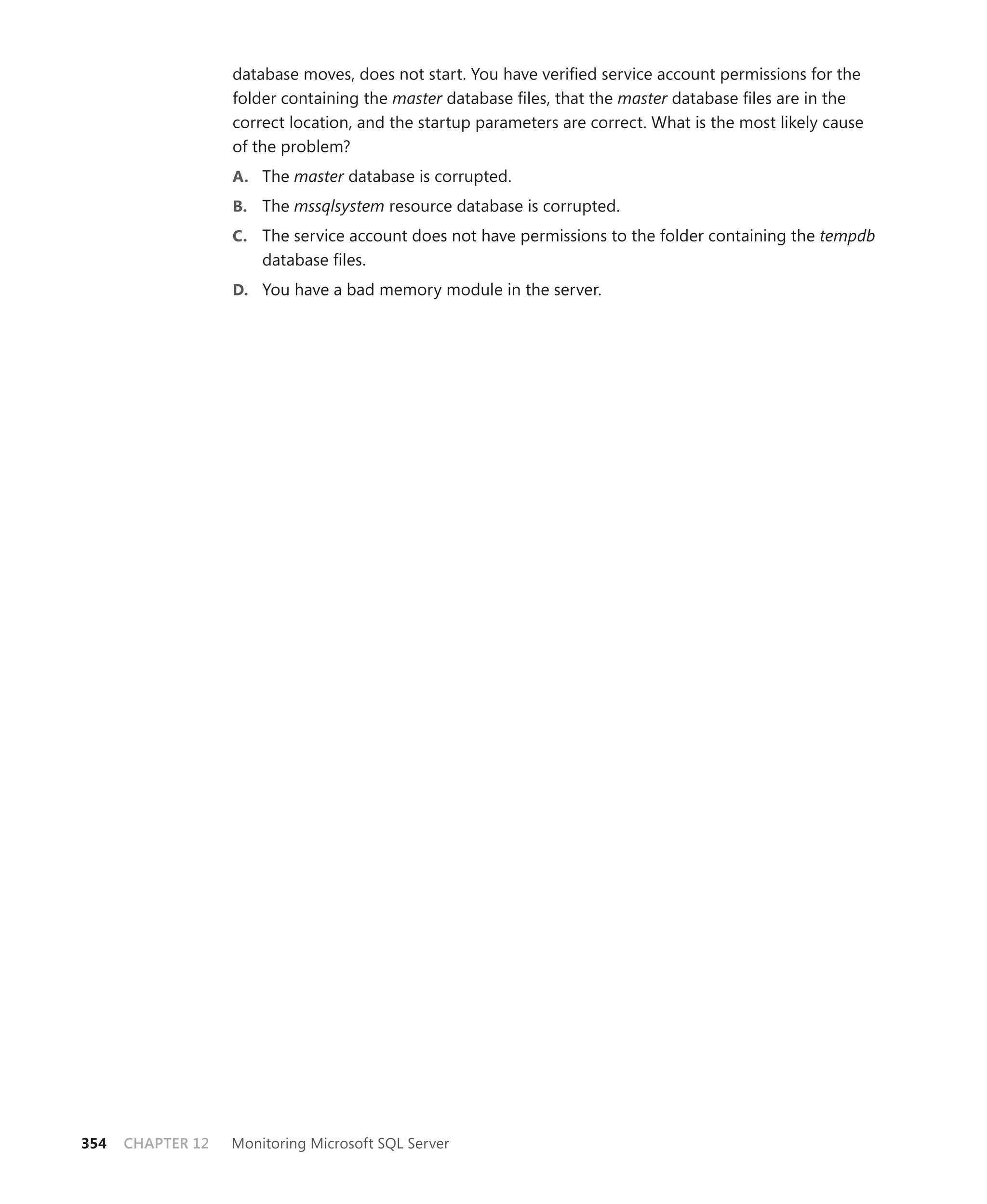 database moves, does not start. You have veriﬁed service account permissions for the
                   folder containing the master database ﬁles, that the master database ﬁles are in the
                   correct location, and the startup parameters are correct. What is the most likely cause
                   of the problem?
                   A. The master database is corrupted.
                   B. The mssqlsystem resource database is corrupted.
                   C. The service account does not have permissions to the folder containing the tempdb
                       database ﬁles.
                   D. You have a bad memory module in the server.




354   CHAPTER 12   Monitoring Microsoft SQL Server
 