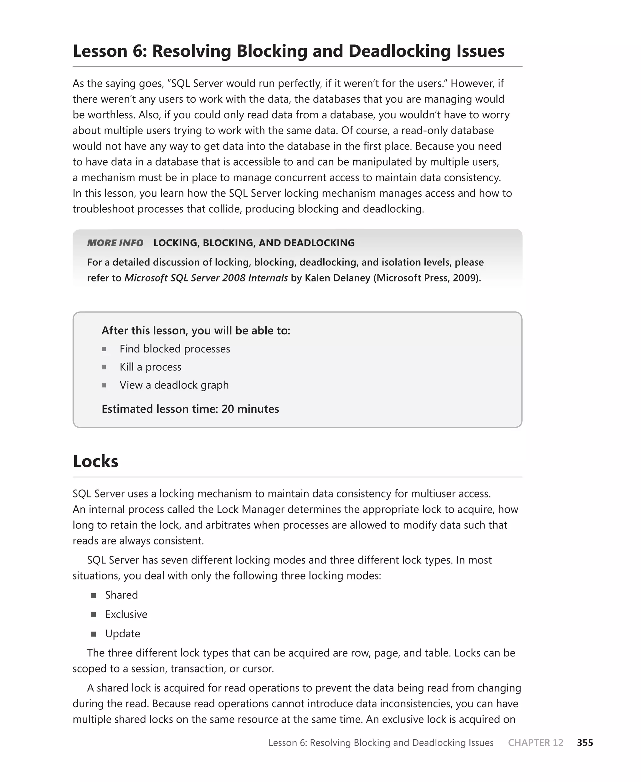 Lesson 6: Resolving Blocking and Deadlocking Issues
As the saying goes, “SQL Server would run perfectly, if it weren’t for the users.” However, if
there weren’t any users to work with the data, the databases that you are managing would
be worthless. Also, if you could only read data from a database, you wouldn’t have to worry
about multiple users trying to work with the same data. Of course, a read-only database
would not have any way to get data into the database in the ﬁrst place. Because you need
to have data in a database that is accessible to and can be manipulated by multiple users,
a mechanism must be in place to manage concurrent access to maintain data consistency.
In this lesson, you learn how the SQL Server locking mechanism manages access and how to
troubleshoot processes that collide, producing blocking and deadlocking.


   MORE INFO       LOCKING, BLOCKING, AND DEADLOCKING
   For a detailed discussion of locking, blocking, deadlocking, and isolation levels, please
   refer to Microsoft SQL Server 2008 Internals by Kalen Delaney (Microsoft Press, 2009).




      After this lesson, you will be able to:
                                          to:
          Find blocked processes
          Kill a process
          View a deadlock graph

      Estimated lesson time: 20 minutes



Locks
SQL Server uses a locking mechanism to maintain data consistency for multiuser access.
An internal process called the Lock Manager determines the appropriate lock to acquire, how
long to retain the lock, and arbitrates when processes are allowed to modify data such that
reads are always consistent.
    SQL Server has seven different locking modes and three different lock types. In most
situations, you deal with only the following three locking modes:
       Shared
       Exclusive
       Update
   The three different lock types that can be acquired are row, page, and table. Locks can be
scoped to a session, transaction, or cursor.
   A shared lock is acquired for read operations to prevent the data being read from changing
during the read. Because read operations cannot introduce data inconsistencies, you can have
multiple shared locks on the same resource at the same time. An exclusive lock is acquired on

                                           Lesson 6: Resolving Blocking and Deadlocking Issues   CHAPTER 12   355
 