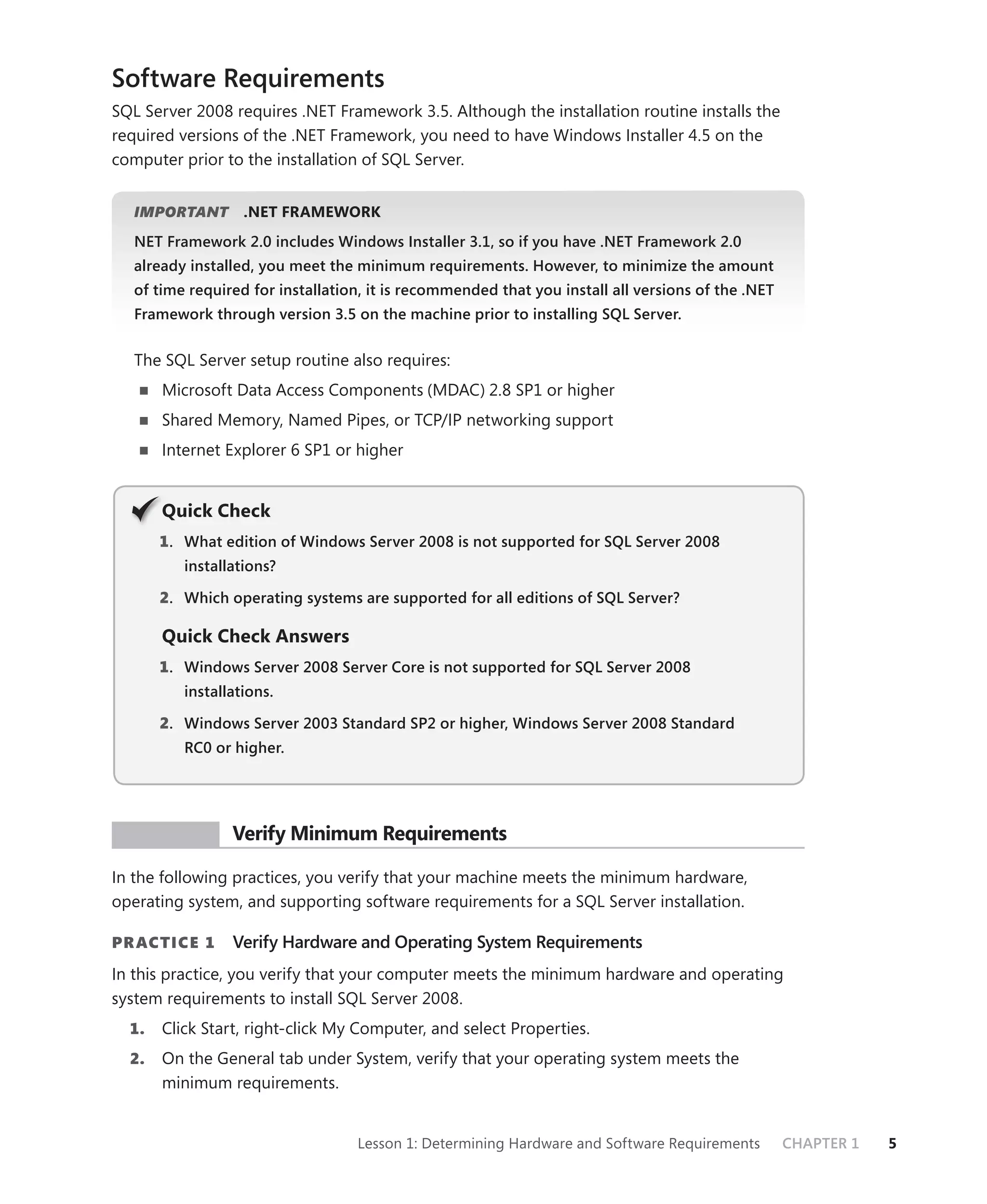Software Requirements
SQL Server 2008 requires .NET Framework 3.5. Although the installation routine installs the
required versions of the .NET Framework, you need to have Windows Installer 4.5 on the
computer prior to the installation of SQL Server.


   IMPORTANT
           T       .NET FRAMEWORK
   NET Framework 2.0 includes Windows Installer 3.1, so if you have .NET Framework 2.0
   already installed, you meet the minimum requirements. However, to minimize the amount
   of time required for installation, it is recommended that you install all versions of the .NET
   Framework through version 3.5 on the machine prior to installing SQL Server.


   The SQL Server setup routine also requires:
       Microsoft Data Access Components (MDAC) 2.8 SP1 or higher
       Shared Memory, Named Pipes, or TCP/IP networking support
       Internet Explorer 6 SP1 or higher


       Q
       Quick Check
       1 . What edition of Windows Server 2008 is not supported for SQL Server 2008
          installations?

       2. Which operating systems are supported for all editions of SQL Server?

       Quick Check Answers
       1 . Windows Server 2008 Server Core is not supported for SQL Server 2008
          installations.

       2. Windows Server 2003 Standard SP2 or higher, Windows Server 2008 Standard
          RC0 or higher.




 PR ACTICE       Verify Minimum Requirements

In the following practices, you verify that your machine meets the minimum hardware,
operating system, and supporting software requirements for a SQL Server installation.

PR ACTICE 1      Verify Hardware and Operating System Requirements
In this practice, you verify that your computer meets the minimum hardware and operating
system requirements to install SQL Server 2008.
  1.   Click Start, right-click My Computer, and select Properties.
  2.   On the General tab under System, verify that your operating system meets the
       minimum requirements.


                                   Lesson 1: Determining Hardware and Software Requirements         CHAPTER 1   5
 
