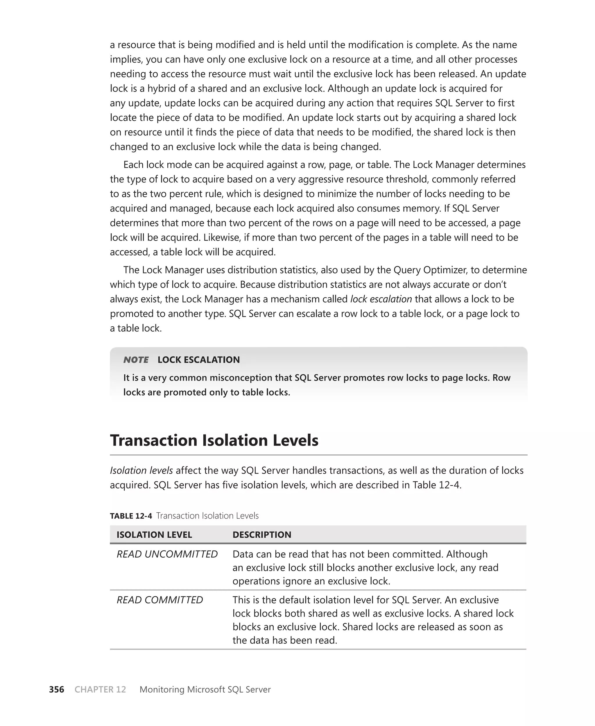 a resource that is being modiﬁed and is held until the modiﬁcation is complete. As the name
            implies, you can have only one exclusive lock on a resource at a time, and all other processes
            needing to access the resource must wait until the exclusive lock has been released. An update
            lock is a hybrid of a shared and an exclusive lock. Although an update lock is acquired for
            any update, update locks can be acquired during any action that requires SQL Server to ﬁrst
            locate the piece of data to be modiﬁed. An update lock starts out by acquiring a shared lock
            on resource until it ﬁnds the piece of data that needs to be modiﬁed, the shared lock is then
            changed to an exclusive lock while the data is being changed.
               Each lock mode can be acquired against a row, page, or table. The Lock Manager determines
            the type of lock to acquire based on a very aggressive resource threshold, commonly referred
            to as the two percent rule, which is designed to minimize the number of locks needing to be
            acquired and managed, because each lock acquired also consumes memory. If SQL Server
            determines that more than two percent of the rows on a page will need to be accessed, a page
            lock will be acquired. Likewise, if more than two percent of the pages in a table will need to be
            accessed, a table lock will be acquired.
               The Lock Manager uses distribution statistics, also used by the Query Optimizer, to determine
            which type of lock to acquire. Because distribution statistics are not always accurate or don’t
            always exist, the Lock Manager has a mechanism called lock escalation that allows a lock to be
            promoted to another type. SQL Server can escalate a row lock to a table lock, or a page lock to
            a table lock.


               NOTE
                  E     LOCK ESCALATION
               It is a very common misconception that SQL Server promotes row locks to page locks. Row
               locks are promoted only to table locks.




            Transaction Isolation Levels
            Isolation levels affect the way SQL Server handles transactions, as well as the duration of locks
            acquired. SQL Server has ﬁve isolation levels, which are described in Table 12-4.


            TABLE 12-4 Transaction Isolation Levels

              ISOLATION LEVEL               DESCRIPTION

              READ UNCOMMITTED              Data can be read that has not been committed. Although
                                            an exclusive lock still blocks another exclusive lock, any read
                                            operations ignore an exclusive lock.
              READ COMMITTED                This is the default isolation level for SQL Server. An exclusive
                                            lock blocks both shared as well as exclusive locks. A shared lock
                                            blocks an exclusive lock. Shared locks are released as soon as
                                            the data has been read.



356   CHAPTER 12   Monitoring Microsoft SQL Server
 