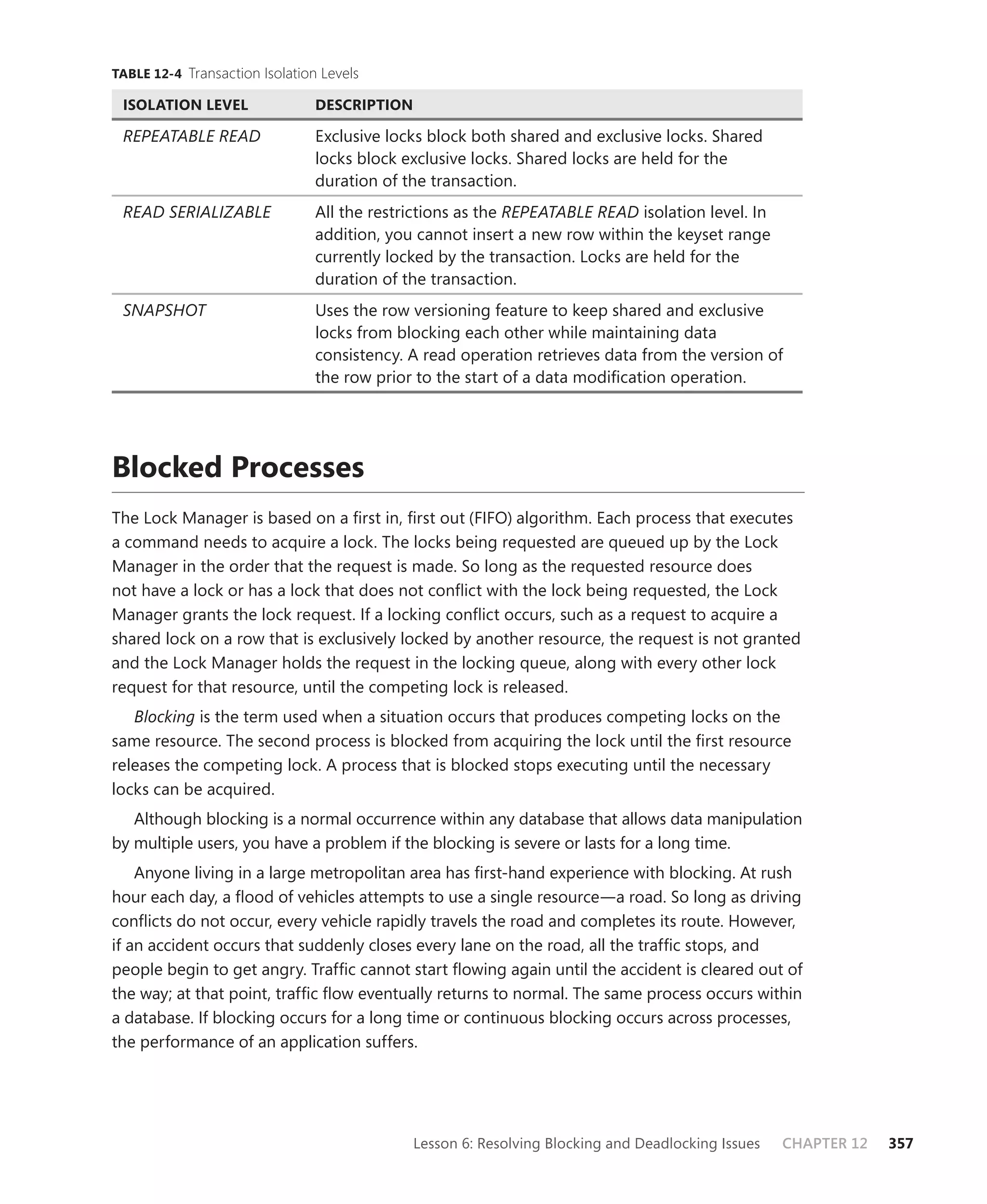 TABLE 12-4 Transaction Isolation Levels

 ISOLATION LEVEL                DESCRIPTION

 REPEATABLE READ                Exclusive locks block both shared and exclusive locks. Shared
                                locks block exclusive locks. Shared locks are held for the
                                duration of the transaction.
 READ SERIALIZABLE              All the restrictions as the REPEATABLE READ isolation level. In
                                addition, you cannot insert a new row within the keyset range
                                currently locked by the transaction. Locks are held for the
                                duration of the transaction.
 SNAPSHOT                       Uses the row versioning feature to keep shared and exclusive
                                locks from blocking each other while maintaining data
                                consistency. A read operation retrieves data from the version of
                                the row prior to the start of a data modiﬁcation operation.




Blocked Processes
The Lock Manager is based on a ﬁrst in, ﬁrst out (FIFO) algorithm. Each process that executes
a command needs to acquire a lock. The locks being requested are queued up by the Lock
Manager in the order that the request is made. So long as the requested resource does
not have a lock or has a lock that does not conﬂict with the lock being requested, the Lock
Manager grants the lock request. If a locking conﬂict occurs, such as a request to acquire a
shared lock on a row that is exclusively locked by another resource, the request is not granted
and the Lock Manager holds the request in the locking queue, along with every other lock
request for that resource, until the competing lock is released.
   Blocking is the term used when a situation occurs that produces competing locks on the
same resource. The second process is blocked from acquiring the lock until the ﬁrst resource
releases the competing lock. A process that is blocked stops executing until the necessary
locks can be acquired.
   Although blocking is a normal occurrence within any database that allows data manipulation
by multiple users, you have a problem if the blocking is severe or lasts for a long time.
    Anyone living in a large metropolitan area has ﬁrst-hand experience with blocking. At rush
hour each day, a ﬂood of vehicles attempts to use a single resource—a road. So long as driving
conﬂicts do not occur, every vehicle rapidly travels the road and completes its route. However,
if an accident occurs that suddenly closes every lane on the road, all the trafﬁc stops, and
people begin to get angry. Trafﬁc cannot start ﬂowing again until the accident is cleared out of
the way; at that point, trafﬁc ﬂow eventually returns to normal. The same process occurs within
a database. If blocking occurs for a long time or continuous blocking occurs across processes,
the performance of an application suffers.




                                              Lesson 6: Resolving Blocking and Deadlocking Issues   CHAPTER 12   357
 