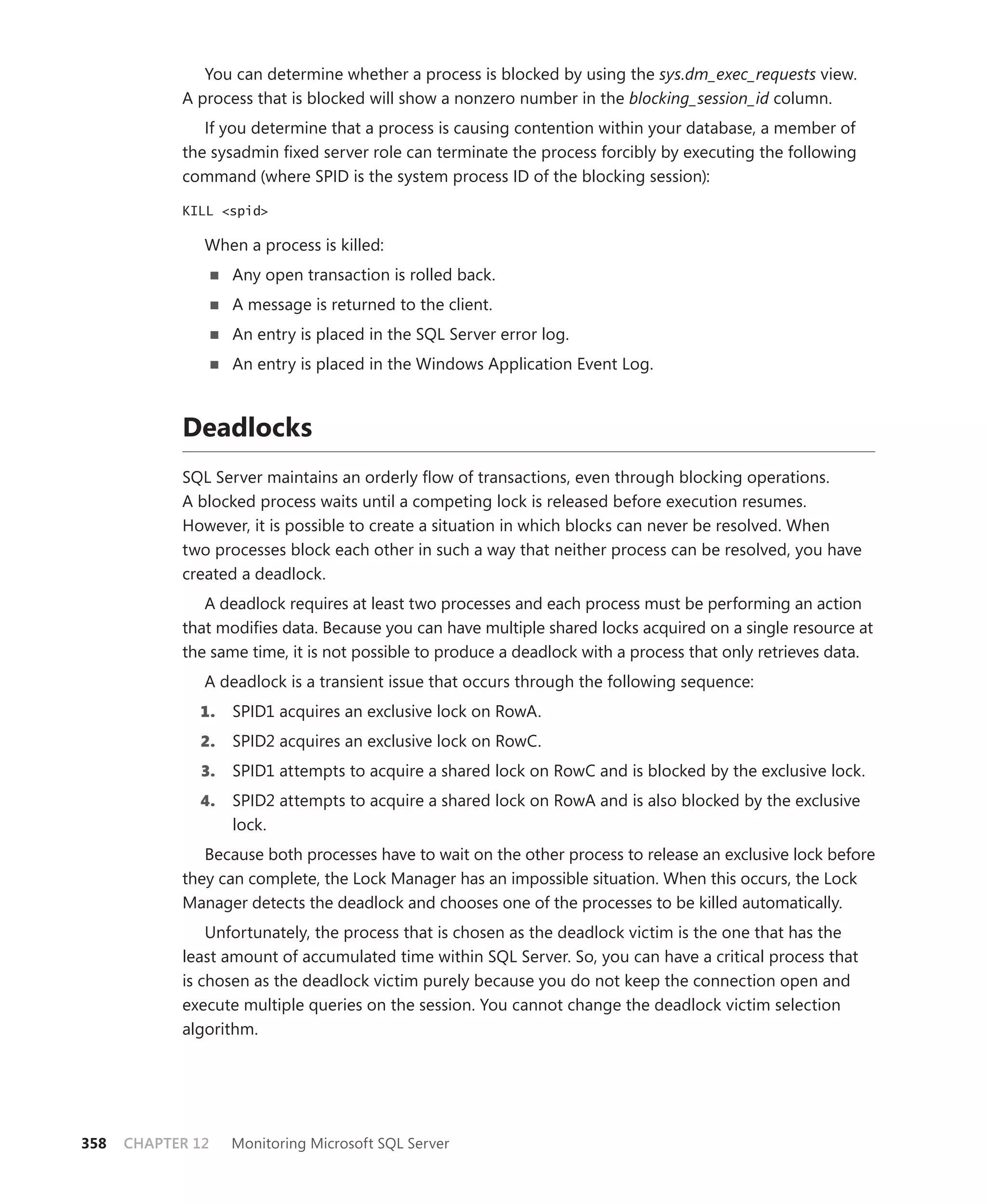 You can determine whether a process is blocked by using the sys.dm_exec_requests view.
            A process that is blocked will show a nonzero number in the blocking_session_id column.
               If you determine that a process is causing contention within your database, a member of
            the sysadmin ﬁxed server role can terminate the process forcibly by executing the following
            command (where SPID is the system process ID of the blocking session):

            KILL <spid>

               When a process is killed:
                    Any open transaction is rolled back.
                    A message is returned to the client.
                    An entry is placed in the SQL Server error log.
                    An entry is placed in the Windows Application Event Log.



            Deadlocks
            SQL Server maintains an orderly ﬂow of transactions, even through blocking operations.
            A blocked process waits until a competing lock is released before execution resumes.
            However, it is possible to create a situation in which blocks can never be resolved. When
            two processes block each other in such a way that neither process can be resolved, you have
            created a deadlock.
               A deadlock requires at least two processes and each process must be performing an action
            that modiﬁes data. Because you can have multiple shared locks acquired on a single resource at
            the same time, it is not possible to produce a deadlock with a process that only retrieves data.
               A deadlock is a transient issue that occurs through the following sequence:
              1.    SPID1 acquires an exclusive lock on RowA.
              2.    SPID2 acquires an exclusive lock on RowC.
               3.   SPID1 attempts to acquire a shared lock on RowC and is blocked by the exclusive lock.
              4.    SPID2 attempts to acquire a shared lock on RowA and is also blocked by the exclusive
                    lock.
               Because both processes have to wait on the other process to release an exclusive lock before
            they can complete, the Lock Manager has an impossible situation. When this occurs, the Lock
            Manager detects the deadlock and chooses one of the processes to be killed automatically.
                Unfortunately, the process that is chosen as the deadlock victim is the one that has the
            least amount of accumulated time within SQL Server. So, you can have a critical process that
            is chosen as the deadlock victim purely because you do not keep the connection open and
            execute multiple queries on the session. You cannot change the deadlock victim selection
            algorithm.




358   CHAPTER 12    Monitoring Microsoft SQL Server
 
