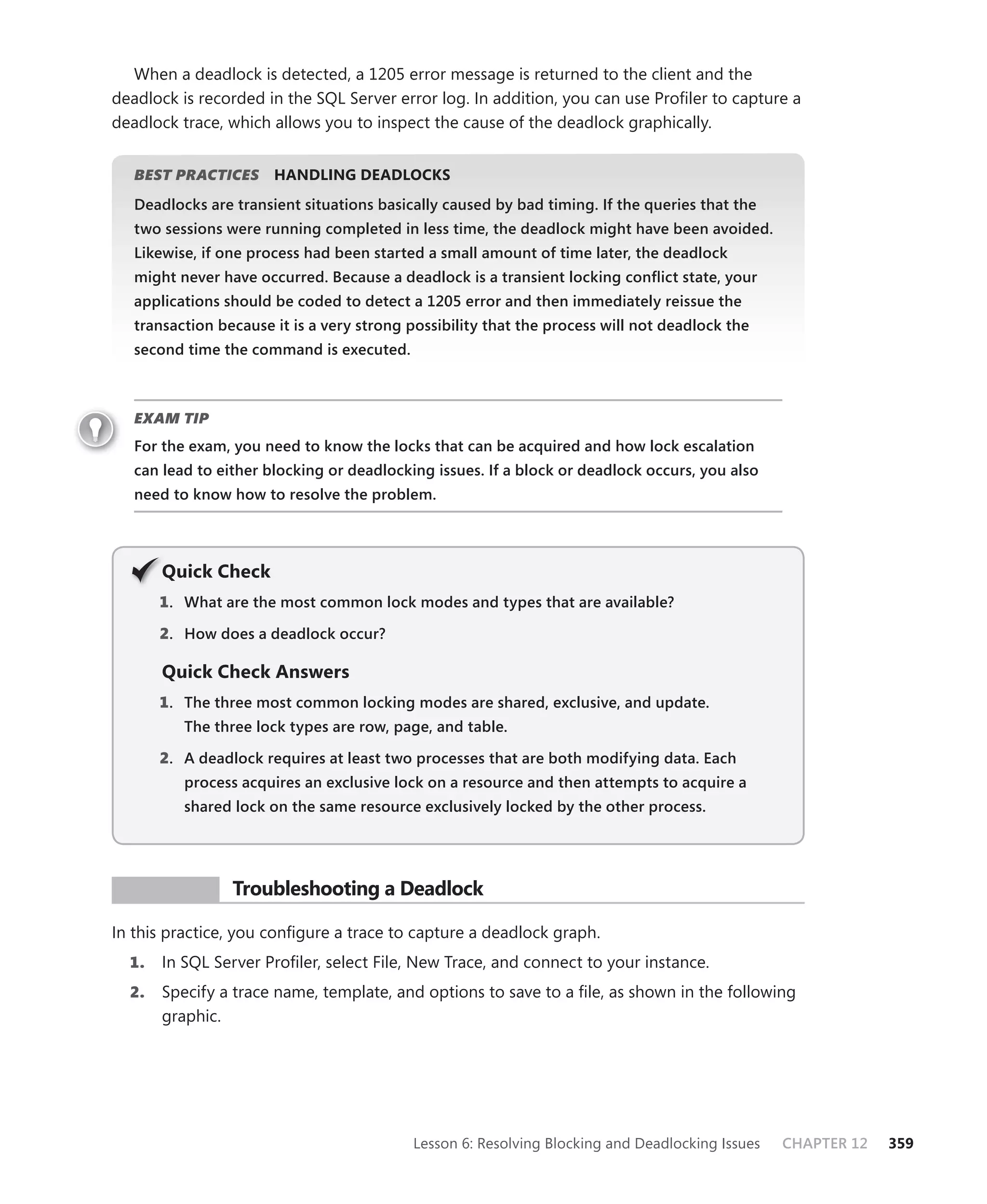 When a deadlock is detected, a 1205 error message is returned to the client and the
deadlock is recorded in the SQL Server error log. In addition, you can use Proﬁler to capture a
deadlock trace, which allows you to inspect the cause of the deadlock graphically.


   BEST PRACTICES
                S      HANDLING DEADLOCKS
   Deadlocks are transient situations basically caused by bad timing. If the queries that the
   two sessions were running completed in less time, the deadlock might have been avoided.
   Likewise, if one process had been started a small amount of time later, the deadlock
   might never have occurred. Because a deadlock is a transient locking conﬂict state, your
   applications should be coded to detect a 1205 error and then immediately reissue the
   transaction because it is a very strong possibility that the process will not deadlock the
   second time the command is executed.



   EXAM TIP
   For the exam, you need to know the locks that can be acquired and how lock escalation
   can lead to either blocking or deadlocking issues. If a block or deadlock occurs, you also
   need to know how to resolve the problem.




       Q
       Quick Check
       1 . What are the most common lock modes and types that are available?

       2. How does a deadlock occur?

       Quick Check Answers
       1 . The three most common locking modes are shared, exclusive, and update.
          The three lock types are row, page, and table.

       2. A deadlock requires at least two processes that are both modifying data. Each
          process acquires an exclusive lock on a resource and then attempts to acquire a
          shared lock on the same resource exclusively locked by the other process.




 PR ACTICE       Troubleshooting a Deadlock

In this practice, you conﬁgure a trace to capture a deadlock graph.
  1.   In SQL Server Proﬁler, select File, New Trace, and connect to your instance.
  2.   Specify a trace name, template, and options to save to a ﬁle, as shown in the following
       graphic.




                                           Lesson 6: Resolving Blocking and Deadlocking Issues   CHAPTER 12   359
 