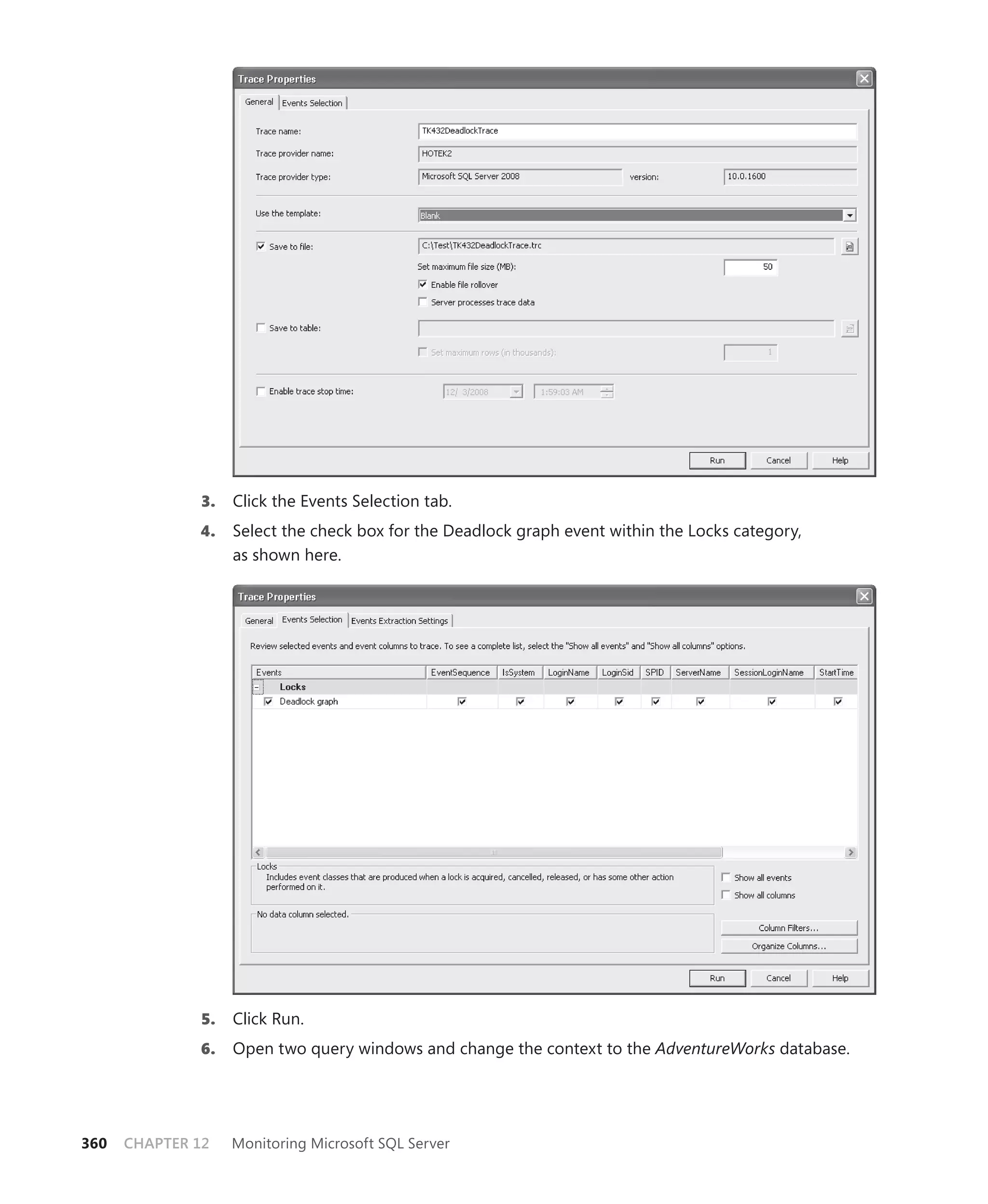 3.   Click the Events Selection tab.
              4.    Select the check box for the Deadlock graph event within the Locks category,
                    as shown here.




               5.   Click Run.
              6.    Open two query windows and change the context to the AdventureWorks database.




360   CHAPTER 12    Monitoring Microsoft SQL Server
 