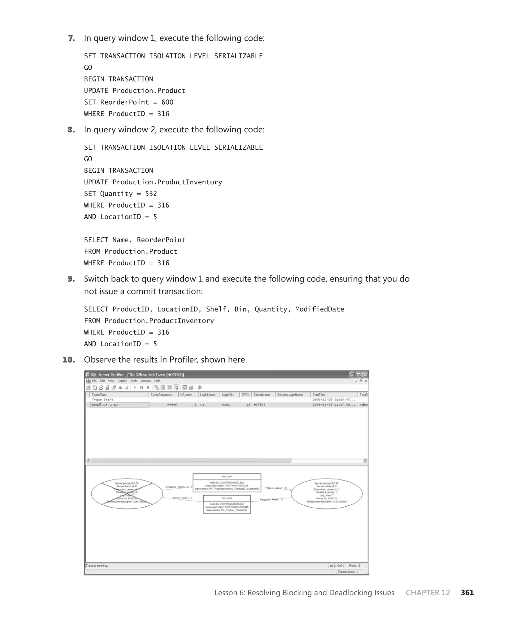 7.   In query window 1, execute the following code:

      SET TRANSACTION ISOLATION LEVEL SERIALIZABLE
      GO
      BEGIN TRANSACTION
      UPDATE Production.Product
      SET ReorderPoint = 600
      WHERE ProductID = 316

 8.   In query window 2, execute the following code:

      SET TRANSACTION ISOLATION LEVEL SERIALIZABLE
      GO
      BEGIN TRANSACTION
      UPDATE Production.ProductInventory
      SET Quantity = 532
      WHERE ProductID = 316
      AND LocationID = 5


      SELECT Name, ReorderPoint
      FROM Production.Product
      WHERE ProductID = 316

 9.   Switch back to query window 1 and execute the following code, ensuring that you do
      not issue a commit transaction:

      SELECT ProductID, LocationID, Shelf, Bin, Quantity, ModifiedDate
      FROM Production.ProductInventory
      WHERE ProductID = 316
      AND LocationID = 5

10.   Observe the results in Proﬁler, shown here.




                                         Lesson 6: Resolving Blocking and Deadlocking Issues   CHAPTER 12   361
 
