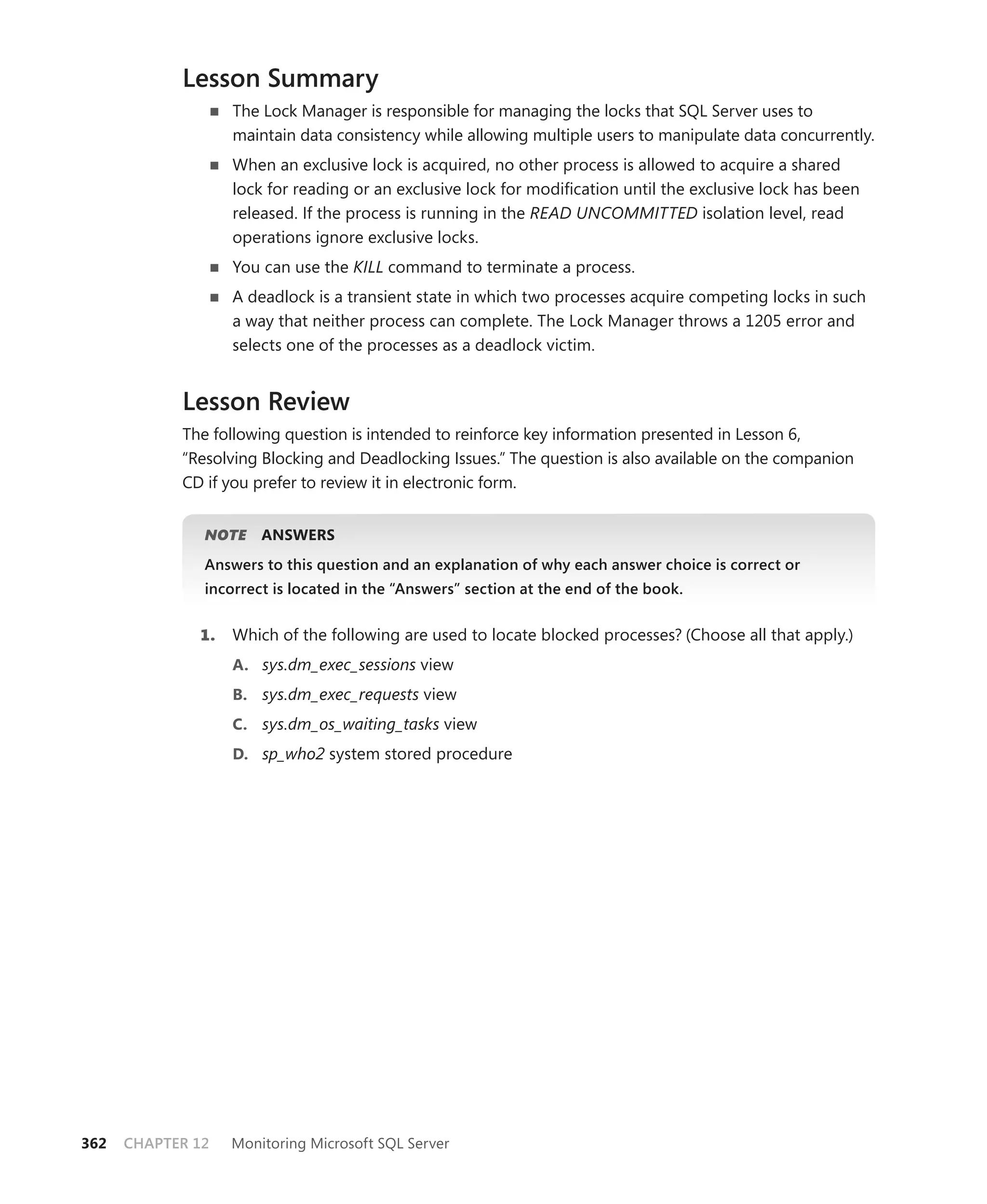 Lesson Summary
                   The Lock Manager is responsible for managing the locks that SQL Server uses to
                   maintain data consistency while allowing multiple users to manipulate data concurrently.
                   When an exclusive lock is acquired, no other process is allowed to acquire a shared
                   lock for reading or an exclusive lock for modiﬁcation until the exclusive lock has been
                   released. If the process is running in the READ UNCOMMITTED isolation level, read
                   operations ignore exclusive locks.
                   You can use the KILL command to terminate a process.
                   A deadlock is a transient state in which two processes acquire competing locks in such
                   a way that neither process can complete. The Lock Manager throws a 1205 error and
                   selects one of the processes as a deadlock victim.


            Lesson Review
            The following question is intended to reinforce key information presented in Lesson 6,
            “Resolving Blocking and Deadlocking Issues.” The question is also available on the companion
            CD if you prefer to review it in electronic form.


               NOTE
                  E    ANSWERS
               Answers to this question and an explanation of why each answer choice is correct or
               incorrect is located in the “Answers” section at the end of the book.


              1.   Which of the following are used to locate blocked processes? (Choose all that apply.)
                   A. sys.dm_exec_sessions view
                   B. sys.dm_exec_requests view
                   C. sys.dm_os_waiting_tasks view
                   D. sp_who2 system stored procedure




362   CHAPTER 12   Monitoring Microsoft SQL Server
 