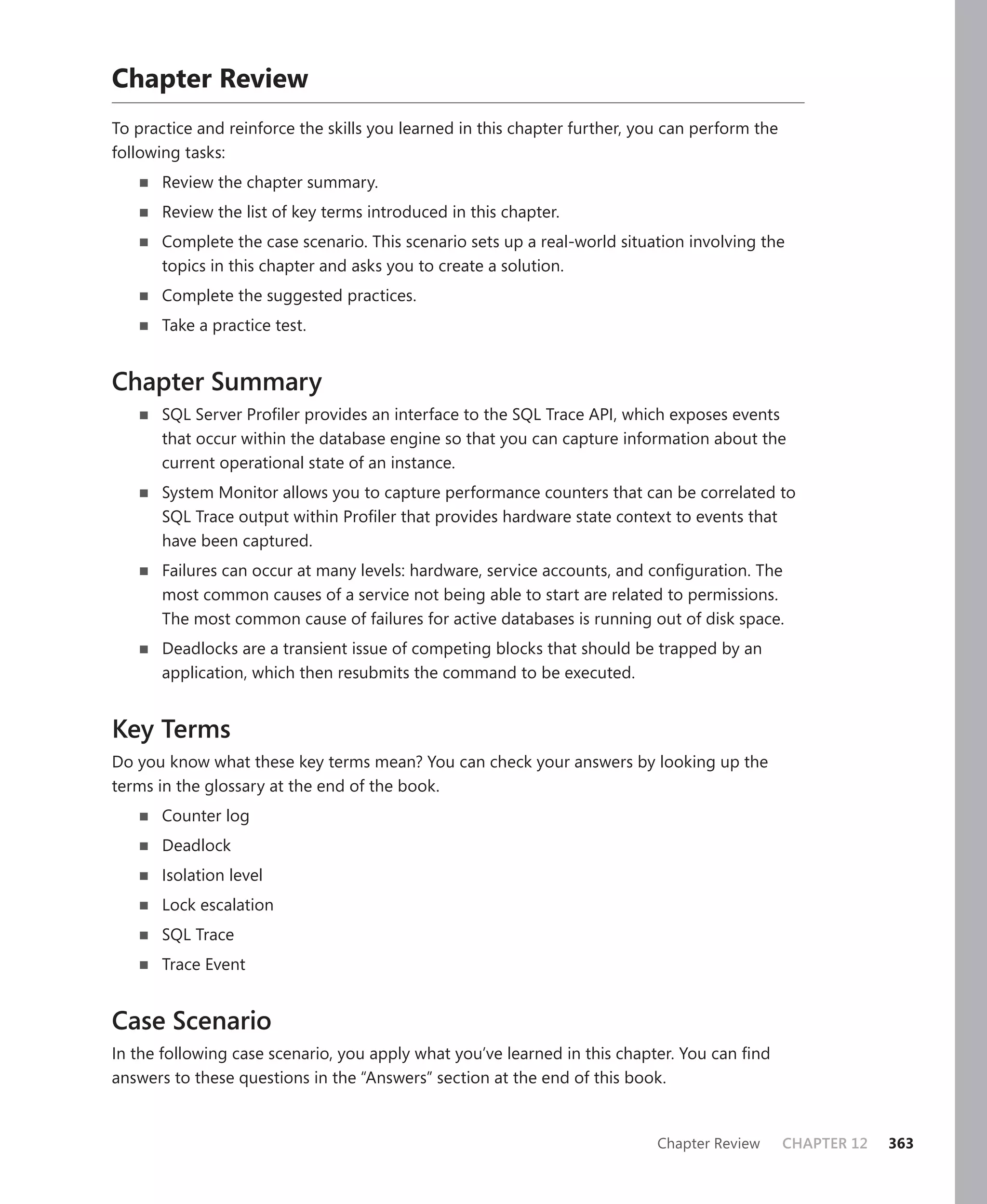 Chapter Review
To practice and reinforce the skills you learned in this chapter further, you can perform the
following tasks:
       Review the chapter summary.
       Review the list of key terms introduced in this chapter.
       Complete the case scenario. This scenario sets up a real-world situation involving the
       topics in this chapter and asks you to create a solution.
       Complete the suggested practices.
       Take a practice test.


Chapter Summary
       SQL Server Proﬁler provides an interface to the SQL Trace API, which exposes events
       that occur within the database engine so that you can capture information about the
       current operational state of an instance.
       System Monitor allows you to capture performance counters that can be correlated to
       SQL Trace output within Proﬁler that provides hardware state context to events that
       have been captured.
       Failures can occur at many levels: hardware, service accounts, and conﬁguration. The
       most common causes of a service not being able to start are related to permissions.
       The most common cause of failures for active databases is running out of disk space.
       Deadlocks are a transient issue of competing blocks that should be trapped by an
       application, which then resubmits the command to be executed.


Key Terms
Do you know what these key terms mean? You can check your answers by looking up the
terms in the glossary at the end of the book.
       Counter log
       Deadlock
       Isolation level
       Lock escalation
       SQL Trace
       Trace Event


Case Scenario
In the following case scenario, you apply what you’ve learned in this chapter. You can ﬁnd
answers to these questions in the “Answers” section at the end of this book.


                                                                            Chapter Review      CHAPTER 12   363
 