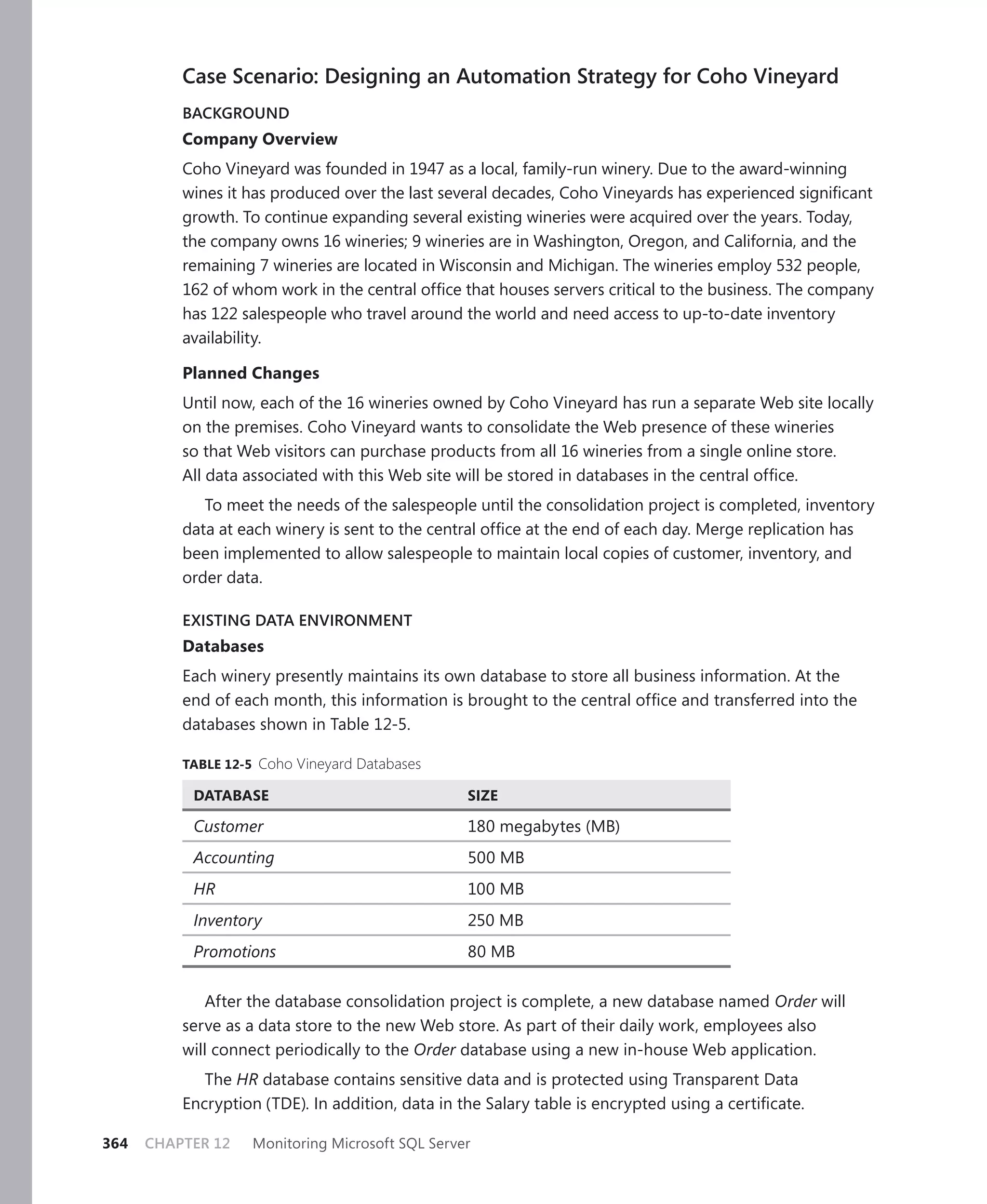 Case Scenario: Designing an Automation Strategy for Coho Vineyard
          BACKGROUND
          Company Overview
          Coho Vineyard was founded in 1947 as a local, family-run winery. Due to the award-winning
          wines it has produced over the last several decades, Coho Vineyards has experienced signiﬁcant
          growth. To continue expanding several existing wineries were acquired over the years. Today,
          the company owns 16 wineries; 9 wineries are in Washington, Oregon, and California, and the
          remaining 7 wineries are located in Wisconsin and Michigan. The wineries employ 532 people,
          162 of whom work in the central ofﬁce that houses servers critical to the business. The company
          has 122 salespeople who travel around the world and need access to up-to-date inventory
          availability.

          Planned Changes
          Until now, each of the 16 wineries owned by Coho Vineyard has run a separate Web site locally
          on the premises. Coho Vineyard wants to consolidate the Web presence of these wineries
          so that Web visitors can purchase products from all 16 wineries from a single online store.
          All data associated with this Web site will be stored in databases in the central ofﬁce.
             To meet the needs of the salespeople until the consolidation project is completed, inventory
          data at each winery is sent to the central ofﬁce at the end of each day. Merge replication has
          been implemented to allow salespeople to maintain local copies of customer, inventory, and
          order data.

          EXISTING DATA ENVIRONMENT
          Databases
          Each winery presently maintains its own database to store all business information. At the
          end of each month, this information is brought to the central ofﬁce and transferred into the
          databases shown in Table 12-5.

          TABLE 12-5 Coho Vineyard Databases

           DATABASE                               SIZE

           Customer                               180 megabytes (MB)
           Accounting                             500 MB
           HR                                     100 MB
           Inventory                              250 MB
           Promotions                             80 MB

             After the database consolidation project is complete, a new database named Order will
          serve as a data store to the new Web store. As part of their daily work, employees also
          will connect periodically to the Order database using a new in-house Web application.
             The HR database contains sensitive data and is protected using Transparent Data
          Encryption (TDE). In addition, data in the Salary table is encrypted using a certiﬁcate.

364   CHAPTER 12   Monitoring Microsoft SQL Server
 