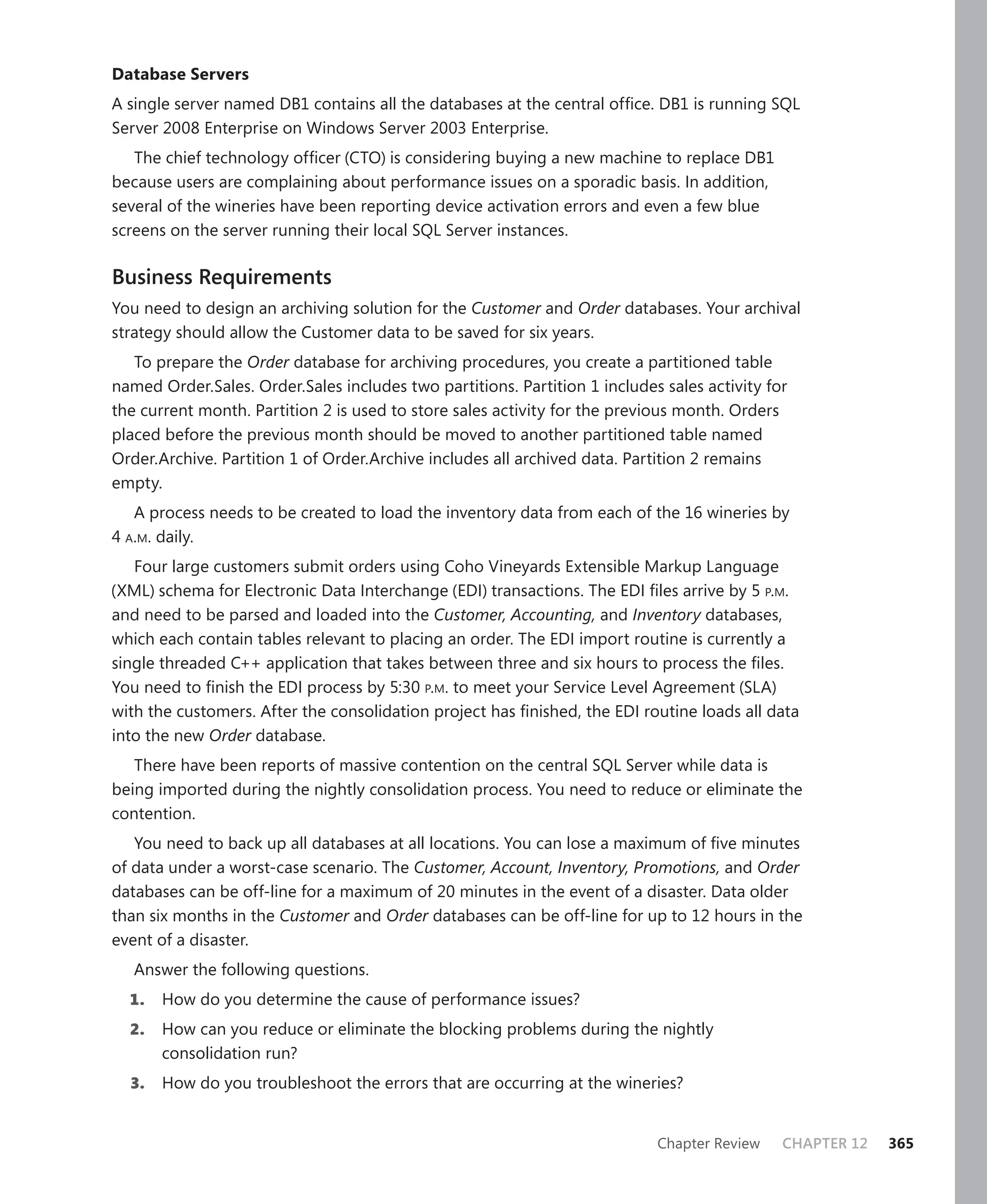 Database Servers
A single server named DB1 contains all the databases at the central ofﬁce. DB1 is running SQL
Server 2008 Enterprise on Windows Server 2003 Enterprise.
   The chief technology ofﬁcer (CTO) is considering buying a new machine to replace DB1
because users are complaining about performance issues on a sporadic basis. In addition,
several of the wineries have been reporting device activation errors and even a few blue
screens on the server running their local SQL Server instances.

Business Requirements
You need to design an archiving solution for the Customer and Order databases. Your archival
strategy should allow the Customer data to be saved for six years.
   To prepare the Order database for archiving procedures, you create a partitioned table
named Order.Sales. Order.Sales includes two partitions. Partition 1 includes sales activity for
the current month. Partition 2 is used to store sales activity for the previous month. Orders
placed before the previous month should be moved to another partitioned table named
Order.Archive. Partition 1 of Order.Archive includes all archived data. Partition 2 remains
empty.
   A process needs to be created to load the inventory data from each of the 16 wineries by
4 A.M. daily.
   Four large customers submit orders using Coho Vineyards Extensible Markup Language
(XML) schema for Electronic Data Interchange (EDI) transactions. The EDI ﬁles arrive by 5 P.M.
and need to be parsed and loaded into the Customer, Accounting, and Inventory databases,
which each contain tables relevant to placing an order. The EDI import routine is currently a
single threaded C++ application that takes between three and six hours to process the ﬁles.
You need to ﬁnish the EDI process by 5:30 P.M. to meet your Service Level Agreement (SLA)
with the customers. After the consolidation project has ﬁnished, the EDI routine loads all data
into the new Order database.
   There have been reports of massive contention on the central SQL Server while data is
being imported during the nightly consolidation process. You need to reduce or eliminate the
contention.
   You need to back up all databases at all locations. You can lose a maximum of ﬁve minutes
of data under a worst-case scenario. The Customer, Account, Inventory, Promotions, and Order
databases can be off-line for a maximum of 20 minutes in the event of a disaster. Data older
than six months in the Customer and Order databases can be off-line for up to 12 hours in the
event of a disaster.
   Answer the following questions.
  1.   How do you determine the cause of performance issues?
  2.   How can you reduce or eliminate the blocking problems during the nightly
       consolidation run?
  3.   How do you troubleshoot the errors that are occurring at the wineries?


                                                                            Chapter Review    CHAPTER 12   365
 