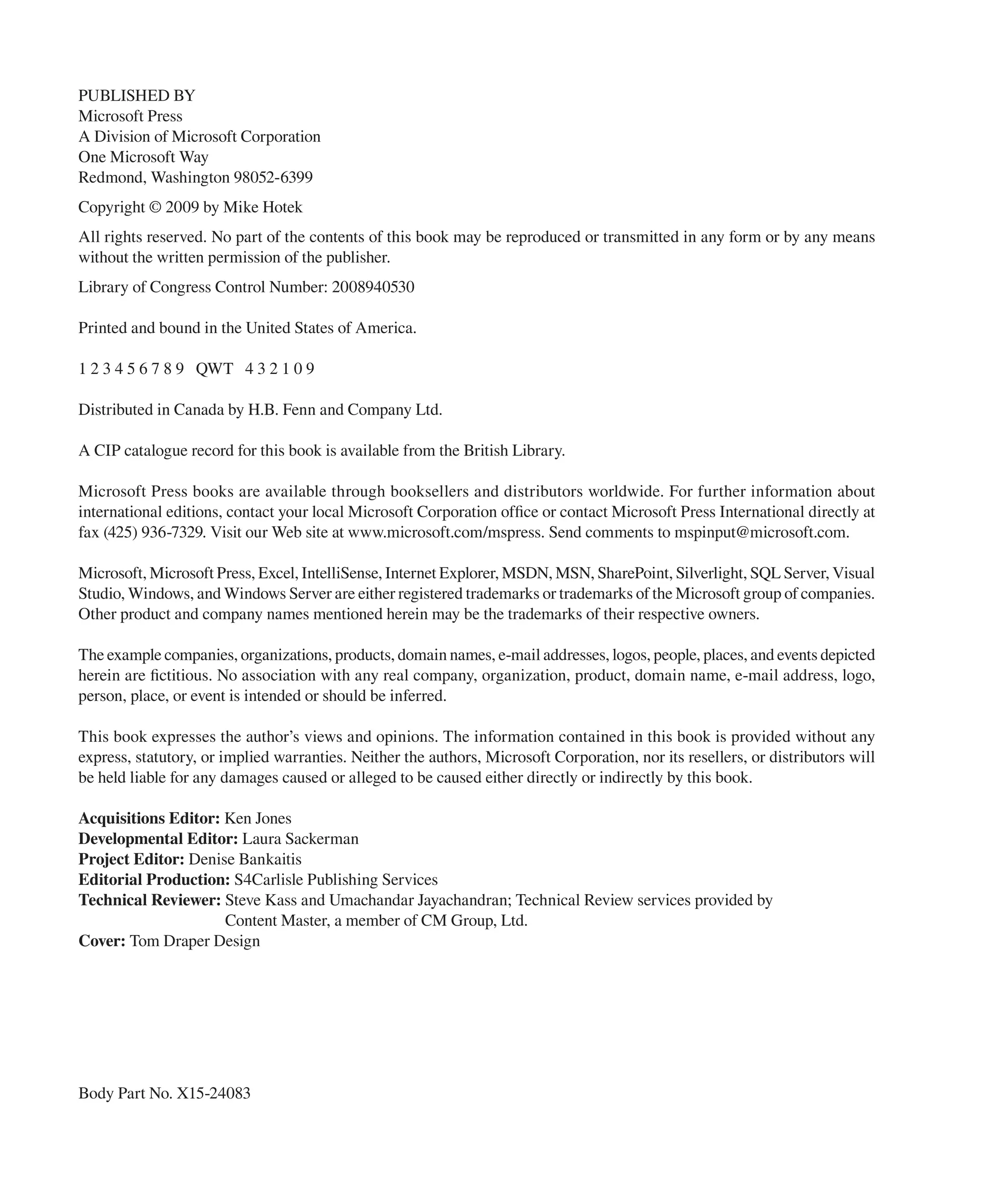 PUBLISHED BY
Microsoft Press
A Division of Microsoft Corporation
One Microsoft Way
Redmond, Washington 98052-6399
Copyright © 2009 by Mike Hotek
All rights reserved. No part of the contents of this book may be reproduced or transmitted in any form or by any means
without the written permission of the publisher.
Library of Congress Control Number: 2008940530

Printed and bound in the United States of America.

1 2 3 4 5 6 7 8 9 QWT 4 3 2 1 0 9

Distributed in Canada by H.B. Fenn and Company Ltd.

A CIP catalogue record for this book is available from the British Library.

Microsoft Press books are available through booksellers and distributors worldwide. For further infor mation about
international editions, contact your local Microsoft Corporation ofﬁce or contact Microsoft Press International directly at
fax (425) 936-7329. Visit our Web site at www.microsoft.com/mspress. Send comments to mspinput@microsoft.com.

Microsoft, Microsoft Press, Excel, IntelliSense, Internet Explorer, MSDN, MSN, SharePoint, Silverlight, SQL Server, Visual
Studio, Windows, and Windows Server are either registered trademarks or trademarks of the Microsoft group of companies.
Other product and company names mentioned herein may be the trademarks of their respective owners.

The example companies, organizations, products, domain names, e-mail addresses, logos, people, places, and events depicted
herein are ﬁctitious. No association with any real company, organization, product, domain name, e-mail address, logo,
person, place, or event is intended or should be inferred.

This book expresses the author’s views and opinions. The information contained in this book is provided without any
express, statutory, or implied warranties. Neither the authors, Microsoft Corporation, nor its resellers, or distributors will
be held liable for any damages caused or alleged to be caused either directly or indirectly by this book.

Acquisitions Editor: Ken Jones
Developmental Editor: Laura Sackerman
Project Editor: Denise Bankaitis
Editorial Production: S4Carlisle Publishing Services
Technical Reviewer: Steve Kass and Umachandar Jayachandran; Technical Review services provided by
                     Content Master, a member of CM Group, Ltd.
Cover: Tom Draper Design




Body Part No. X15-24083
 