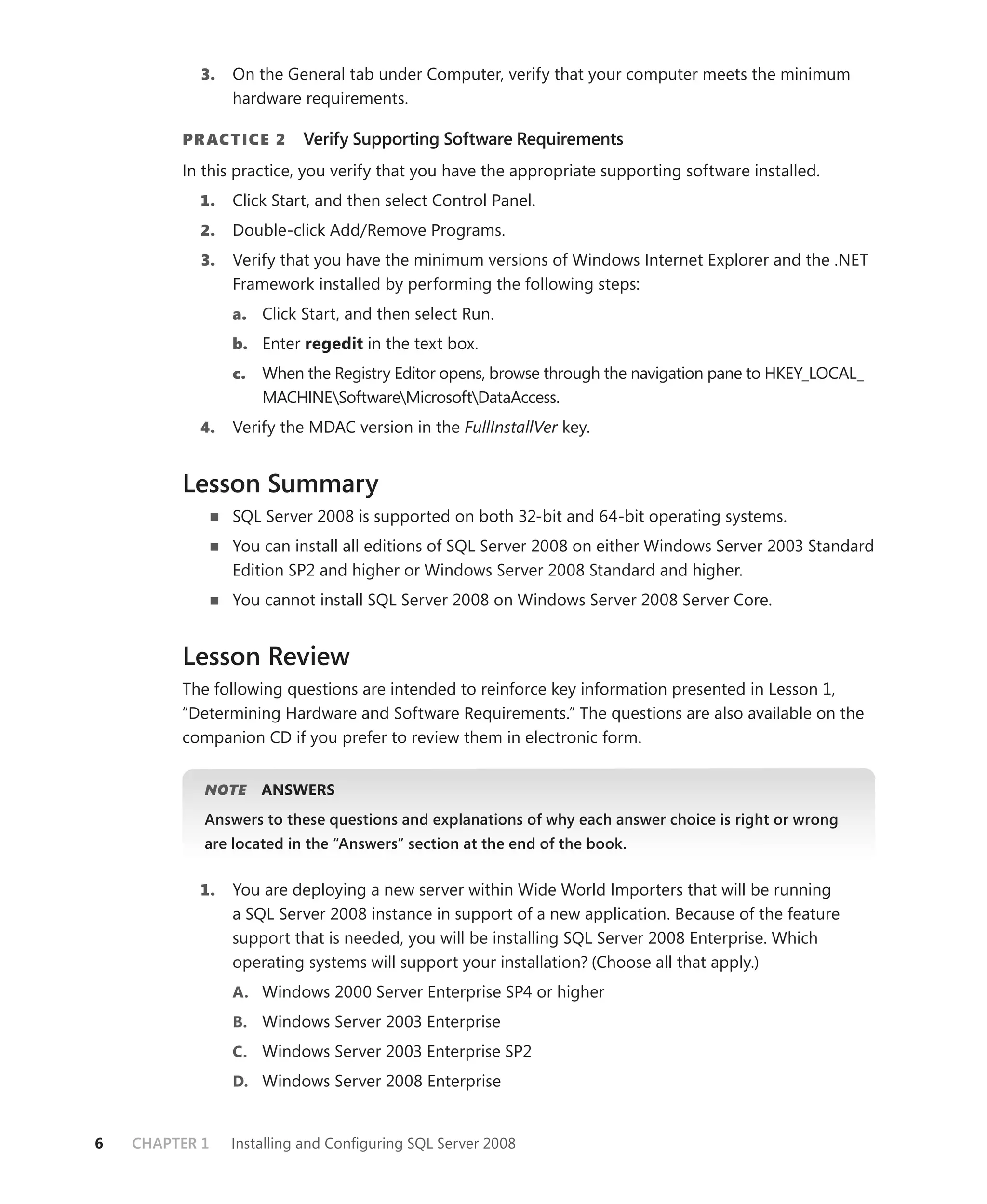3.   On the General tab under Computer, verify that your computer meets the minimum
                 hardware requirements.

         PR ACTICE 2       Verify Supporting Software Requirements
         In this practice, you verify that you have the appropriate supporting software installed.
           1.    Click Start, and then select Control Panel.
           2.    Double-click Add/Remove Programs.
            3.   Verify that you have the minimum versions of Windows Internet Explorer and the .NET
                 Framework installed by performing the following steps:
                 a. Click Start, and then select Run.
                 b. Enter regedit in the text box.
                 c.   When the Registry Editor opens, browse through the navigation pane to HKEY_LOCAL_
                      MACHINESoftwareMicrosoftDataAccess.
           4.    Verify the MDAC version in the FullInstallVer key.


         Lesson Summary
                 SQL Server 2008 is supported on both 32-bit and 64-bit operating systems.
                 You can install all editions of SQL Server 2008 on either Windows Server 2003 Standard
                 Edition SP2 and higher or Windows Server 2008 Standard and higher.
                 You cannot install SQL Server 2008 on Windows Server 2008 Server Core.


         Lesson Review
         The following questions are intended to reinforce key information presented in Lesson 1,
         “Determining Hardware and Software Requirements.” The questions are also available on the
         companion CD if you prefer to review them in electronic form.


            NOTE
               E      ANSWERS
            Answers to these questions and explanations of why each answer choice is right or wrong
            are located in the “Answers” section at the end of the book.


           1.    You are deploying a new server within Wide World Importers that will be running
                 a SQL Server 2008 instance in support of a new application. Because of the feature
                 support that is needed, you will be installing SQL Server 2008 Enterprise. Which
                 operating systems will support your installation? (Choose all that apply.)
                 A. Windows 2000 Server Enterprise SP4 or higher
                 B. Windows Server 2003 Enterprise
                 C. Windows Server 2003 Enterprise SP2
                 D. Windows Server 2008 Enterprise


6   CHAPTER 1    Installing and Conﬁguring SQL Server 2008
 