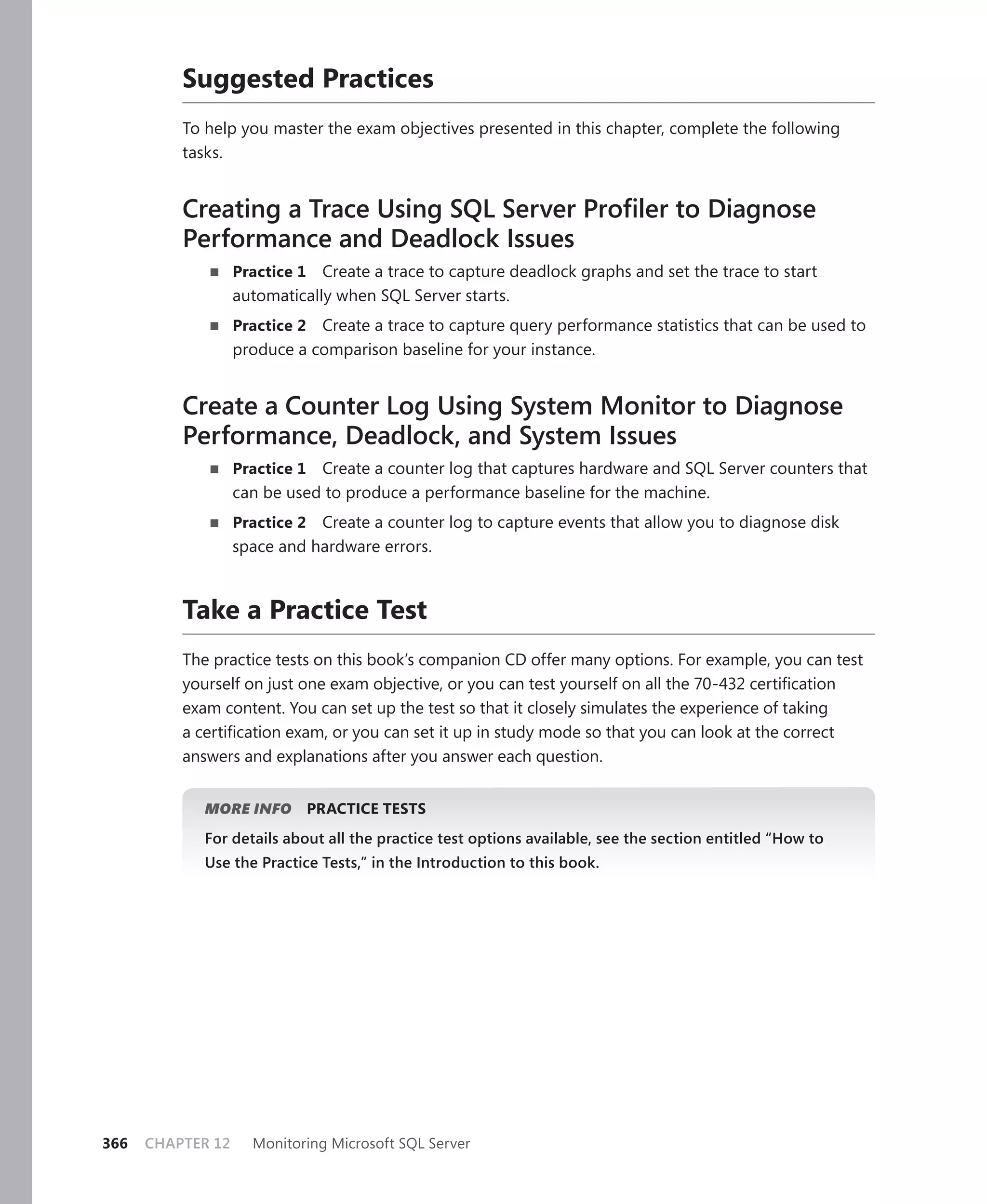 Suggested Practices
          To help you master the exam objectives presented in this chapter, complete the following
          tasks.


          Creating a Trace Using SQL Server Proﬁler to Diagnose
          Performance and Deadlock Issues
                   Practice 1 Create a trace to capture deadlock graphs and set the trace to start
                   automatically when SQL Server starts.
                   Practice 2 Create a trace to capture query performance statistics that can be used to
                   produce a comparison baseline for your instance.


          Create a Counter Log Using System Monitor to Diagnose
          Performance, Deadlock, and System Issues
                   Practice 1 Create a counter log that captures hardware and SQL Server counters that
                   can be used to produce a performance baseline for the machine.
                   Practice 2 Create a counter log to capture events that allow you to diagnose disk
                   space and hardware errors.



          Take a Practice Test
          The practice tests on this book’s companion CD offer many options. For example, you can test
          yourself on just one exam objective, or you can test yourself on all the 70-432 certiﬁcation
          exam content. You can set up the test so that it closely simulates the experience of taking
          a certiﬁcation exam, or you can set it up in study mode so that you can look at the correct
          answers and explanations after you answer each question.


             MORE INFO          PRACTICE TESTS
             For details about all the practice test options available, see the section entitled “How to
             Use the Practice Tests,” in the Introduction to this book.




366   CHAPTER 12     Monitoring Microsoft SQL Server
 