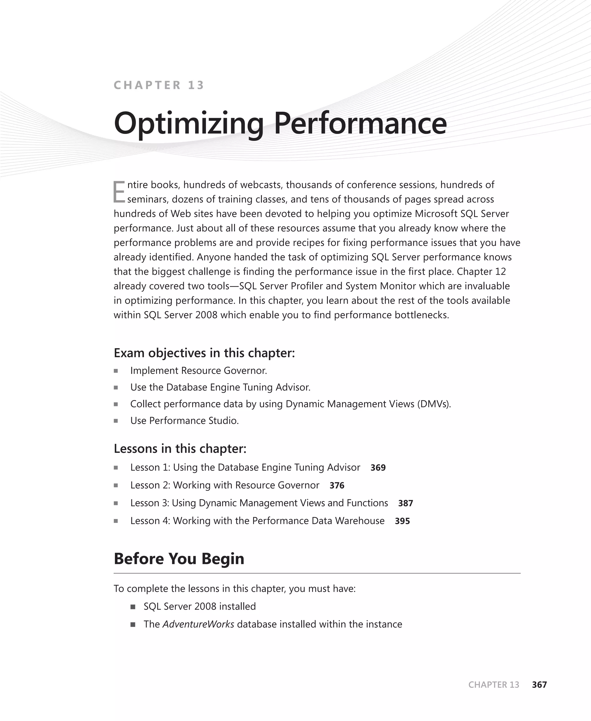 CHAPTER 13


Optimizing Performance
   ntire books, hundreds of webcasts, thousands of conference sessions, hundreds of
E  seminars, dozens of training classes, and tens of thousands of pages spread across
hundreds of Web sites have been devoted to helping you optimize Microsoft SQL Server
performance. Just about all of these resources assume that you already know where the
performance problems are and provide recipes for ﬁxing performance issues that you have
already identiﬁed. Anyone handed the task of optimizing SQL Server performance knows
that the biggest challenge is ﬁnding the performance issue in the ﬁrst place. Chapter 12
already covered two tools—SQL Server Proﬁler and System Monitor which are invaluable
in optimizing performance. In this chapter, you learn about the rest of the tools available
within SQL Server 2008 which enable you to ﬁnd performance bottlenecks.


Exam objectives in this chapter:
    Implement Resource Governor.
    Use the Database Engine Tuning Advisor.
    Collect performance data by using Dynamic Management Views (DMVs).
    Use Performance Studio.

Lessons in this chapter:
    Lesson 1: Using the Database Engine Tuning Advisor    369

    Lesson 2: Working with Resource Governor     376

    Lesson 3: Using Dynamic Management Views and Functions 387
    Lesson 4: Working with the Performance Data Warehouse       395



Before You Begin
To complete the lessons in this chapter, you must have:
      SQL Server 2008 installed
      The AdventureWorks database installed within the instance




                                                                               CHAPTER 13     367
 