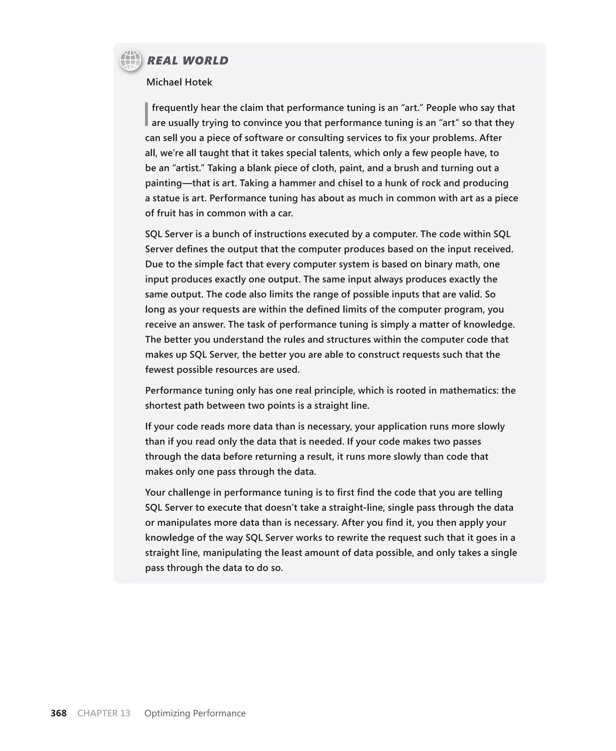REAL WORLD
                   Michael Hotek



                   I   frequently hear the claim that performance tuning is an “art.” People who say that
                       are usually trying to convince you that performance tuning is an “art” so that they
                   can sell you a piece of software or consulting services to ﬁx your problems. After
                   all, we’re all taught that it takes special talents, which only a few people have, to
                   be an “artist.” Taking a blank piece of cloth, paint, and a brush and turning out a
                   painting—that is art. Taking a hammer and chisel to a hunk of rock and producing
                   a statue is art. Performance tuning has about as much in common with art as a piece
                   of fruit has in common with a car.

                   SQL Server is a bunch of instructions executed by a computer. The code within SQL
                   Server deﬁnes the output that the computer produces based on the input received.
                   Due to the simple fact that every computer system is based on binary math, one
                   input produces exactly one output. The same input always produces exactly the
                   same output. The code also limits the range of possible inputs that are valid. So
                   long as your requests are within the deﬁned limits of the computer program, you
                   receive an answer. The task of performance tuning is simply a matter of knowledge.
                   The better you understand the rules and structures within the computer code that
                   makes up SQL Server, the better you are able to construct requests such that the
                   fewest possible resources are used.

                   Performance tuning only has one real principle, which is rooted in mathematics: the
                   shortest path between two points is a straight line.

                   If your code reads more data than is necessary, your application runs more slowly
                   than if you read only the data that is needed. If your code makes two passes
                   through the data before returning a result, it runs more slowly than code that
                   makes only one pass through the data.

                   Your challenge in performance tuning is to ﬁrst ﬁnd the code that you are telling
                   SQL Server to execute that doesn’t take a straight-line, single pass through the data
                   or manipulates more data than is necessary. After you ﬁnd it, you then apply your
                   knowledge of the way SQL Server works to rewrite the request such that it goes in a
                   straight line, manipulating the least amount of data possible, and only takes a single
                   pass through the data to do so.




368   CHAPTER 13   Optimizing Performance
 