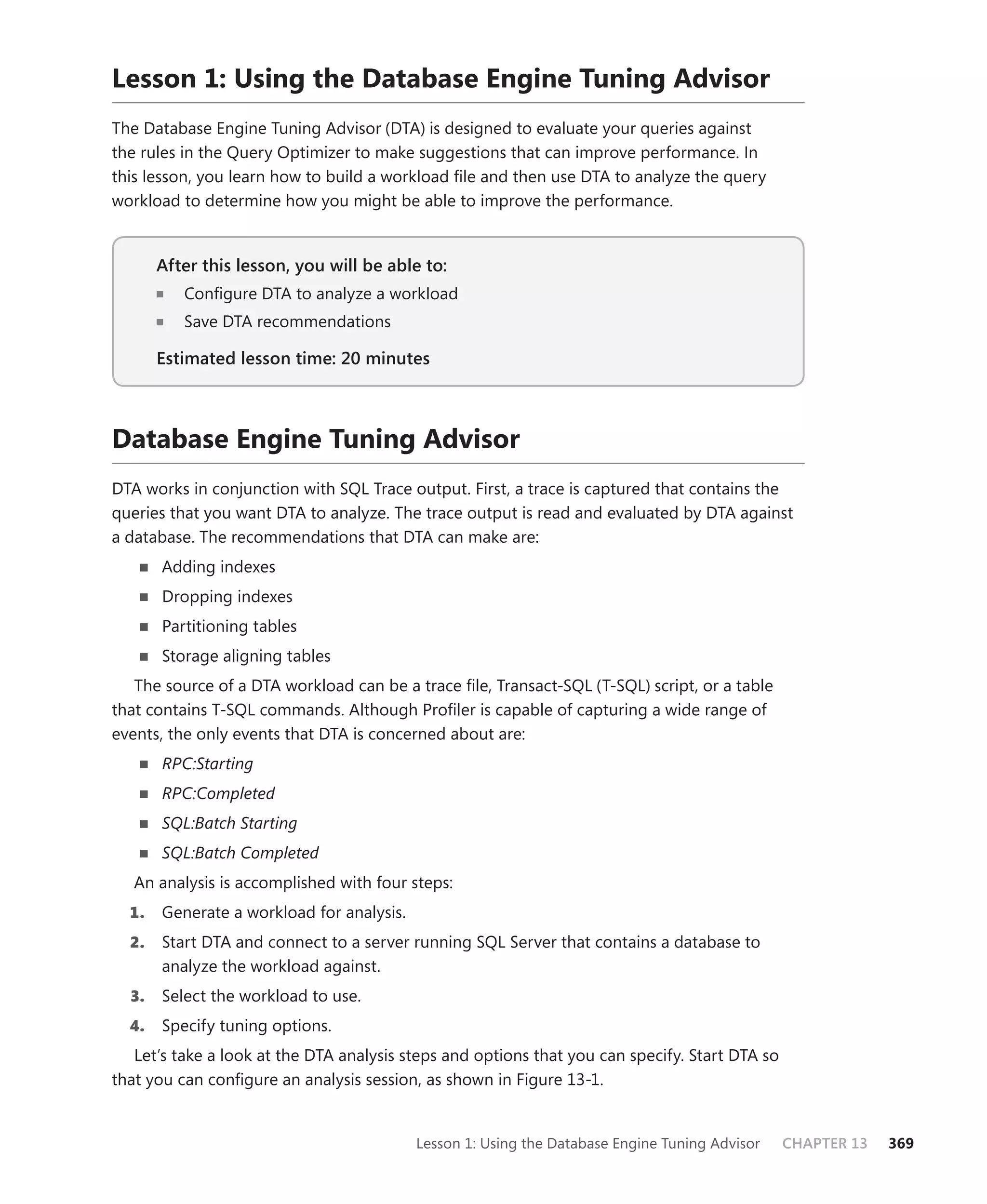 Lesson 1: Using the Database Engine Tuning Advisor
The Database Engine Tuning Advisor (DTA) is designed to evaluate your queries against
the rules in the Query Optimizer to make suggestions that can improve performance. In
this lesson, you learn how to build a workload ﬁle and then use DTA to analyze the query
workload to determine how you might be able to improve the performance.


       After this lesson, you will be able to:
                                           to:
          Conﬁgure DTA to analyze a workload
          Save DTA recommendations

       Estimated lesson time: 20 minutes



Database Engine Tuning Advisor
DTA works in conjunction with SQL Trace output. First, a trace is captured that contains the
queries that you want DTA to analyze. The trace output is read and evaluated by DTA against
a database. The recommendations that DTA can make are:
       Adding indexes
       Dropping indexes
       Partitioning tables
       Storage aligning tables
   The source of a DTA workload can be a trace ﬁle, Transact-SQL (T-SQL) script, or a table
that contains T-SQL commands. Although Proﬁler is capable of capturing a wide range of
events, the only events that DTA is concerned about are:
       RPC:Starting
       RPC:Completed
       SQL:Batch Starting
       SQL:Batch Completed
   An analysis is accomplished with four steps:
  1.   Generate a workload for analysis.
  2.   Start DTA and connect to a server running SQL Server that contains a database to
       analyze the workload against.
  3.   Select the workload to use.
  4.   Specify tuning options.
   Let’s take a look at the DTA analysis steps and options that you can specify. Start DTA so
that you can conﬁgure an analysis session, as shown in Figure 13-1.


                                           Lesson 1: Using the Database Engine Tuning Advisor   CHAPTER 13   369
 
