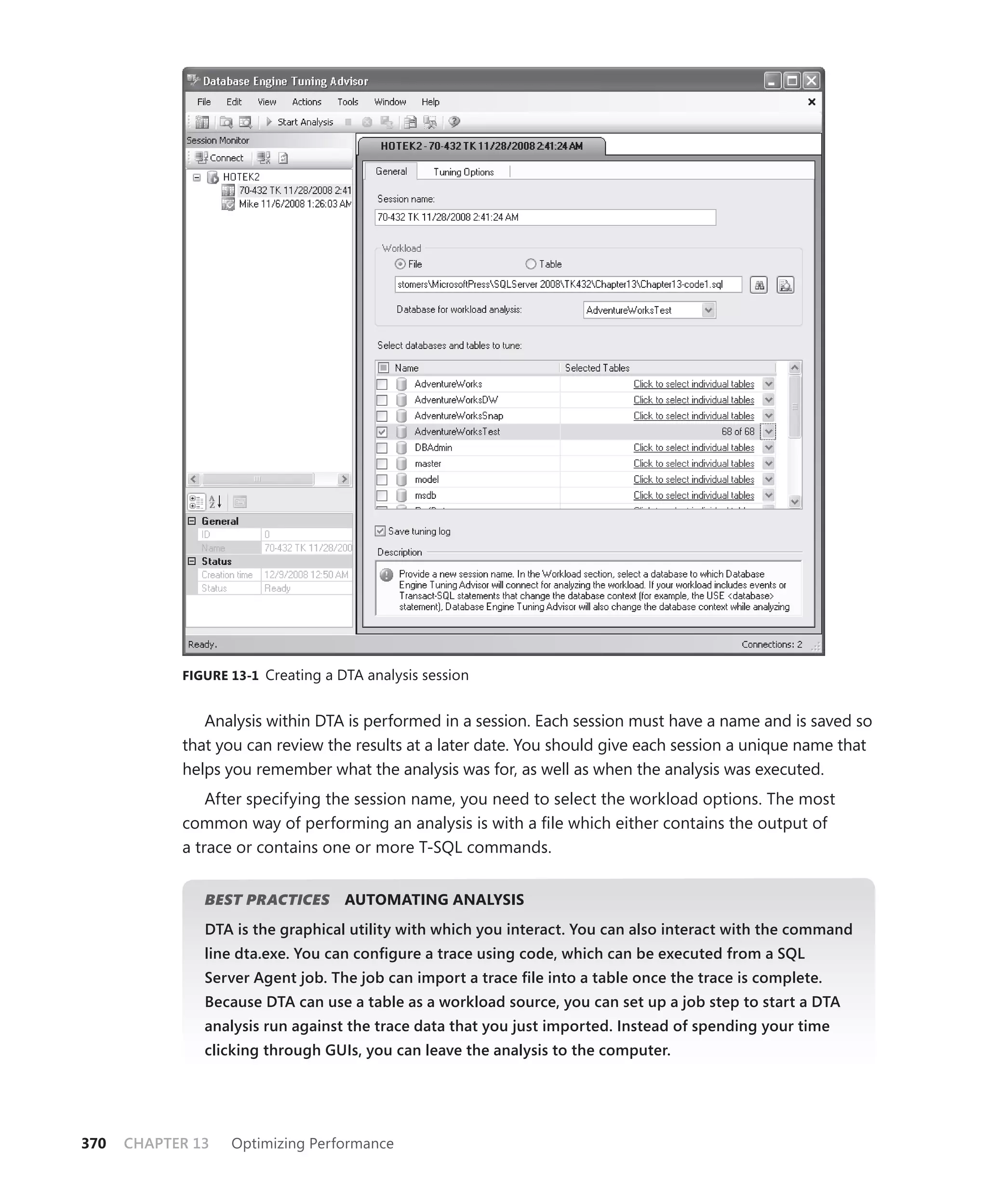 FIGURE 13-1 Creating a DTA analysis session


               Analysis within DTA is performed in a session. Each session must have a name and is saved so
            that you can review the results at a later date. You should give each session a unique name that
            helps you remember what the analysis was for, as well as when the analysis was executed.
                After specifying the session name, you need to select the workload options. The most
            common way of performing an analysis is with a ﬁle which either contains the output of
            a trace or contains one or more T-SQL commands.


               BEST PRACTICES
                            S       AUTOMATING ANALYSIS
               DTA is the graphical utility with which you interact. You can also interact with the command
               line dta.exe. You can conﬁgure a trace using code, which can be executed from a SQL
               Server Agent job. The job can import a trace ﬁle into a table once the trace is complete.
               Because DTA can use a table as a workload source, you can set up a job step to start a DTA
               analysis run against the trace data that you just imported. Instead of spending your time
               clicking through GUIs, you can leave the analysis to the computer.




370   CHAPTER 13   Optimizing Performance
 