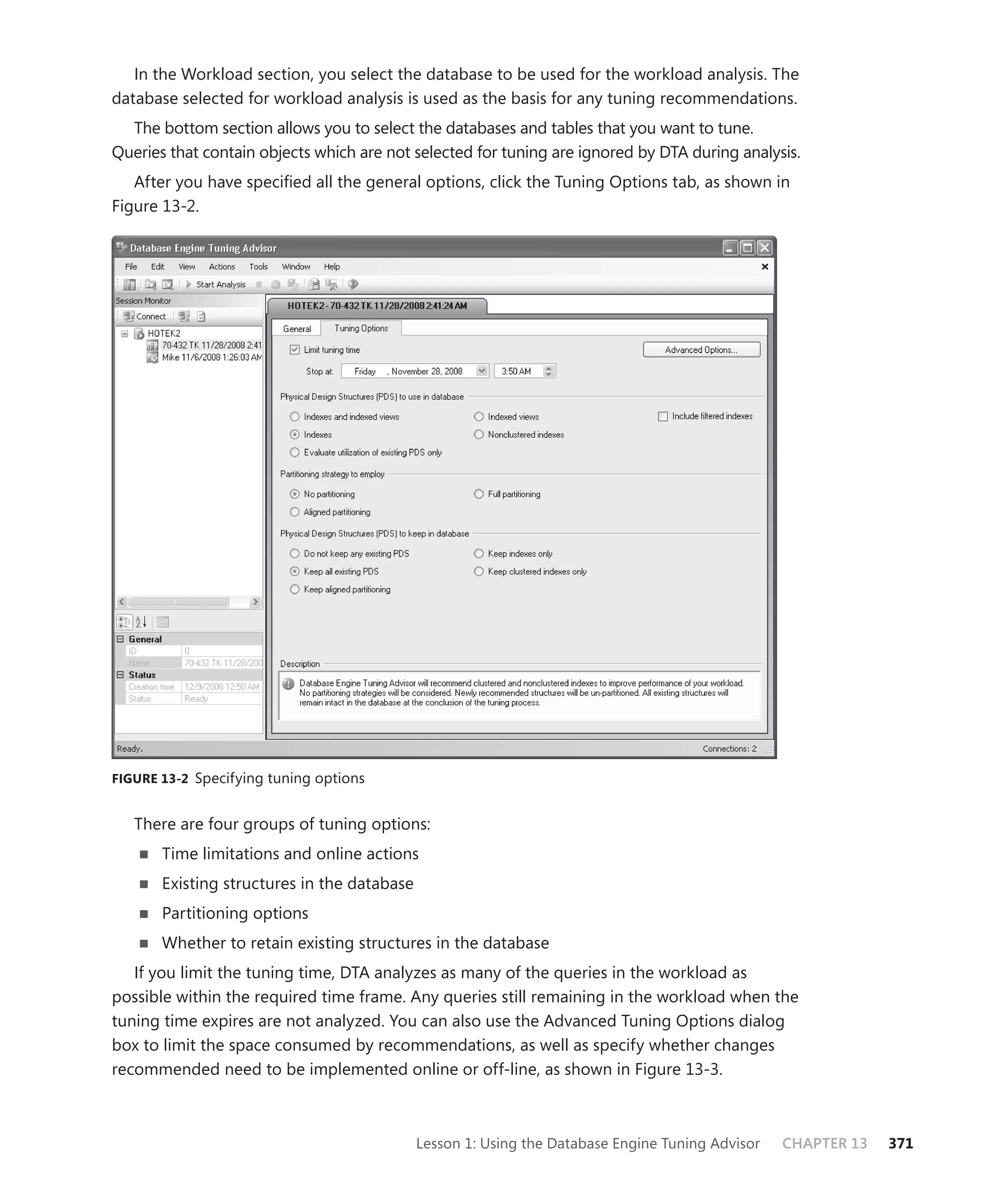 In the Workload section, you select the database to be used for the workload analysis. The
database selected for workload analysis is used as the basis for any tuning recommendations.
  The bottom section allows you to select the databases and tables that you want to tune.
Queries that contain objects which are not selected for tuning are ignored by DTA during analysis.
   After you have speciﬁed all the general options, click the Tuning Options tab, as shown in
Figure 13-2.




FIGURE 13-2 Specifying tuning options


   There are four groups of tuning options:
       Time limitations and online actions
       Existing structures in the database
       Partitioning options
       Whether to retain existing structures in the database
   If you limit the tuning time, DTA analyzes as many of the queries in the workload as
possible within the required time frame. Any queries still remaining in the workload when the
tuning time expires are not analyzed. You can also use the Advanced Tuning Options dialog
box to limit the space consumed by recommendations, as well as specify whether changes
recommended need to be implemented online or off-line, as shown in Figure 13-3.



                                             Lesson 1: Using the Database Engine Tuning Advisor   CHAPTER 13   371
 