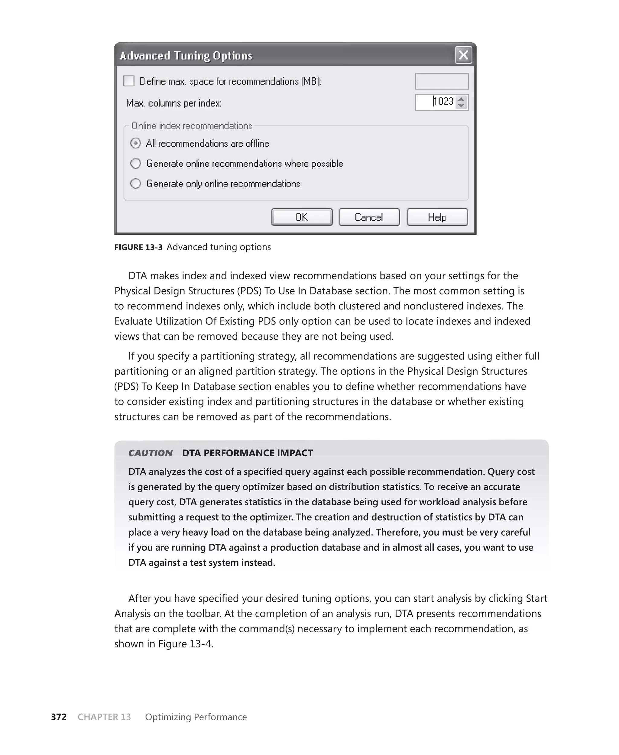 FIGURE 13-3 Advanced tuning options


               DTA makes index and indexed view recommendations based on your settings for the
            Physical Design Structures (PDS) To Use In Database section. The most common setting is
            to recommend indexes only, which include both clustered and nonclustered indexes. The
            Evaluate Utilization Of Existing PDS only option can be used to locate indexes and indexed
            views that can be removed because they are not being used.
               If you specify a partitioning strategy, all recommendations are suggested using either full
            partitioning or an aligned partition strategy. The options in the Physical Design Structures
            (PDS) To Keep In Database section enables you to deﬁne whether recommendations have
            to consider existing index and partitioning structures in the database or whether existing
            structures can be removed as part of the recommendations.


               CAUTION
                     N     DTA PERFORMANCE IMPACT
               DTA analyzes the cost of a speciﬁed query against each possible recommendation. Query cost
               is generated by the query optimizer based on distribution statistics. To receive an accurate
               query cost, DTA generates statistics in the database being used for workload analysis before
               submitting a request to the optimizer. The creation and destruction of statistics by DTA can
               place a very heavy load on the database being analyzed. Therefore, you must be very careful
               if you are running DTA against a production database and in almost all cases, you want to use
               DTA against a test system instead.


               After you have speciﬁed your desired tuning options, you can start analysis by clicking Start
            Analysis on the toolbar. At the completion of an analysis run, DTA presents recommendations
            that are complete with the command(s) necessary to implement each recommendation, as
            shown in Figure 13-4.




372   CHAPTER 13   Optimizing Performance
 