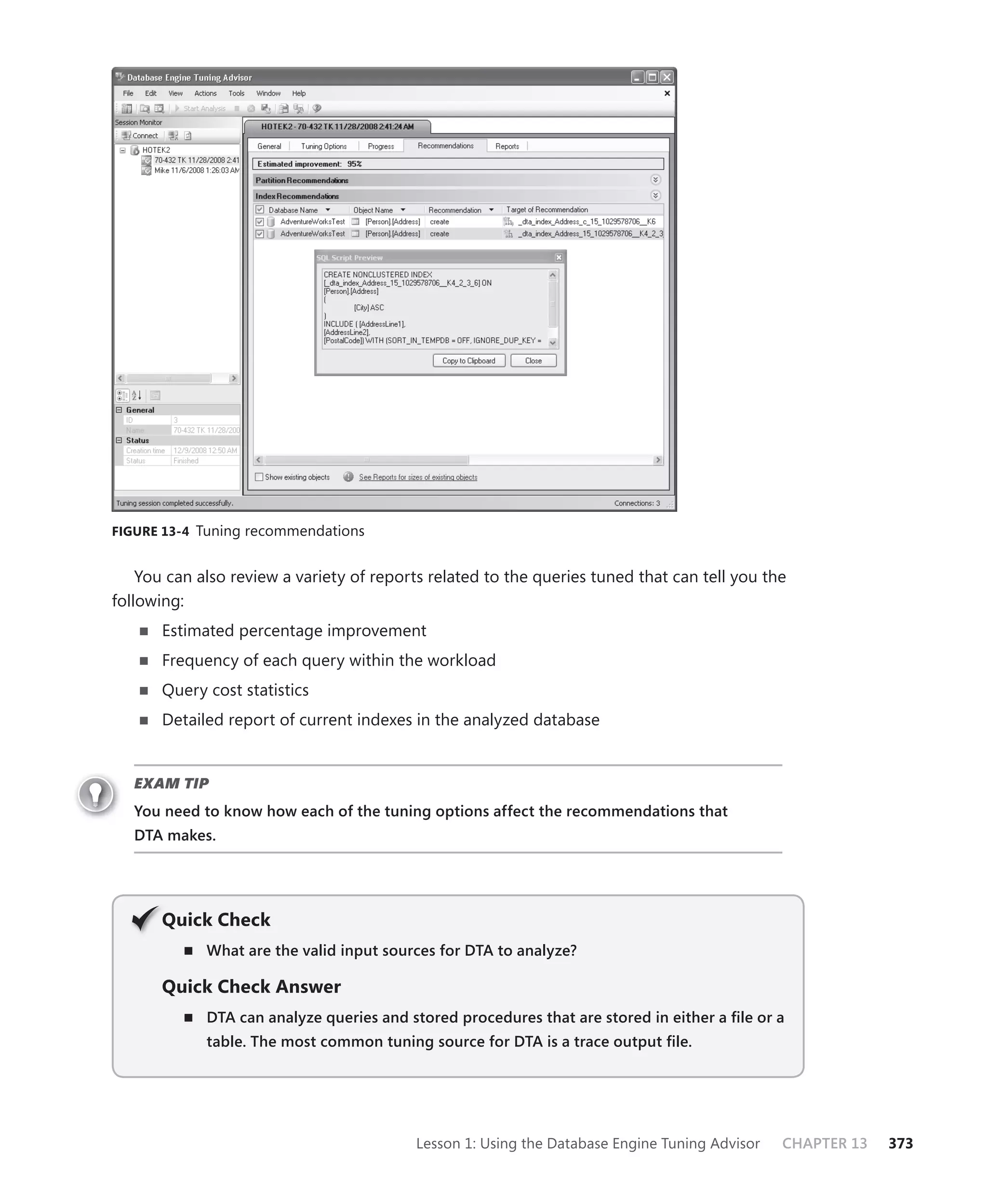 FIGURE 13-4 Tuning recommendations


    You can also review a variety of reports related to the queries tuned that can tell you the
following:
       Estimated percentage improvement
       Frequency of each query within the workload
       Query cost statistics
       Detailed report of current indexes in the analyzed database


   EXAM TIP
   You need to know how each of the tuning options affect the recommendations that
   DTA makes.




       Q
       Quick Check
             What are the valid input sources for DTA to analyze?

       Quick Check Answer
             DTA can analyze queries and stored procedures that are stored in either a ﬁle or a
             table. The most common tuning source for DTA is a trace output ﬁle.




                                          Lesson 1: Using the Database Engine Tuning Advisor   CHAPTER 13   373
 