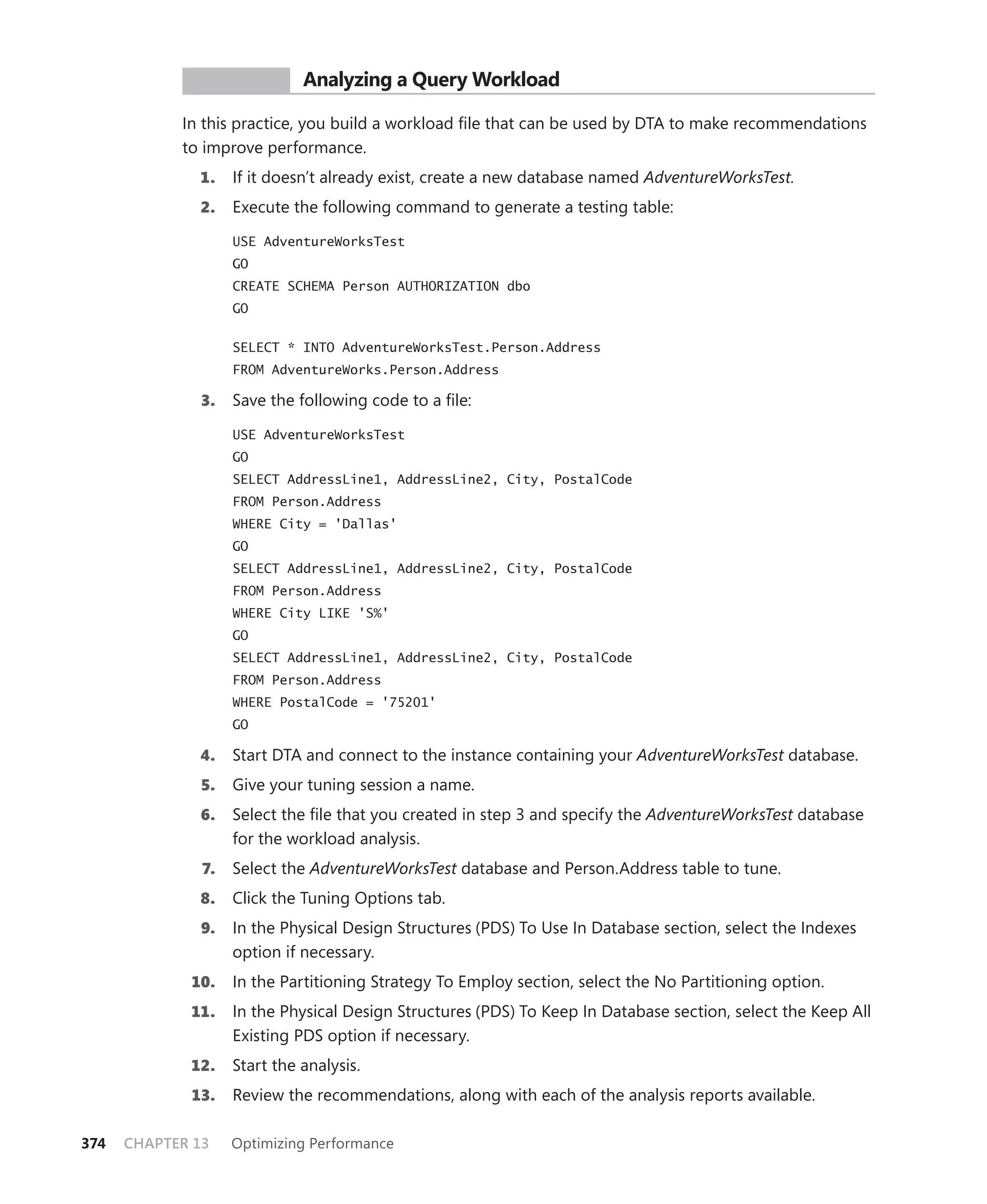 PR ACTICE        Analyzing a Query Workload

            In this practice, you build a workload ﬁle that can be used by DTA to make recommendations
            to improve performance.
              1.    If it doesn’t already exist, create a new database named AdventureWorksTest.
              2.    Execute the following command to generate a testing table:

                    USE AdventureWorksTest
                    GO
                    CREATE SCHEMA Person AUTHORIZATION dbo
                    GO


                    SELECT * INTO AdventureWorksTest.Person.Address
                    FROM AdventureWorks.Person.Address

               3.   Save the following code to a ﬁle:

                    USE AdventureWorksTest
                    GO
                    SELECT AddressLine1, AddressLine2, City, PostalCode
                    FROM Person.Address
                    WHERE City = 'Dallas'
                    GO
                    SELECT AddressLine1, AddressLine2, City, PostalCode
                    FROM Person.Address
                    WHERE City LIKE 'S%'
                    GO
                    SELECT AddressLine1, AddressLine2, City, PostalCode
                    FROM Person.Address
                    WHERE PostalCode = '75201'
                    GO

              4.    Start DTA and connect to the instance containing your AdventureWorksTest database.
               5.   Give your tuning session a name.
              6.    Select the ﬁle that you created in step 3 and specify the AdventureWorksTest database
                    for the workload analysis.
               7.   Select the AdventureWorksTest database and Person.Address table to tune.
              8.    Click the Tuning Options tab.
               9.   In the Physical Design Structures (PDS) To Use In Database section, select the Indexes
                    option if necessary.
             10.    In the Partitioning Strategy To Employ section, select the No Partitioning option.
             11.    In the Physical Design Structures (PDS) To Keep In Database section, select the Keep All
                    Existing PDS option if necessary.
             12.    Start the analysis.
             13.    Review the recommendations, along with each of the analysis reports available.

374   CHAPTER 13    Optimizing Performance
 