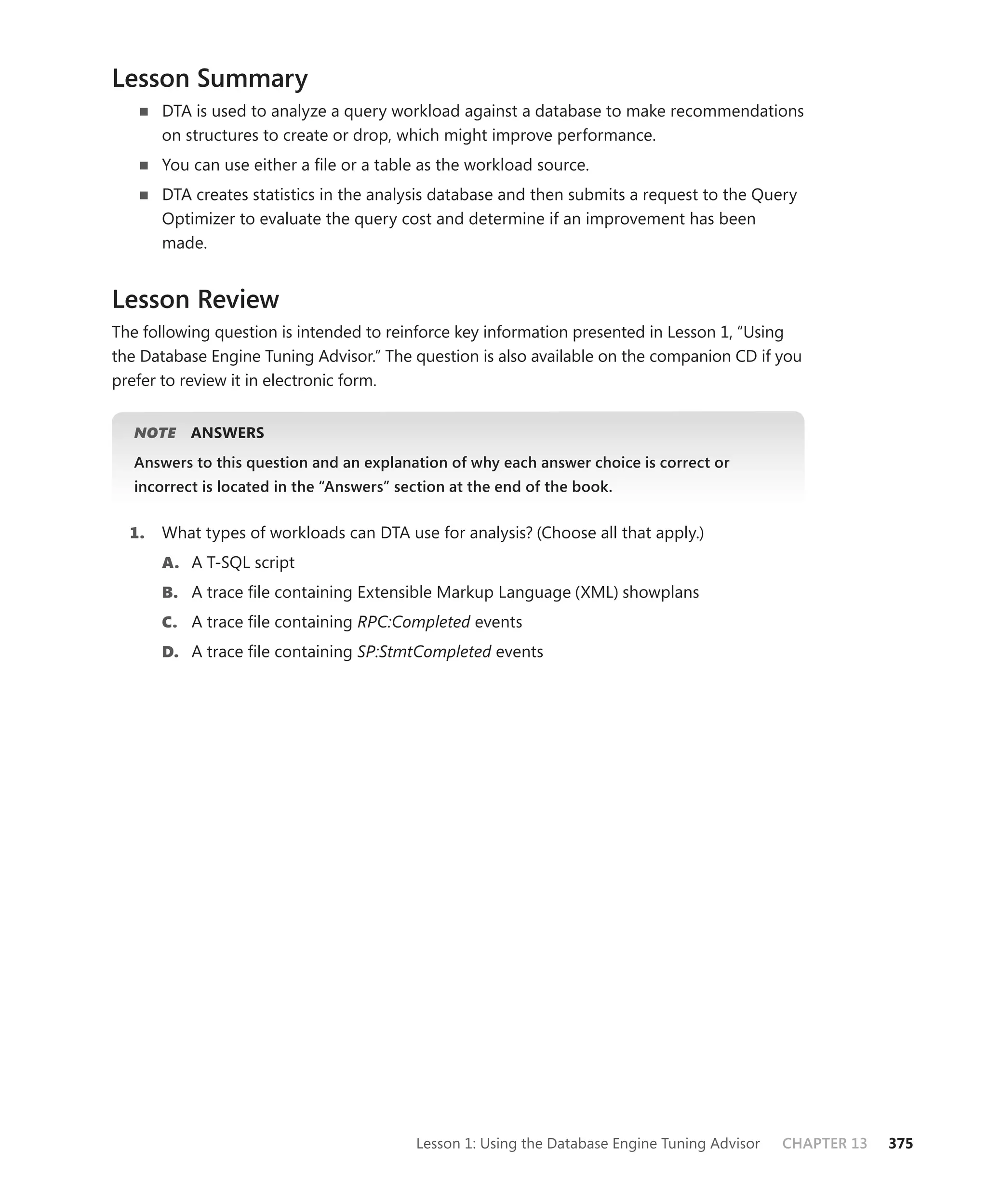 Lesson Summary
       DTA is used to analyze a query workload against a database to make recommendations
       on structures to create or drop, which might improve performance.
       You can use either a ﬁle or a table as the workload source.
       DTA creates statistics in the analysis database and then submits a request to the Query
       Optimizer to evaluate the query cost and determine if an improvement has been
       made.


Lesson Review
The following question is intended to reinforce key information presented in Lesson 1, “Using
the Database Engine Tuning Advisor.” The question is also available on the companion CD if you
prefer to review it in electronic form.


   NOTE
      E    ANSWERS
   Answers to this question and an explanation of why each answer choice is correct or
   incorrect is located in the “Answers” section at the end of the book.


  1.   What types of workloads can DTA use for analysis? (Choose all that apply.)
       A. A T-SQL script
       B. A trace ﬁle containing Extensible Markup Language (XML) showplans
       C. A trace ﬁle containing RPC:Completed events
       D. A trace ﬁle containing SP:StmtCompleted events




                                           Lesson 1: Using the Database Engine Tuning Advisor   CHAPTER 13   375
 