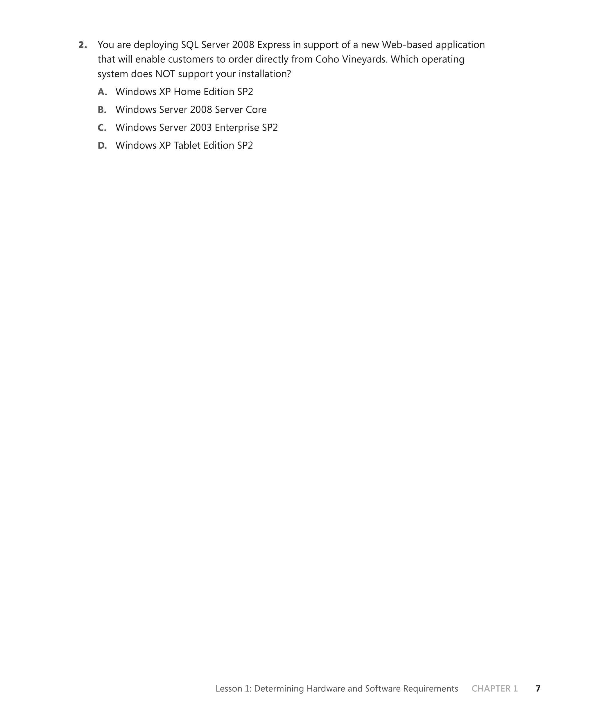 2.   You are deploying SQL Server 2008 Express in support of a new Web-based application
     that will enable customers to order directly from Coho Vineyards. Which operating
     system does NOT support your installation?
     A. Windows XP Home Edition SP2
     B. Windows Server 2008 Server Core
     C. Windows Server 2003 Enterprise SP2
     D. Windows XP Tablet Edition SP2




                              Lesson 1: Determining Hardware and Software Requirements   CHAPTER 1   7
 