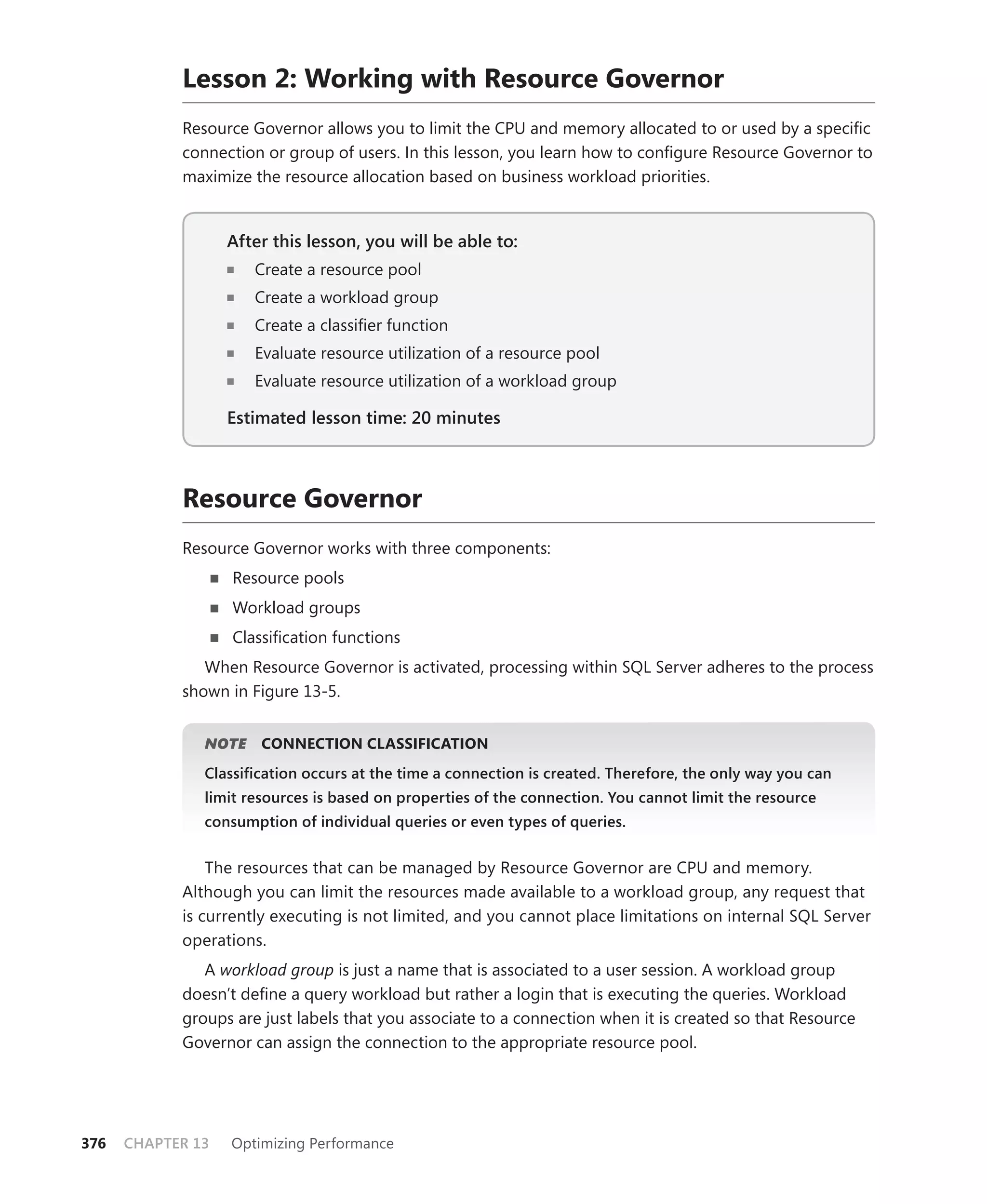 Lesson 2: Working with Resource Governor
            Resource Governor allows you to limit the CPU and memory allocated to or used by a speciﬁc
            connection or group of users. In this lesson, you learn how to conﬁgure Resource Governor to
            maximize the resource allocation based on business workload priorities.


                   After this lesson, you will be able to:
                                                       to:
                      Create a resource pool
                      Create a workload group
                      Create a classiﬁer function
                      Evaluate resource utilization of a resource pool
                      Evaluate resource utilization of a workload group

                   Estimated lesson time: 20 minutes



            Resource Governor
            Resource Governor works with three components:
                   Resource pools
                   Workload groups
                   Classiﬁcation functions
               When Resource Governor is activated, processing within SQL Server adheres to the process
            shown in Figure 13-5.


                  E
               NOTE    CONNECTION CLASSIFICATION
               Classiﬁcation occurs at the time a connection is created. Therefore, the only way you can
               limit resources is based on properties of the connection. You cannot limit the resource
               consumption of individual queries or even types of queries.


                The resources that can be managed by Resource Governor are CPU and memory.
            Although you can limit the resources made available to a workload group, any request that
            is currently executing is not limited, and you cannot place limitations on internal SQL Server
            operations.
               A workload group is just a name that is associated to a user session. A workload group
            doesn’t deﬁne a query workload but rather a login that is executing the queries. Workload
            groups are just labels that you associate to a connection when it is created so that Resource
            Governor can assign the connection to the appropriate resource pool.




376   CHAPTER 13   Optimizing Performance
 