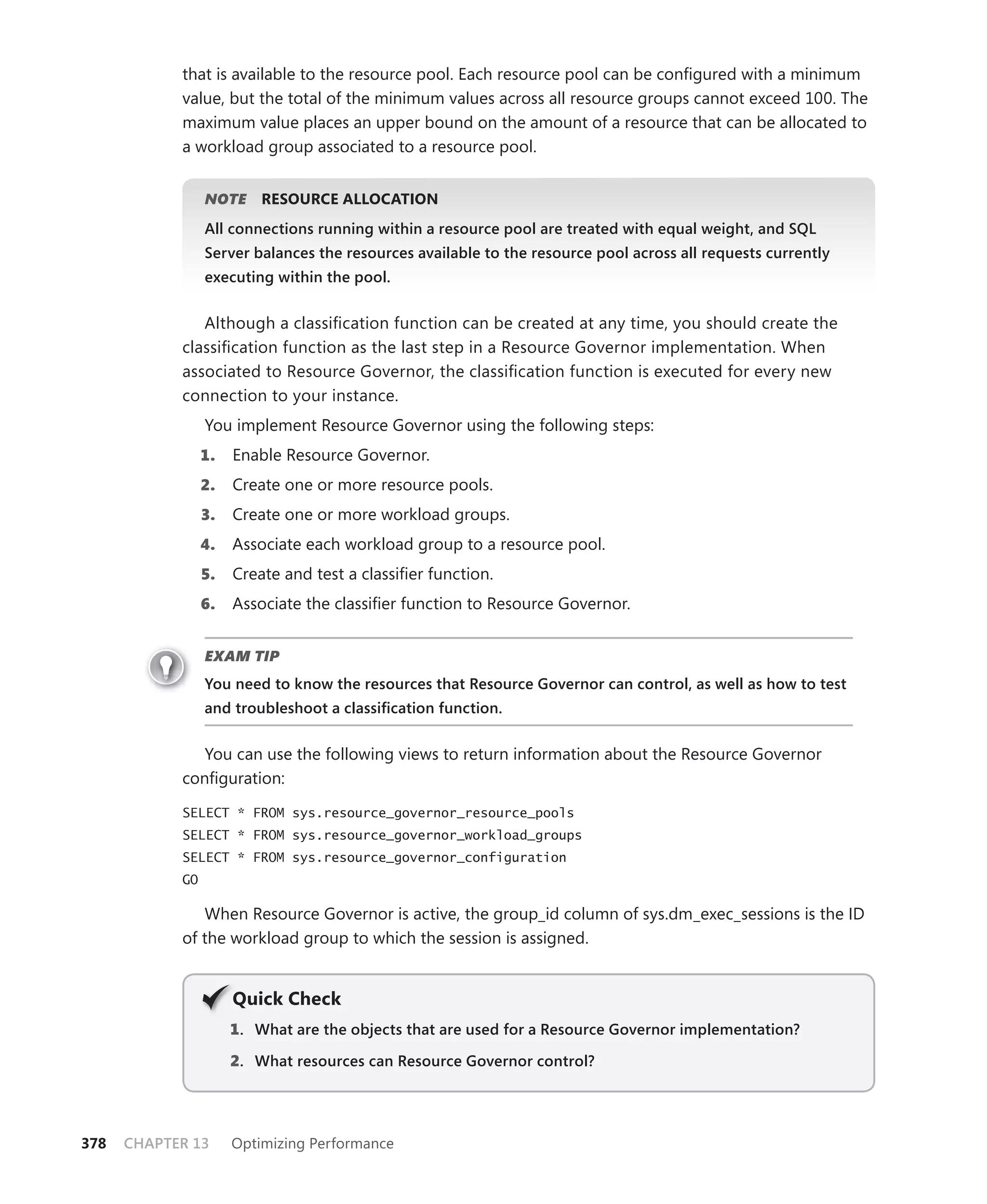 that is available to the resource pool. Each resource pool can be conﬁgured with a minimum
            value, but the total of the minimum values across all resource groups cannot exceed 100. The
            maximum value places an upper bound on the amount of a resource that can be allocated to
            a workload group associated to a resource pool.


                 NOTE
                    E     RESOURCE ALLOCATION
                 All connections running within a resource pool are treated with equal weight, and SQL
                 Server balances the resources available to the resource pool across all requests currently
                 executing within the pool.


               Although a classiﬁcation function can be created at any time, you should create the
            classiﬁcation function as the last step in a Resource Governor implementation. When
            associated to Resource Governor, the classiﬁcation function is executed for every new
            connection to your instance.
                 You implement Resource Governor using the following steps:
                 1.   Enable Resource Governor.
                 2.   Create one or more resource pools.
                 3.   Create one or more workload groups.
                 4.   Associate each workload group to a resource pool.
                 5.   Create and test a classiﬁer function.
                 6.   Associate the classiﬁer function to Resource Governor.


                 EXAM TIP
                 You need to know the resources that Resource Governor can control, as well as how to test
                 and troubleshoot a classiﬁcation function.


               You can use the following views to return information about the Resource Governor
            conﬁguration:

            SELECT * FROM sys.resource_governor_resource_pools
            SELECT * FROM sys.resource_governor_workload_groups
            SELECT * FROM sys.resource_governor_configuration
            GO

               When Resource Governor is active, the group_id column of sys.dm_exec_sessions is the ID
            of the workload group to which the session is assigned.


                      Q
                      Quick Check
                      1 . What are the objects that are used for a Resource Governor implementation?

                      2. What resources can Resource Governor control?




378   CHAPTER 13      Optimizing Performance
 