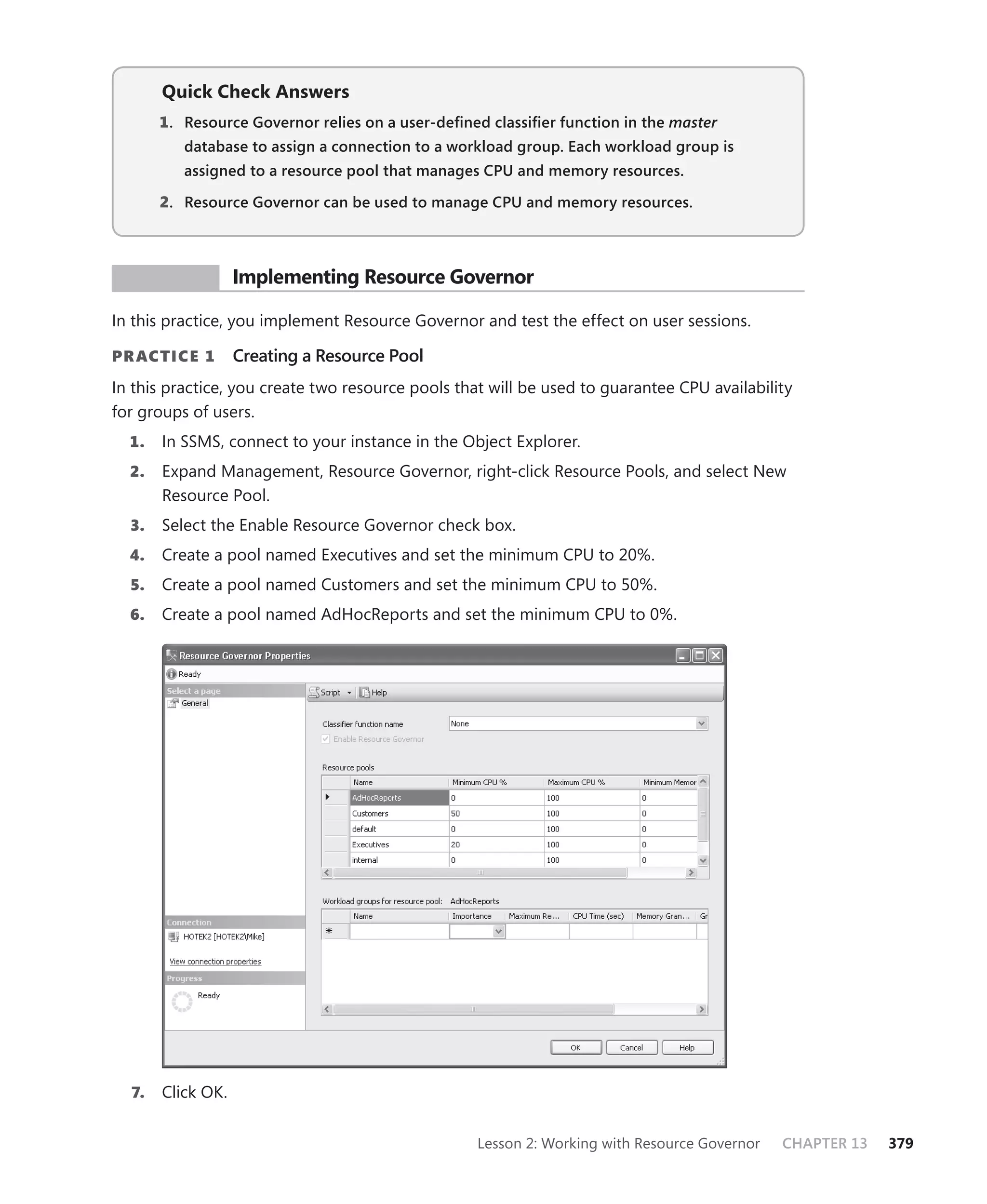 Quick Check Answers
       1 . Resource Governor relies on a user-deﬁned classiﬁer function in the master
          database to assign a connection to a workload group. Each workload group is
          assigned to a resource pool that manages CPU and memory resources.

       2. Resource Governor can be used to manage CPU and memory resources.



 PR ACTICE         Implementing Resource Governor

In this practice, you implement Resource Governor and test the effect on user sessions.

PR ACTICE 1        Creating a Resource Pool
In this practice, you create two resource pools that will be used to guarantee CPU availability
for groups of users.
  1.   In SSMS, connect to your instance in the Object Explorer.
  2.   Expand Management, Resource Governor, right-click Resource Pools, and select New
       Resource Pool.
  3.   Select the Enable Resource Governor check box.
  4.   Create a pool named Executives and set the minimum CPU to 20%.
  5.   Create a pool named Customers and set the minimum CPU to 50%.
  6.   Create a pool named AdHocReports and set the minimum CPU to 0%.




  7.   Click OK.


                                                   Lesson 2: Working with Resource Governor   CHAPTER 13   379
 