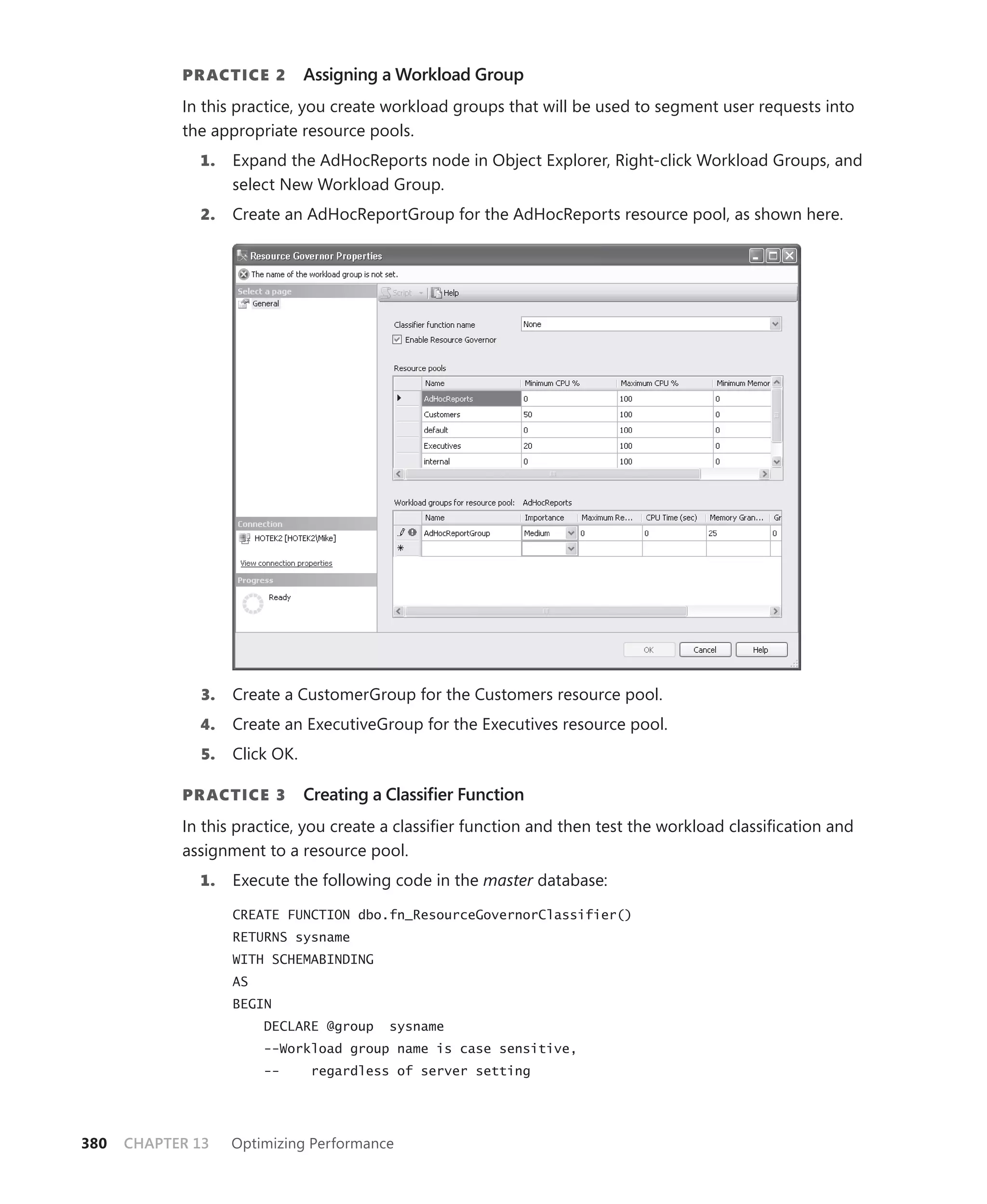 PR ACTICE 2         Assigning a Workload Group
            In this practice, you create workload groups that will be used to segment user requests into
            the appropriate resource pools.
              1.    Expand the AdHocReports node in Object Explorer, Right-click Workload Groups, and
                    select New Workload Group.
              2.    Create an AdHocReportGroup for the AdHocReports resource pool, as shown here.




               3.   Create a CustomerGroup for the Customers resource pool.
              4.    Create an ExecutiveGroup for the Executives resource pool.
               5.   Click OK.

            PR ACTICE 3         Creating a Classiﬁer Function
            In this practice, you create a classiﬁer function and then test the workload classiﬁcation and
            assignment to a resource pool.
              1.    Execute the following code in the master database:

                    CREATE FUNCTION dbo.fn_ResourceGovernorClassifier()
                    RETURNS sysname
                    WITH SCHEMABINDING
                    AS
                    BEGIN
                         DECLARE @group    sysname
                         --Workload group name is case sensitive,
                         --     regardless of server setting




380   CHAPTER 13    Optimizing Performance
 