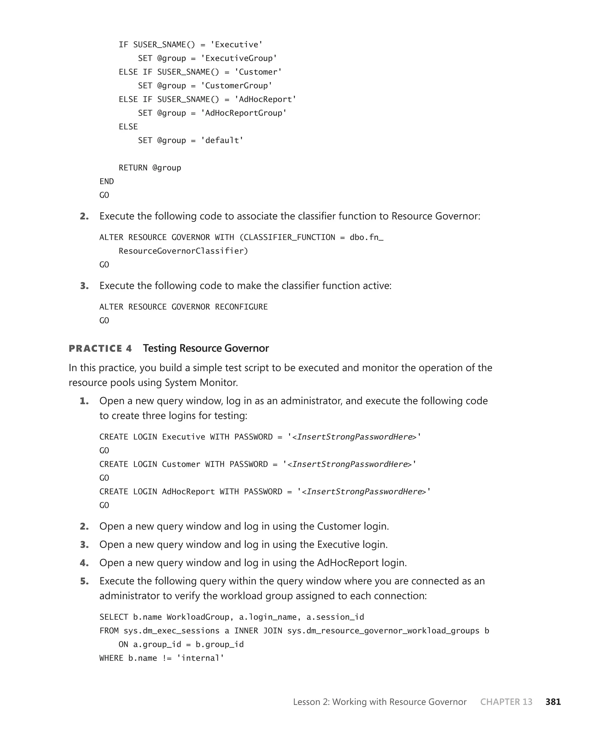 IF SUSER_SNAME() = 'Executive'
                 SET @group = 'ExecutiveGroup'
             ELSE IF SUSER_SNAME() = 'Customer'
                 SET @group = 'CustomerGroup'
             ELSE IF SUSER_SNAME() = 'AdHocReport'
                 SET @group = 'AdHocReportGroup'
             ELSE
                 SET @group = 'default'


             RETURN @group
       END
       GO

  2.   Execute the following code to associate the classiﬁer function to Resource Governor:

       ALTER RESOURCE GOVERNOR WITH (CLASSIFIER_FUNCTION = dbo.fn_
             ResourceGovernorClassifier)
       GO

  3.   Execute the following code to make the classiﬁer function active:

       ALTER RESOURCE GOVERNOR RECONFIGURE
       GO


PR ACTICE 4         Testing Resource Governor
In this practice, you build a simple test script to be executed and monitor the operation of the
resource pools using System Monitor.
  1.   Open a new query window, log in as an administrator, and execute the following code
       to create three logins for testing:

       CREATE LOGIN Executive WITH PASSWORD = '<InsertStrongPasswordHere>'
       GO
       CREATE LOGIN Customer WITH PASSWORD = '<InsertStrongPasswordHere>'
       GO
       CREATE LOGIN AdHocReport WITH PASSWORD = '<InsertStrongPasswordHere>'
       GO

  2.   Open a new query window and log in using the Customer login.
  3.   Open a new query window and log in using the Executive login.
  4.   Open a new query window and log in using the AdHocReport login.
  5.   Execute the following query within the query window where you are connected as an
       administrator to verify the workload group assigned to each connection:

       SELECT b.name WorkloadGroup, a.login_name, a.session_id
       FROM sys.dm_exec_sessions a INNER JOIN sys.dm_resource_governor_workload_groups b
             ON a.group_id = b.group_id
       WHERE b.name != 'internal'




                                                   Lesson 2: Working with Resource Governor   CHAPTER 13   381
 