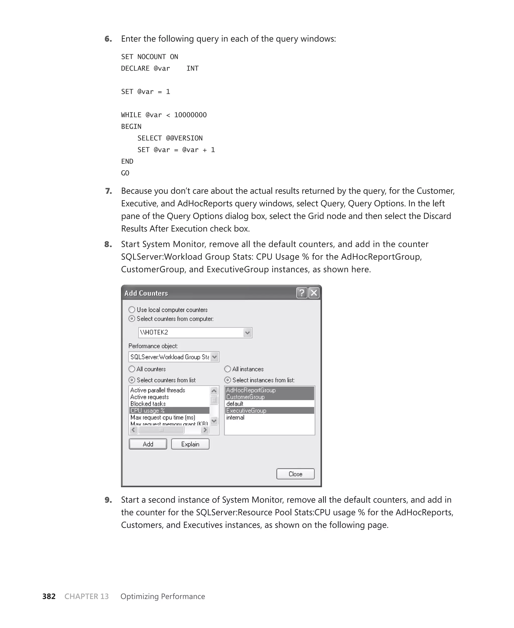 6.    Enter the following query in each of the query windows:

                    SET NOCOUNT ON
                    DECLARE @var      INT


                    SET @var = 1


                    WHILE @var < 10000000
                    BEGIN
                          SELECT @@VERSION
                          SET @var = @var + 1
                    END
                    GO

               7.   Because you don’t care about the actual results returned by the query, for the Customer,
                    Executive, and AdHocReports query windows, select Query, Query Options. In the left
                    pane of the Query Options dialog box, select the Grid node and then select the Discard
                    Results After Execution check box.
              8.    Start System Monitor, remove all the default counters, and add in the counter
                    SQLServer:Workload Group Stats: CPU Usage % for the AdHocReportGroup,
                    CustomerGroup, and ExecutiveGroup instances, as shown here.




               9.   Start a second instance of System Monitor, remove all the default counters, and add in
                    the counter for the SQLServer:Resource Pool Stats:CPU usage % for the AdHocReports,
                    Customers, and Executives instances, as shown on the following page.




382   CHAPTER 13    Optimizing Performance
 