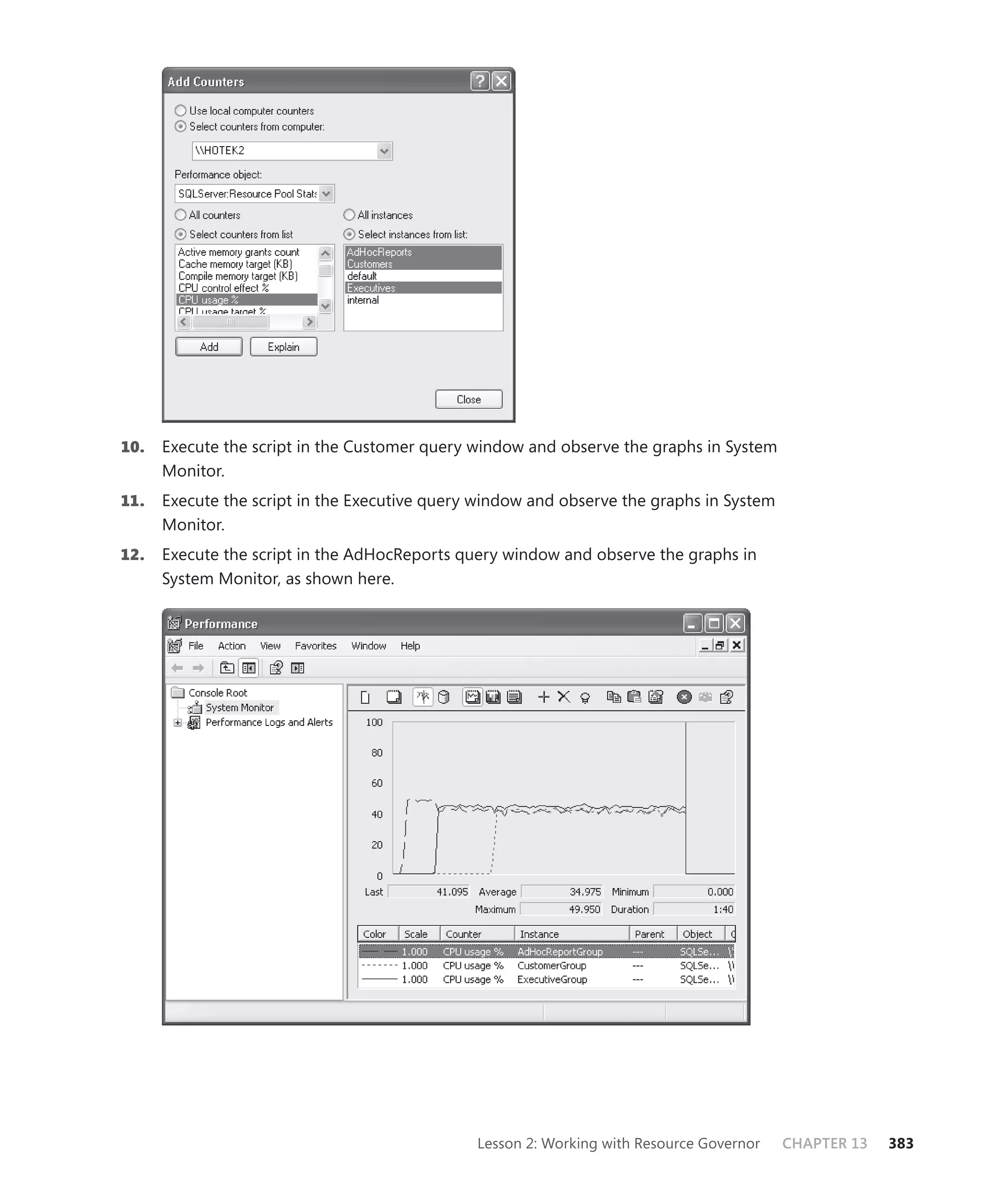 10.   Execute the script in the Customer query window and observe the graphs in System
      Monitor.
11.   Execute the script in the Executive query window and observe the graphs in System
      Monitor.
12.   Execute the script in the AdHocReports query window and observe the graphs in
      System Monitor, as shown here.




                                               Lesson 2: Working with Resource Governor   CHAPTER 13   383
 