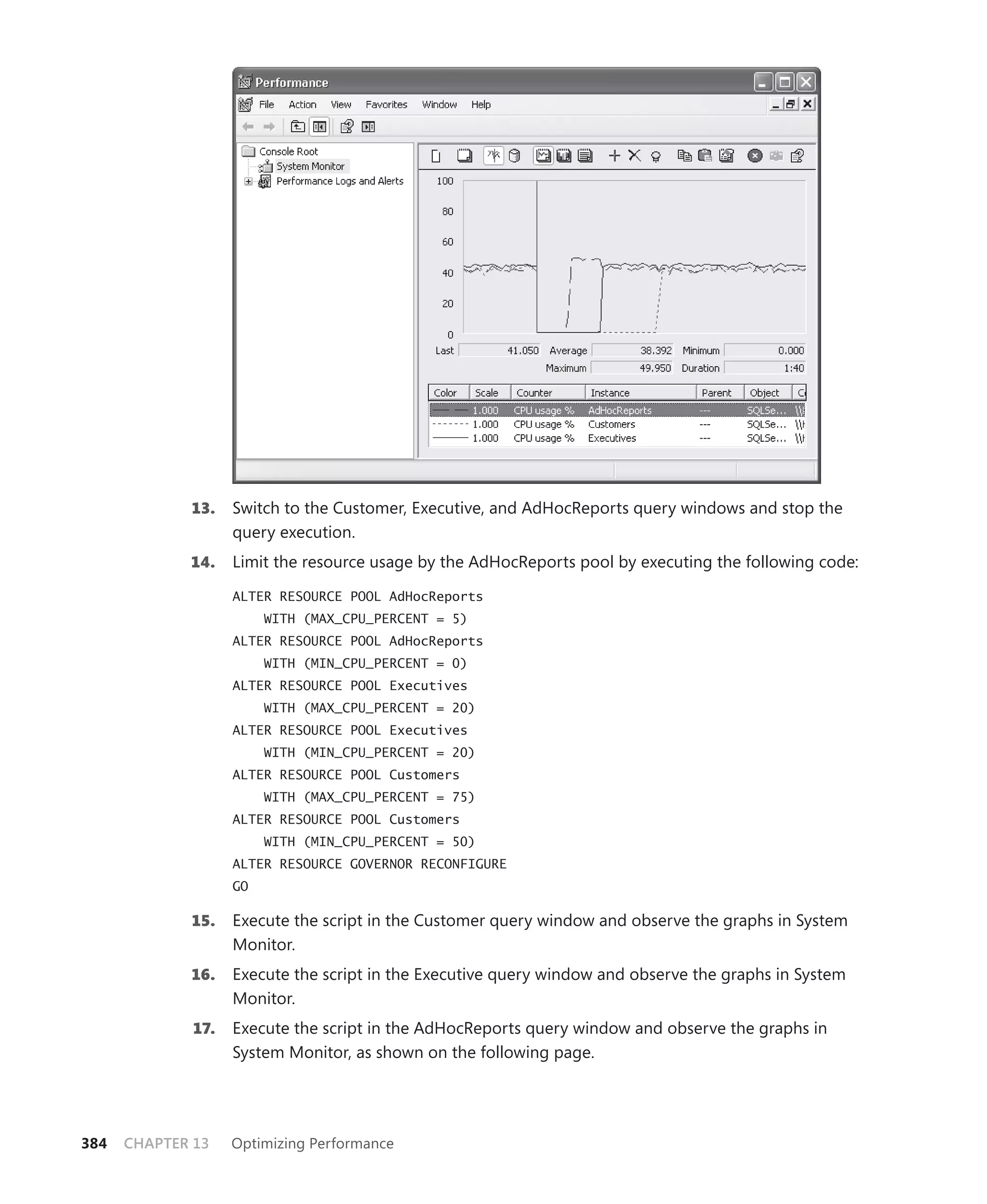 13.    Switch to the Customer, Executive, and AdHocReports query windows and stop the
                    query execution.
             14.    Limit the resource usage by the AdHocReports pool by executing the following code:

                    ALTER RESOURCE POOL AdHocReports
                         WITH (MAX_CPU_PERCENT = 5)
                    ALTER RESOURCE POOL AdHocReports
                         WITH (MIN_CPU_PERCENT = 0)
                    ALTER RESOURCE POOL Executives
                         WITH (MAX_CPU_PERCENT = 20)
                    ALTER RESOURCE POOL Executives
                         WITH (MIN_CPU_PERCENT = 20)
                    ALTER RESOURCE POOL Customers
                         WITH (MAX_CPU_PERCENT = 75)
                    ALTER RESOURCE POOL Customers
                         WITH (MIN_CPU_PERCENT = 50)
                    ALTER RESOURCE GOVERNOR RECONFIGURE
                    GO

             15.    Execute the script in the Customer query window and observe the graphs in System
                    Monitor.
             16.    Execute the script in the Executive query window and observe the graphs in System
                    Monitor.
              17.   Execute the script in the AdHocReports query window and observe the graphs in
                    System Monitor, as shown on the following page.




384   CHAPTER 13    Optimizing Performance
 