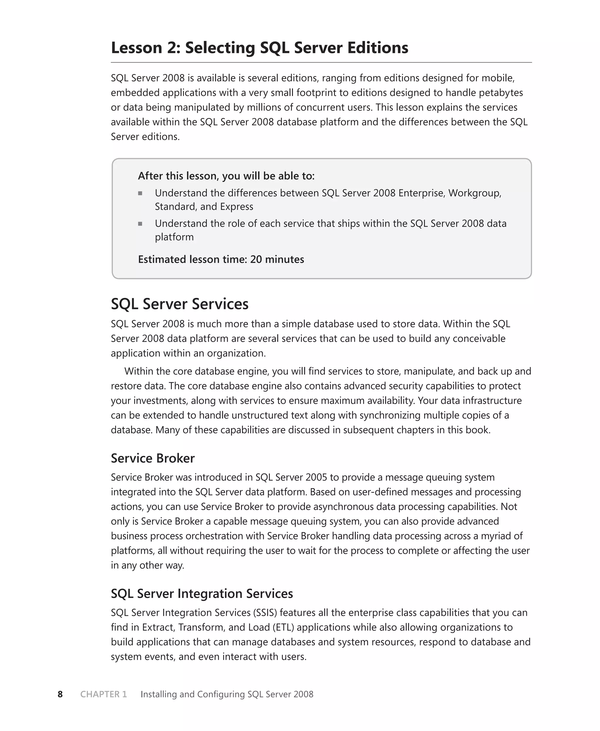 Lesson 2: Selecting SQL Server Editions
         SQL Server 2008 is available is several editions, ranging from editions designed for mobile,
         embedded applications with a very small footprint to editions designed to handle petabytes
         or data being manipulated by millions of concurrent users. This lesson explains the services
         available within the SQL Server 2008 database platform and the differences between the SQL
         Server editions.


                After this lesson, you will be able to:
                   Understand the differences between SQL Server 2008 Enterprise, Workgroup,
                   Standard, and Express
                   Understand the role of each service that ships within the SQL Server 2008 data
                   platform

                Estimated lesson time: 20 minutes



         SQL Server Services
         SQL Server 2008 is much more than a simple database used to store data. Within the SQL
         Server 2008 data platform are several services that can be used to build any conceivable
         application within an organization.
            Within the core database engine, you will ﬁnd services to store, manipulate, and back up and
         restore data. The core database engine also contains advanced security capabilities to protect
         your investments, along with services to ensure maximum availability. Your data infrastructure
         can be extended to handle unstructured text along with synchronizing multiple copies of a
         database. Many of these capabilities are discussed in subsequent chapters in this book.

         Service Broker
         Service Broker was introduced in SQL Server 2005 to provide a message queuing system
         integrated into the SQL Server data platform. Based on user-deﬁned messages and processing
         actions, you can use Service Broker to provide asynchronous data processing capabilities. Not
         only is Service Broker a capable message queuing system, you can also provide advanced
         business process orchestration with Service Broker handling data processing across a myriad of
         platforms, all without requiring the user to wait for the process to complete or affecting the user
         in any other way.

         SQL Server Integration Services
         SQL Server Integration Services (SSIS) features all the enterprise class capabilities that you can
         ﬁnd in Extract, Transform, and Load (ETL) applications while also allowing organizations to
         build applications that can manage databases and system resources, respond to database and
         system events, and even interact with users.


8   CHAPTER 1   Installing and Conﬁguring SQL Server 2008
 