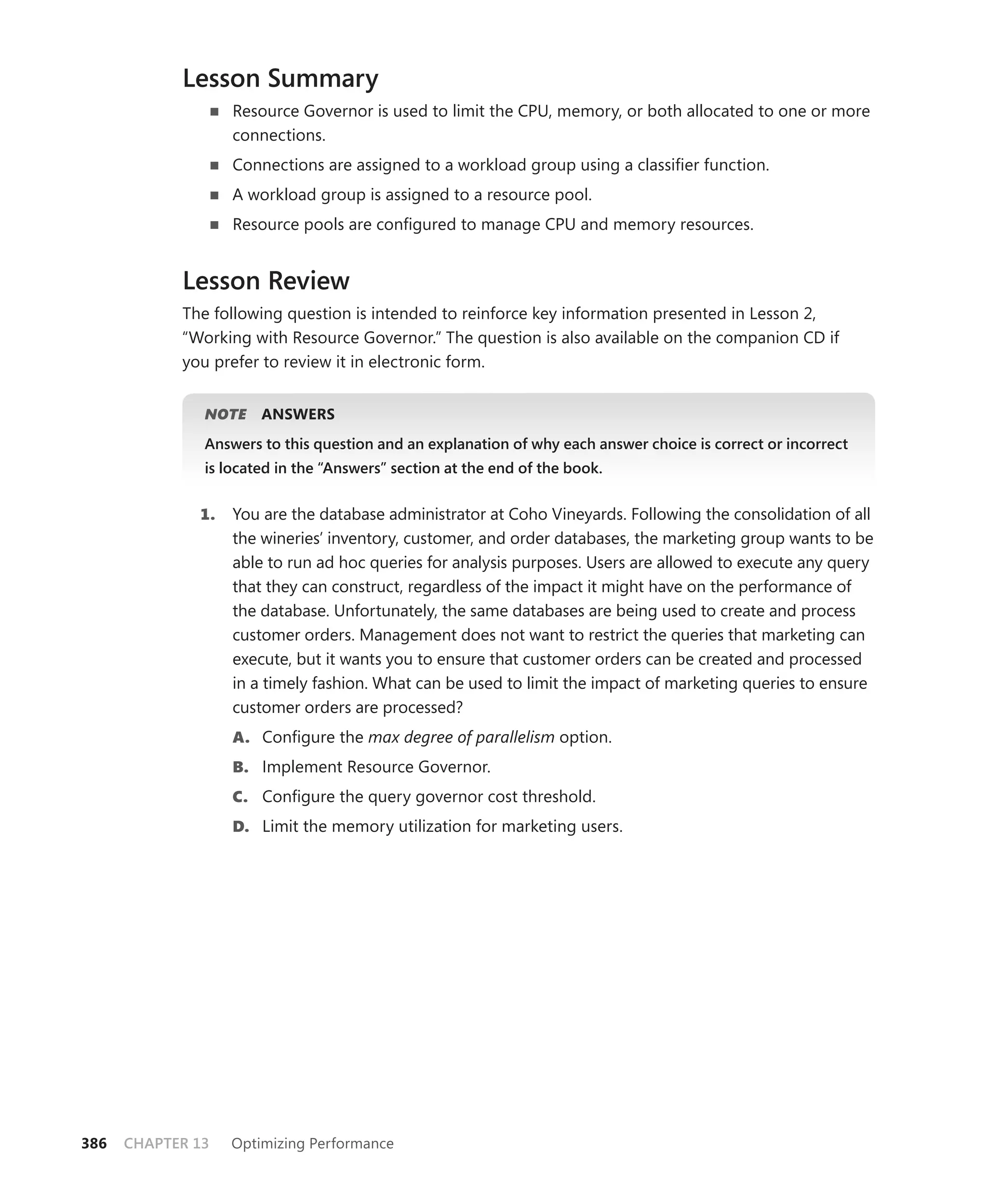 Lesson Summary
                   Resource Governor is used to limit the CPU, memory, or both allocated to one or more
                   connections.
                   Connections are assigned to a workload group using a classiﬁer function.
                   A workload group is assigned to a resource pool.
                   Resource pools are conﬁgured to manage CPU and memory resources.


            Lesson Review
            The following question is intended to reinforce key information presented in Lesson 2,
            “ Working with Resource Governor.” The question is also available on the companion CD if
            you prefer to review it in electronic form.


               NOTE
                  E    ANSWERS
               Answers to this question and an explanation of why each answer choice is correct or incorrect
               is located in the “Answers” section at the end of the book.


              1.   You are the database administrator at Coho Vineyards. Following the consolidation of all
                   the wineries’ inventory, customer, and order databases, the marketing group wants to be
                   able to run ad hoc queries for analysis purposes. Users are allowed to execute any query
                   that they can construct, regardless of the impact it might have on the performance of
                   the database. Unfortunately, the same databases are being used to create and process
                   customer orders. Management does not want to restrict the queries that marketing can
                   execute, but it wants you to ensure that customer orders can be created and processed
                   in a timely fashion. What can be used to limit the impact of marketing queries to ensure
                   customer orders are processed?
                   A. Conﬁgure the max degree of parallelism option.
                   B. Implement Resource Governor.
                   C. Conﬁgure the query governor cost threshold.
                   D. Limit the memory utilization for marketing users.




386   CHAPTER 13   Optimizing Performance
 