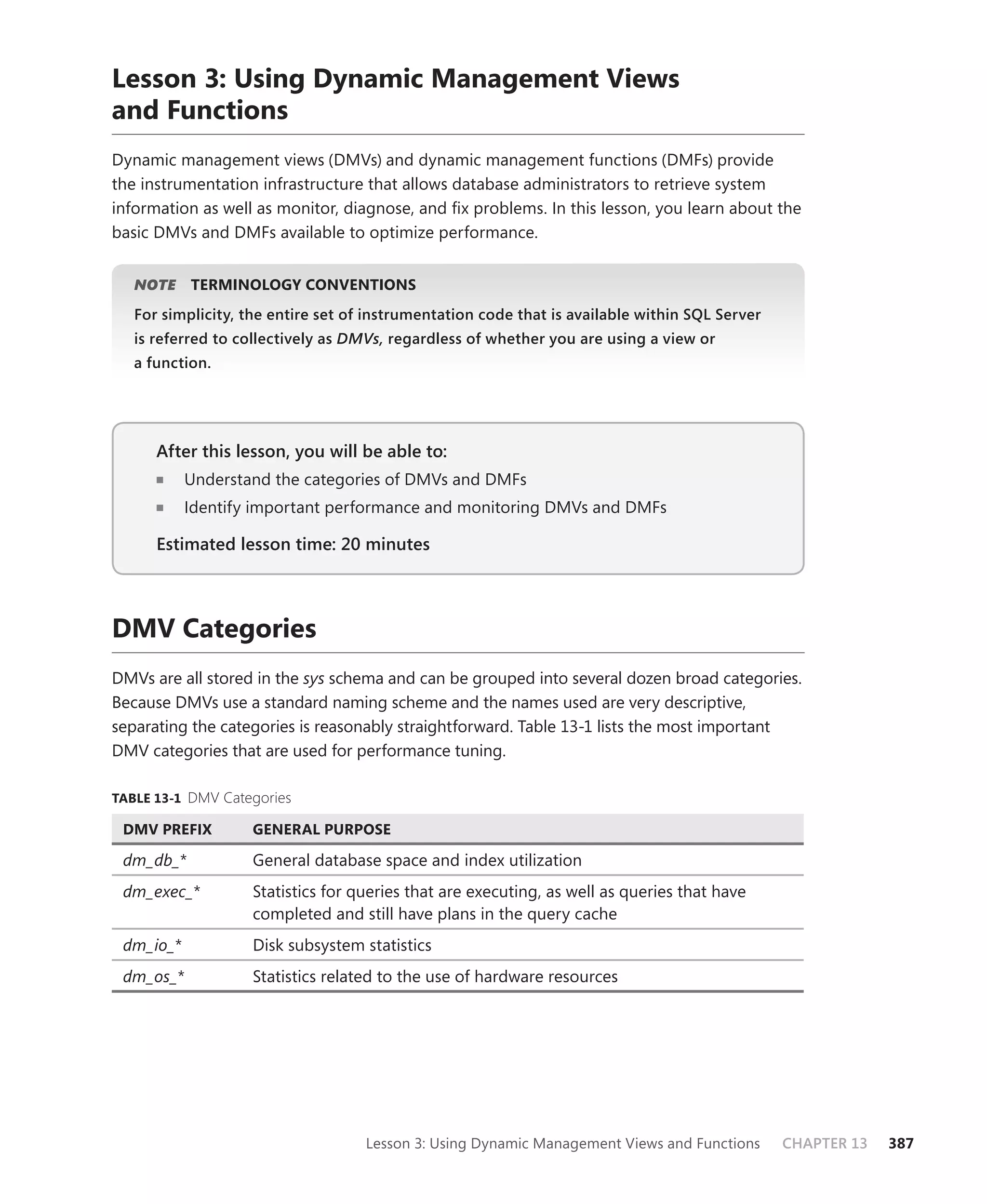 Lesson 3: Using Dynamic Management Views
and Functions
Dynamic management views (DMVs) and dynamic management functions (DMFs) provide
the instrumentation infrastructure that allows database administrators to retrieve system
information as well as monitor, diagnose, and ﬁx problems. In this lesson, you learn about the
basic DMVs and DMFs available to optimize performance.


   NOTE
      E    TERMINOLOGY CONVENTIONS
   For simplicity, the entire set of instrumentation code that is available within SQL Server
   is referred to collectively as DMVs, regardless of whether you are using a view or
   a function.




      After this lesson, you will be able to:
                                          to:
           Understand the categories of DMVs and DMFs
           Identify important performance and monitoring DMVs and DMFs

      Estimated lesson time: 20 minutes



DMV Categories
DMVs are all stored in the sys schema and can be grouped into several dozen broad categories.
Because DMVs use a standard naming scheme and the names used are very descriptive,
separating the categories is reasonably straightforward. Table 13-1 lists the most important
DMV categories that are used for performance tuning.

TABLE 13-1 DMV Categories

 DMV PREFIX         GENERAL PURPOSE

 dm_db_*            General database space and index utilization
 dm_exec_*          Statistics for queries that are executing, as well as queries that have
                    completed and still have plans in the query cache
 dm_io_*            Disk subsystem statistics
 dm_os_*            Statistics related to the use of hardware resources




                                    Lesson 3: Using Dynamic Management Views and Functions      CHAPTER 13   387
 