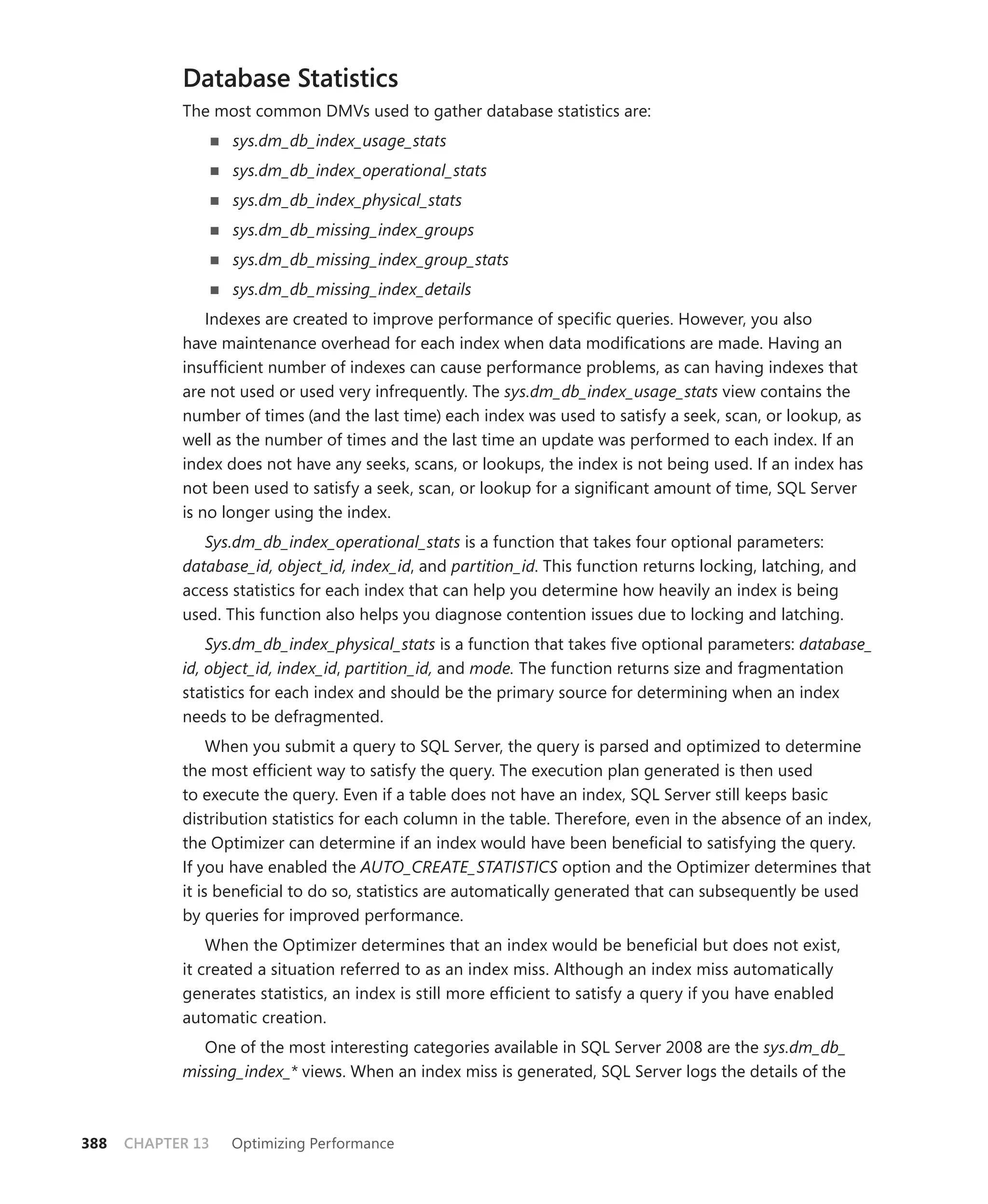 Database Statistics
            The most common DMVs used to gather database statistics are:
                   sys.dm_db_index_usage_stats
                   sys.dm_db_index_operational_stats
                   sys.dm_db_index_physical_stats
                   sys.dm_db_missing_index_groups
                   sys.dm_db_missing_index_group_stats
                   sys.dm_db_missing_index_details
                Indexes are created to improve performance of speciﬁc queries. However, you also
            have maintenance overhead for each index when data modiﬁcations are made. Having an
            insufﬁcient number of indexes can cause performance problems, as can having indexes that
            are not used or used very infrequently. The sys.dm_db_index_usage_stats view contains the
            number of times (and the last time) each index was used to satisfy a seek, scan, or lookup, as
            well as the number of times and the last time an update was performed to each index. If an
            index does not have any seeks, scans, or lookups, the index is not being used. If an index has
            not been used to satisfy a seek, scan, or lookup for a signiﬁcant amount of time, SQL Server
            is no longer using the index.
               Sys.dm_db_index_operational_stats is a function that takes four optional parameters:
            database_id, object_id, index_id, and partition_id. This function returns locking, latching, and
            access statistics for each index that can help you determine how heavily an index is being
            used. This function also helps you diagnose contention issues due to locking and latching.
                Sys.dm_db_index_physical_stats is a function that takes ﬁve optional parameters: database_
            id, object_id, index_id, partition_id, and mode. The function returns size and fragmentation
            statistics for each index and should be the primary source for determining when an index
            needs to be defragmented.
                 When you submit a query to SQL Server, the query is parsed and optimized to determine
            the most efﬁcient way to satisfy the query. The execution plan generated is then used
            to execute the query. Even if a table does not have an index, SQL Server still keeps basic
            distribution statistics for each column in the table. Therefore, even in the absence of an index,
            the Optimizer can determine if an index would have been beneﬁcial to satisfying the query.
            If you have enabled the AUTO_CREATE_STATISTICS option and the Optimizer determines that
            it is beneﬁcial to do so, statistics are automatically generated that can subsequently be used
            by queries for improved performance.
                When the Optimizer determines that an index would be beneﬁcial but does not exist,
            it created a situation referred to as an index miss. Although an index miss automatically
            generates statistics, an index is still more efﬁcient to satisfy a query if you have enabled
            automatic creation.
               One of the most interesting categories available in SQL Server 2008 are the sys.dm_db_
            missing_index_* views. When an index miss is generated, SQL Server logs the details of the



388   CHAPTER 13   Optimizing Performance
 
