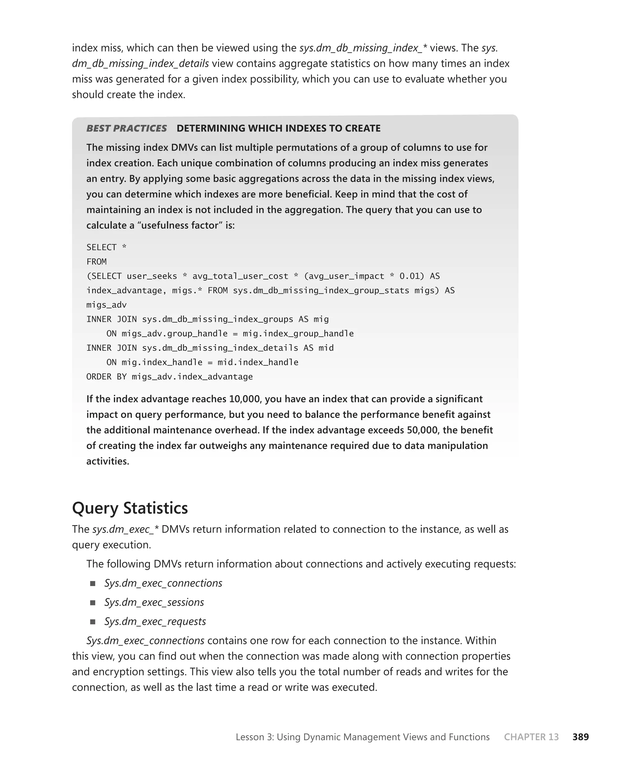 index miss, which can then be viewed using the sys.dm_db_missing_index_* views. The sys.
dm_db_missing_index_details view contains aggregate statistics on how many times an index
miss was generated for a given index possibility, which you can use to evaluate whether you
should create the index.


   BEST PRACTICES
                S       DETERMINING WHICH INDEXES TO CREATE
   The missing index DMVs can list multiple permutations of a group of columns to use for
   index creation. Each unique combination of columns producing an index miss generates
   an entry. By applying some basic aggregations across the data in the missing index views,
   you can determine which indexes are more beneﬁcial. Keep in mind that the cost of
   maintaining an index is not included in the aggregation. The query that you can use to
   calculate a “usefulness factor” is:
                                   is:

   SELECT *
   FROM
   (SELECT user_seeks * avg_total_user_cost * (avg_user_impact * 0.01) AS
   index_advantage, migs.* FROM sys.dm_db_missing_index_group_stats migs) AS
   migs_adv
   INNER JOIN sys.dm_db_missing_index_groups AS mig
        ON migs_adv.group_handle = mig.index_group_handle
   INNER JOIN sys.dm_db_missing_index_details AS mid
        ON mig.index_handle = mid.index_handle
   ORDER BY migs_adv.index_advantage

   If the index advantage reaches 10,000, you have an index that can provide a signiﬁcant
   impact on query performance, but you need to balance the performance beneﬁt against
   the additional maintenance overhead. If the index advantage exceeds 50,000, the beneﬁt
   of creating the index far outweighs any maintenance required due to data manipulation
   activities.



Query Statistics
The sys.dm_exec_* DMVs return information related to connection to the instance, as well as
query execution.
   The following DMVs return information about connections and actively executing requests:
       Sys.dm_exec_connections
       Sys.dm_exec_sessions
       Sys.dm_exec_requests
   Sys.dm_exec_connections contains one row for each connection to the instance. Within
this view, you can ﬁnd out when the connection was made along with connection properties
and encryption settings. This view also tells you the total number of reads and writes for the
connection, as well as the last time a read or write was executed.



                                         Lesson 3: Using Dynamic Management Views and Functions   CHAPTER 13   389
 