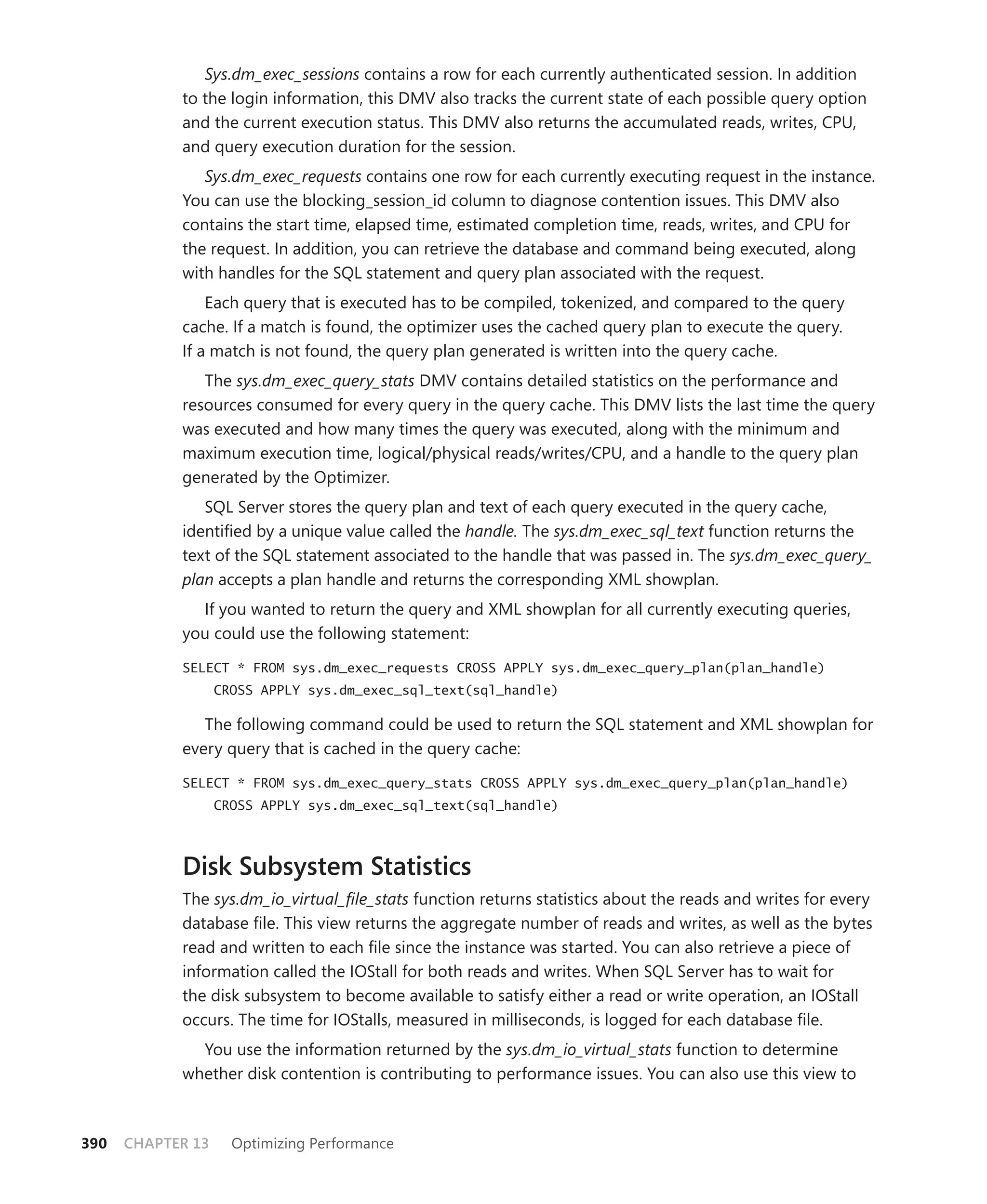 Sys.dm_exec_sessions contains a row for each currently authenticated session. In addition
            to the login information, this DMV also tracks the current state of each possible query option
            and the current execution status. This DMV also returns the accumulated reads, writes, CPU,
            and query execution duration for the session.
               Sys.dm_exec_requests contains one row for each currently executing request in the instance.
            You can use the blocking_session_id column to diagnose contention issues. This DMV also
            contains the start time, elapsed time, estimated completion time, reads, writes, and CPU for
            the request. In addition, you can retrieve the database and command being executed, along
            with handles for the SQL statement and query plan associated with the request.
                Each query that is executed has to be compiled, tokenized, and compared to the query
            cache. If a match is found, the optimizer uses the cached query plan to execute the query.
            If a match is not found, the query plan generated is written into the query cache.
               The sys.dm_exec_query_stats DMV contains detailed statistics on the performance and
            resources consumed for every query in the query cache. This DMV lists the last time the query
            was executed and how many times the query was executed, along with the minimum and
            maximum execution time, logical/physical reads/writes/CPU, and a handle to the query plan
            generated by the Optimizer.
               SQL Server stores the query plan and text of each query executed in the query cache,
            identiﬁed by a unique value called the handle. The sys.dm_exec_sql_text function returns the
            text of the SQL statement associated to the handle that was passed in. The sys.dm_exec_query_
            plan accepts a plan handle and returns the corresponding XML showplan.
              If you wanted to return the query and XML showplan for all currently executing queries,
            you could use the following statement:
            SELECT * FROM sys.dm_exec_requests CROSS APPLY sys.dm_exec_query_plan(plan_handle)
                   CROSS APPLY sys.dm_exec_sql_text(sql_handle)

               The following command could be used to return the SQL statement and XML showplan for
            every query that is cached in the query cache:

            SELECT * FROM sys.dm_exec_query_stats CROSS APPLY sys.dm_exec_query_plan(plan_handle)
                   CROSS APPLY sys.dm_exec_sql_text(sql_handle)



            Disk Subsystem Statistics
            The sys.dm_io_virtual_ﬁle_stats function returns statistics about the reads and writes for every
            database ﬁle. This view returns the aggregate number of reads and writes, as well as the bytes
            read and written to each ﬁle since the instance was started. You can also retrieve a piece of
            information called the IOStall for both reads and writes. When SQL Server has to wait for
            the disk subsystem to become available to satisfy either a read or write operation, an IOStall
            occurs. The time for IOStalls, measured in milliseconds, is logged for each database ﬁle.
              You use the information returned by the sys.dm_io_virtual_stats function to determine
            whether disk contention is contributing to performance issues. You can also use this view to



390   CHAPTER 13     Optimizing Performance
 