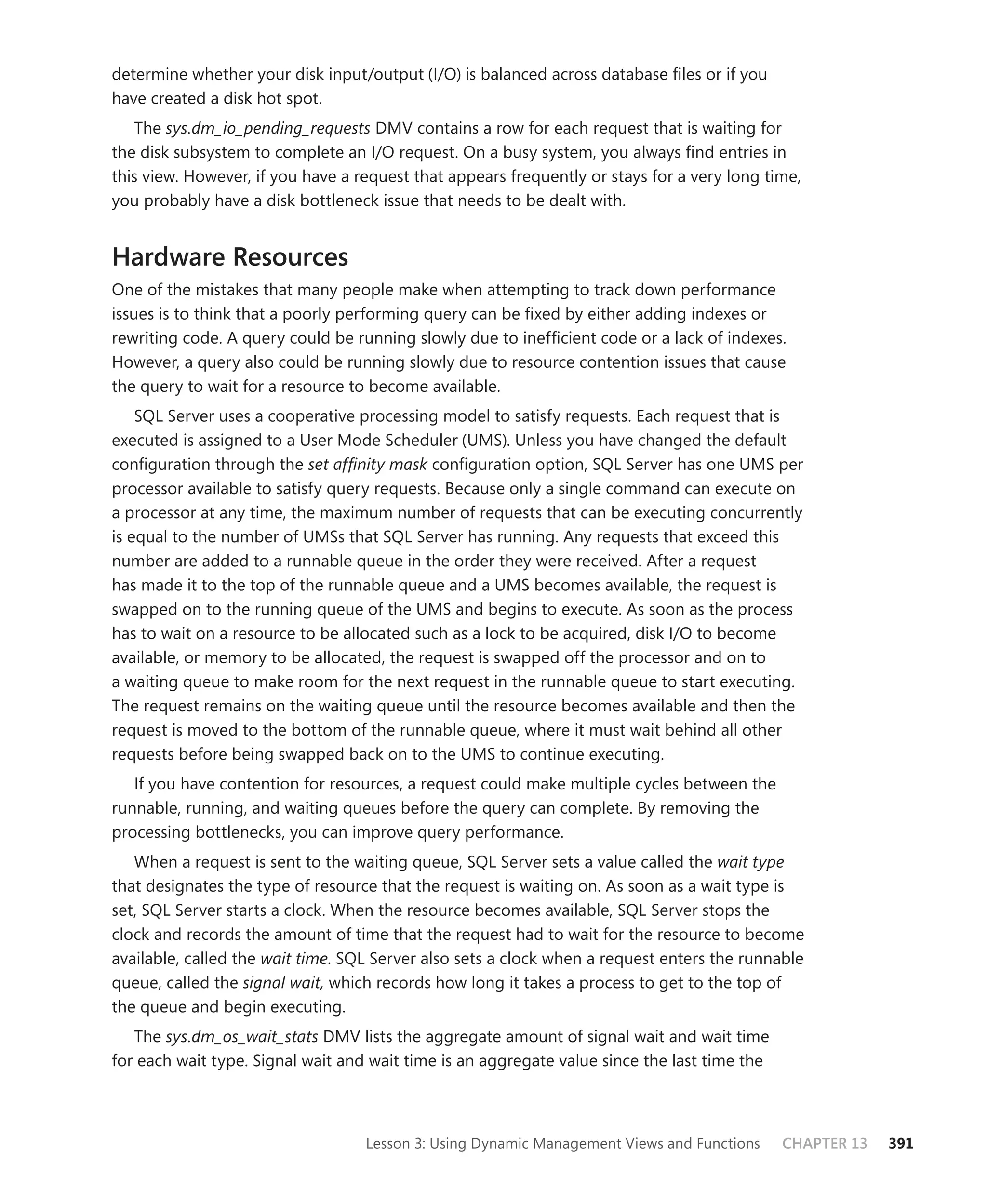 determine whether your disk input/output (I/O) is balanced across database ﬁles or if you
have created a disk hot spot.
   The sys.dm_io_pending_requests DMV contains a row for each request that is waiting for
the disk subsystem to complete an I/O request. On a busy system, you always ﬁnd entries in
this view. However, if you have a request that appears frequently or stays for a very long time,
you probably have a disk bottleneck issue that needs to be dealt with.


Hardware Resources
One of the mistakes that many people make when attempting to track down performance
issues is to think that a poorly performing query can be ﬁxed by either adding indexes or
rewriting code. A query could be running slowly due to inefﬁcient code or a lack of indexes.
However, a query also could be running slowly due to resource contention issues that cause
the query to wait for a resource to become available.
    SQL Server uses a cooperative processing model to satisfy requests. Each request that is
executed is assigned to a User Mode Scheduler (UMS). Unless you have changed the default
conﬁguration through the set afﬁnity mask conﬁguration option, SQL Server has one UMS per
processor available to satisfy query requests. Because only a single command can execute on
a processor at any time, the maximum number of requests that can be executing concurrently
is equal to the number of UMSs that SQL Server has running. Any requests that exceed this
number are added to a runnable queue in the order they were received. After a request
has made it to the top of the runnable queue and a UMS becomes available, the request is
swapped on to the running queue of the UMS and begins to execute. As soon as the process
has to wait on a resource to be allocated such as a lock to be acquired, disk I/O to become
available, or memory to be allocated, the request is swapped off the processor and on to
a waiting queue to make room for the next request in the runnable queue to start executing.
The request remains on the waiting queue until the resource becomes available and then the
request is moved to the bottom of the runnable queue, where it must wait behind all other
requests before being swapped back on to the UMS to continue executing.
   If you have contention for resources, a request could make multiple cycles between the
runnable, running, and waiting queues before the query can complete. By removing the
processing bottlenecks, you can improve query performance.
   When a request is sent to the waiting queue, SQL Server sets a value called the wait type
that designates the type of resource that the request is waiting on. As soon as a wait type is
set, SQL Server starts a clock. When the resource becomes available, SQL Server stops the
clock and records the amount of time that the request had to wait for the resource to become
available, called the wait time. SQL Server also sets a clock when a request enters the runnable
queue, called the signal wait, which records how long it takes a process to get to the top of
the queue and begin executing.
   The sys.dm_os_wait_stats DMV lists the aggregate amount of signal wait and wait time
for each wait type. Signal wait and wait time is an aggregate value since the last time the



                                   Lesson 3: Using Dynamic Management Views and Functions     CHAPTER 13   391
 