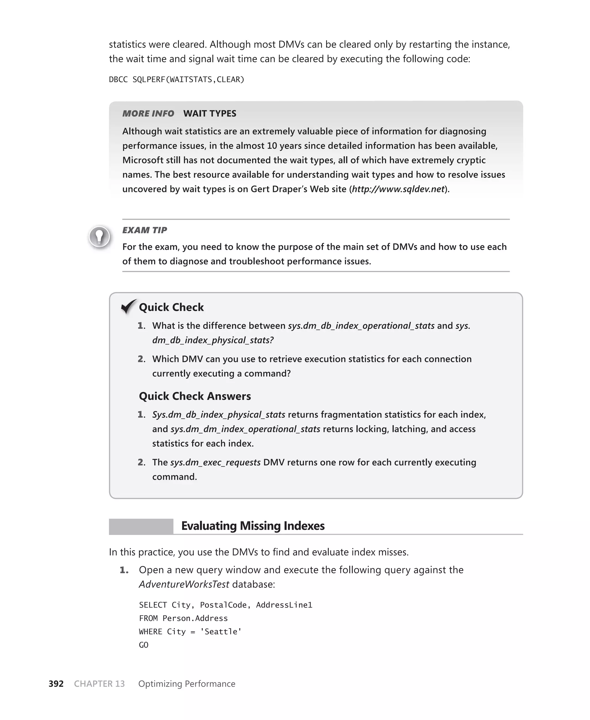 statistics were cleared. Although most DMVs can be cleared only by restarting the instance,
            the wait time and signal wait time can be cleared by executing the following code:

            DBCC SQLPERF(WAITSTATS,CLEAR)



               MORE INFO       WAIT TYPES
               Although wait statistics are an extremely valuable piece of information for diagnosing
               performance issues, in the almost 10 years since detailed information has been available,
               Microsoft still has not documented the wait types, all of which have extremely cryptic
               names. The best resource available for understanding wait types and how to resolve issues
                                                                                         t
               uncovered by wait types is on Gert Draper’s Web site (http://www.sqldev.net).



               EXAM TIP
               For the exam, you need to know the purpose of the main set of DMVs and how to use each
               of them to diagnose and troubleshoot performance issues.




                   Q
                   Quick Check
                   1 . What is the difference between sys.dm_db_index_operational_stats and sys.
                        dm_db_index_physical_stats?

                   2. Which DMV can you use to retrieve execution statistics for each connection
                        currently executing a command?

                   Quick Check Answers
                   1 . Sys.dm_db_index_physical_stats returns fragmentation statistics for each index,
                        and sys.dm_dm_index_operational_stats returns locking, latching, and access
                        statistics for each index.

                   2. The sys.dm_exec_requests DMV returns one row for each currently executing
                        command.




             PR ACTICE         Evaluating Missing Indexes

            In this practice, you use the DMVs to ﬁnd and evaluate index misses.
              1.   Open a new query window and execute the following query against the
                   AdventureWorksTest database:

                   SELECT City, PostalCode, AddressLine1
                   FROM Person.Address
                   WHERE City = 'Seattle'
                   GO




392   CHAPTER 13   Optimizing Performance
 