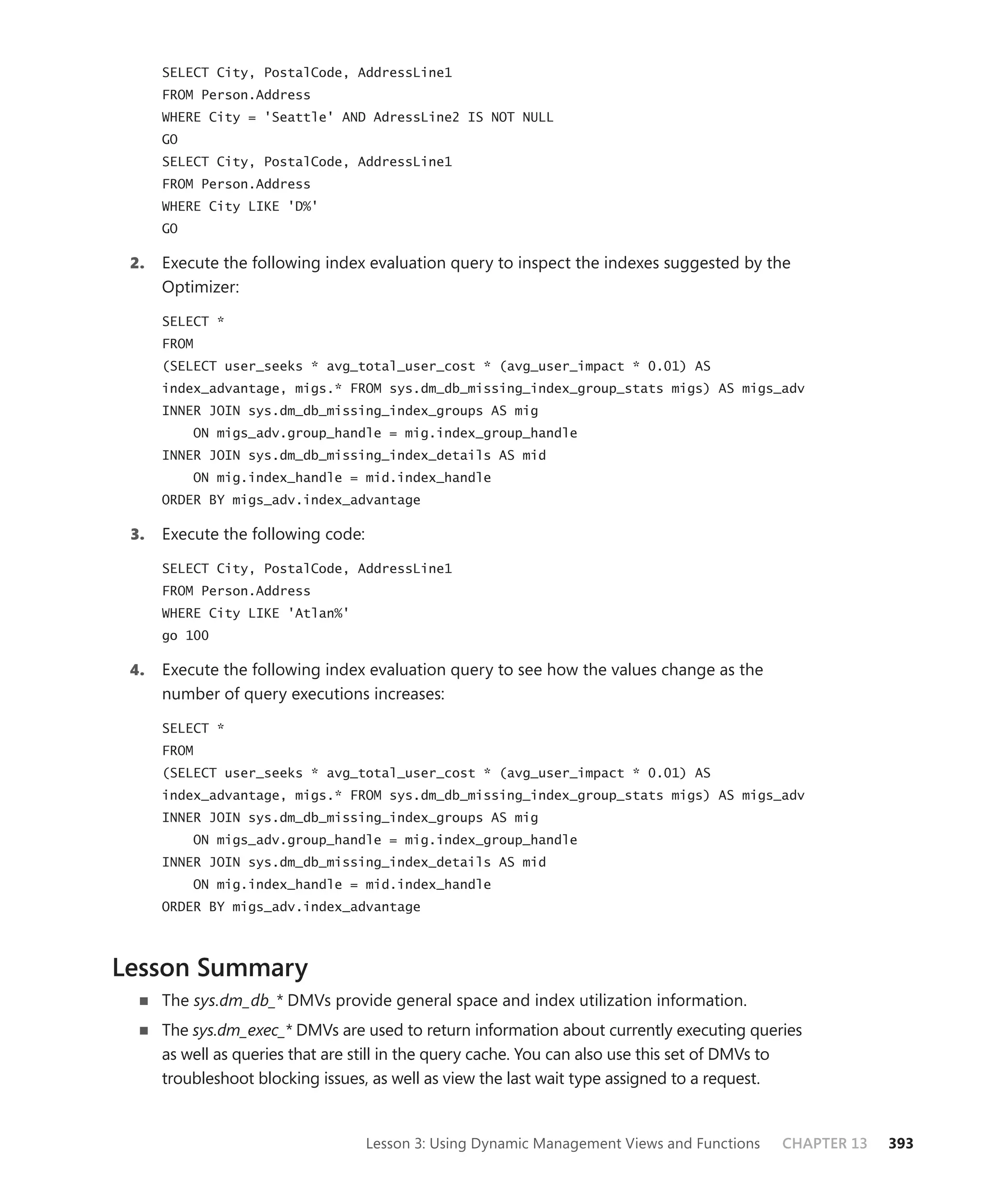 SELECT City, PostalCode, AddressLine1
      FROM Person.Address
      WHERE City = 'Seattle' AND AdressLine2 IS NOT NULL
      GO
      SELECT City, PostalCode, AddressLine1
      FROM Person.Address
      WHERE City LIKE 'D%'
      GO

 2.   Execute the following index evaluation query to inspect the indexes suggested by the
      Optimizer:

      SELECT *
      FROM
      (SELECT user_seeks * avg_total_user_cost * (avg_user_impact * 0.01) AS
      index_advantage, migs.* FROM sys.dm_db_missing_index_group_stats migs) AS migs_adv
      INNER JOIN sys.dm_db_missing_index_groups AS mig
           ON migs_adv.group_handle = mig.index_group_handle
      INNER JOIN sys.dm_db_missing_index_details AS mid
           ON mig.index_handle = mid.index_handle
      ORDER BY migs_adv.index_advantage

 3.   Execute the following code:

      SELECT City, PostalCode, AddressLine1
      FROM Person.Address
      WHERE City LIKE 'Atlan%'
      go 100

 4.   Execute the following index evaluation query to see how the values change as the
      number of query executions increases:

      SELECT *
      FROM
      (SELECT user_seeks * avg_total_user_cost * (avg_user_impact * 0.01) AS
      index_advantage, migs.* FROM sys.dm_db_missing_index_group_stats migs) AS migs_adv
      INNER JOIN sys.dm_db_missing_index_groups AS mig
           ON migs_adv.group_handle = mig.index_group_handle
      INNER JOIN sys.dm_db_missing_index_details AS mid
           ON mig.index_handle = mid.index_handle
      ORDER BY migs_adv.index_advantage



Lesson Summary
      The sys.dm_db_* DMVs provide general space and index utilization information.
      The sys.dm_exec_* DMVs are used to return information about currently executing queries
      as well as queries that are still in the query cache. You can also use this set of DMVs to
      troubleshoot blocking issues, as well as view the last wait type assigned to a request.


                                    Lesson 3: Using Dynamic Management Views and Functions   CHAPTER 13   393
 