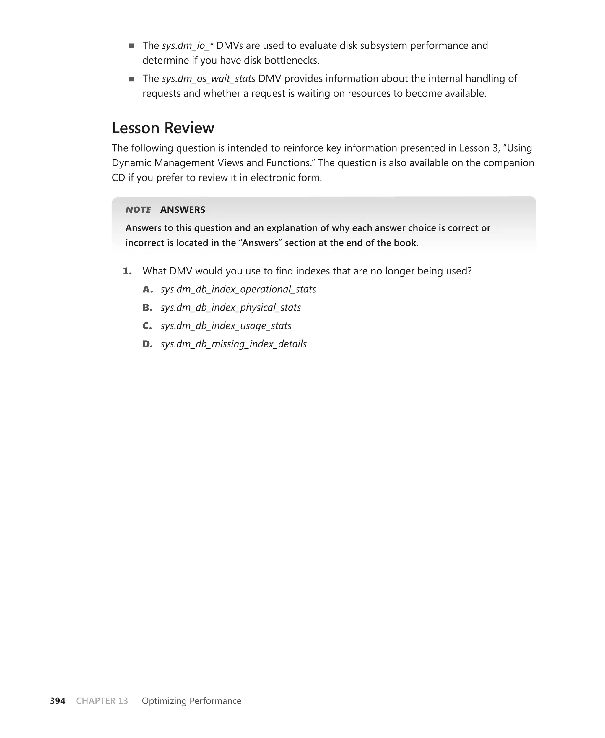 The sys.dm_io_* DMVs are used to evaluate disk subsystem performance and
                   determine if you have disk bottlenecks.
                   The sys.dm_os_wait_stats DMV provides information about the internal handling of
                   requests and whether a request is waiting on resources to become available.


            Lesson Review
            The following question is intended to reinforce key information presented in Lesson 3, “Using
            Dynamic Management Views and Functions.” The question is also available on the companion
            CD if you prefer to review it in electronic form.


               NOTE
                  E    ANSWERS
               Answers to this question and an explanation of why each answer choice is correct or
               incorrect is located in the “Answers” section at the end of the book.


              1.   What DMV would you use to ﬁnd indexes that are no longer being used?
                   A. sys.dm_db_index_operational_stats
                   B. sys.dm_db_index_physical_stats
                   C. sys.dm_db_index_usage_stats
                   D. sys.dm_db_missing_index_details




394   CHAPTER 13   Optimizing Performance
 