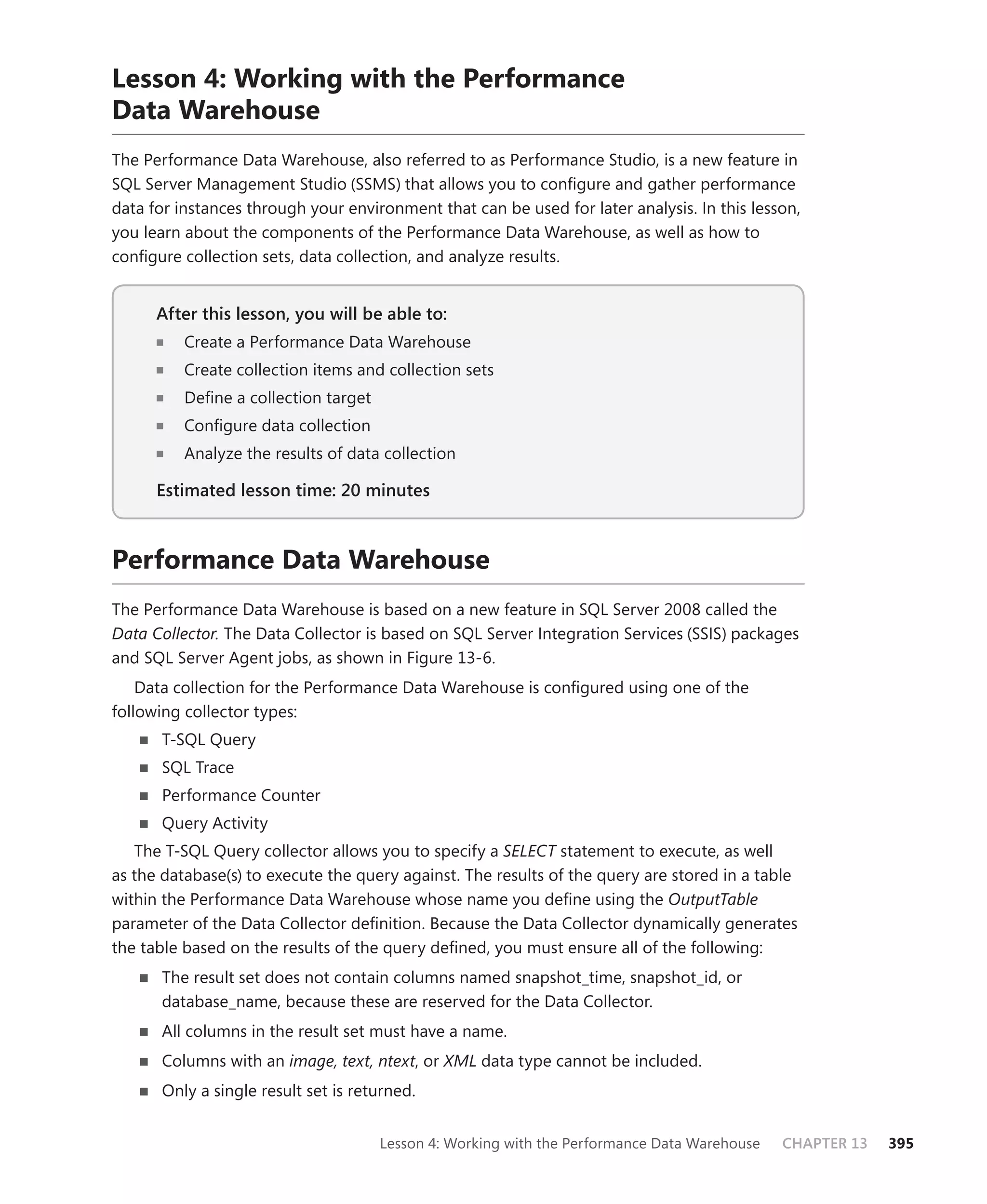 Lesson 4: Working with the Performance
Data Warehouse
The Performance Data Warehouse, also referred to as Performance Studio, is a new feature in
SQL Server Management Studio (SSMS) that allows you to conﬁgure and gather performance
data for instances through your environment that can be used for later analysis. In this lesson,
you learn about the components of the Performance Data Warehouse, as well as how to
conﬁgure collection sets, data collection, and analyze results.


      After this lesson, you will be able to:
                                          to:
          Create a Performance Data Warehouse
          Create collection items and collection sets
          Deﬁne a collection target
          Conﬁgure data collection
          Analyze the results of data collection

      Estimated lesson time: 20 minutes



Performance Data Warehouse
The Performance Data Warehouse is based on a new feature in SQL Server 2008 called the
Data Collector. The Data Collector is based on SQL Server Integration Services (SSIS) packages
and SQL Server Agent jobs, as shown in Figure 13-6.
    Data collection for the Performance Data Warehouse is conﬁgured using one of the
following collector types:
      T-SQL Query
      SQL Trace
      Performance Counter
      Query Activity
   The T-SQL Query collector allows you to specify a SELECT statement to execute, as well
as the database(s) to execute the query against. The results of the query are stored in a table
within the Performance Data Warehouse whose name you deﬁne using the OutputTable
parameter of the Data Collector deﬁnition. Because the Data Collector dynamically generates
the table based on the results of the query deﬁned, you must ensure all of the following:
      The result set does not contain columns named snapshot_time, snapshot_id, or
      database_name, because these are reserved for the Data Collector.
      All columns in the result set must have a name.
      Columns with an image, text, ntext, or XML data type cannot be included.
      Only a single result set is returned.


                                      Lesson 4: Working with the Performance Data Warehouse   CHAPTER 13   395
 