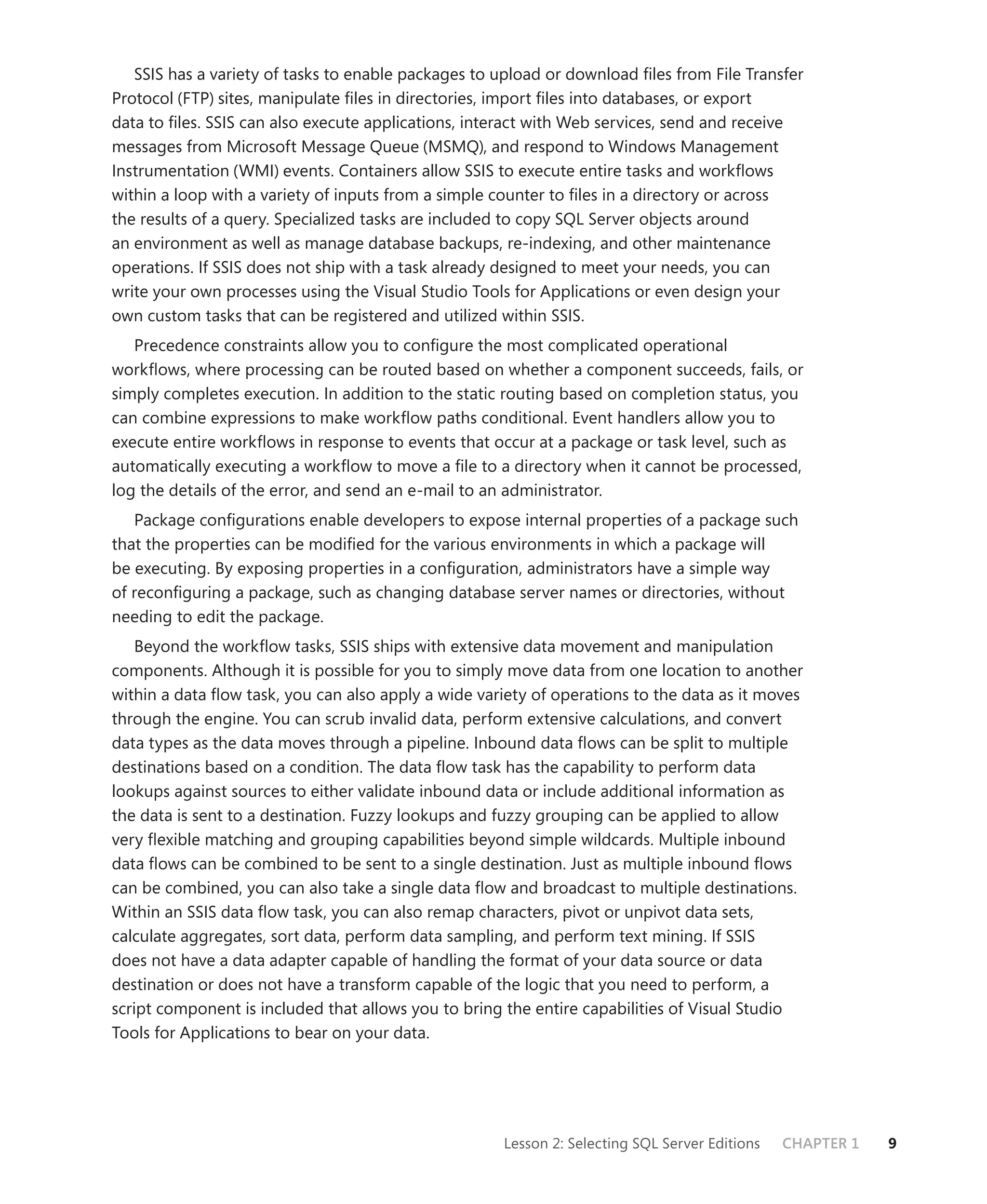 SSIS has a variety of tasks to enable packages to upload or download ﬁles from File Transfer
Protocol (FTP) sites, manipulate ﬁles in directories, import ﬁles into databases, or export
data to ﬁles. SSIS can also execute applications, interact with Web services, send and receive
messages from Microsoft Message Queue (MSMQ), and respond to Windows Management
Instrumentation (WMI) events. Containers allow SSIS to execute entire tasks and workﬂows
within a loop with a variety of inputs from a simple counter to ﬁles in a directory or across
the results of a query. Specialized tasks are included to copy SQL Server objects around
an environment as well as manage database backups, re-indexing, and other maintenance
operations. If SSIS does not ship with a task already designed to meet your needs, you can
write your own processes using the Visual Studio Tools for Applications or even design your
own custom tasks that can be registered and utilized within SSIS.
   Precedence constraints allow you to conﬁgure the most complicated operational
workﬂows, where processing can be routed based on whether a component succeeds, fails, or
simply completes execution. In addition to the static routing based on completion status, you
can combine expressions to make workﬂow paths conditional. Event handlers allow you to
execute entire workﬂows in response to events that occur at a package or task level, such as
automatically executing a workﬂow to move a ﬁle to a directory when it cannot be processed,
log the details of the error, and send an e-mail to an administrator.
   Package conﬁgurations enable developers to expose internal properties of a package such
that the properties can be modiﬁed for the various environments in which a package will
be executing. By exposing properties in a conﬁguration, administrators have a simple way
of reconﬁguring a package, such as changing database server names or directories, without
needing to edit the package.
    Beyond the workﬂow tasks, SSIS ships with extensive data movement and manipulation
components. Although it is possible for you to simply move data from one location to another
within a data ﬂow task, you can also apply a wide variety of operations to the data as it moves
through the engine. You can scrub invalid data, perform extensive calculations, and convert
data types as the data moves through a pipeline. Inbound data ﬂows can be split to multiple
destinations based on a condition. The data ﬂow task has the capability to perform data
lookups against sources to either validate inbound data or include additional information as
the data is sent to a destination. Fuzzy lookups and fuzzy grouping can be applied to allow
very ﬂexible matching and grouping capabilities beyond simple wildcards. Multiple inbound
data ﬂows can be combined to be sent to a single destination. Just as multiple inbound ﬂows
can be combined, you can also take a single data ﬂow and broadcast to multiple destinations.
Within an SSIS data ﬂow task, you can also remap characters, pivot or unpivot data sets,
calculate aggregates, sort data, perform data sampling, and perform text mining. If SSIS
does not have a data adapter capable of handling the format of your data source or data
destination or does not have a transform capable of the logic that you need to perform, a
script component is included that allows you to bring the entire capabilities of Visual Studio
Tools for Applications to bear on your data.




                                                     Lesson 2: Selecting SQL Server Editions   CHAPTER 1   9
 