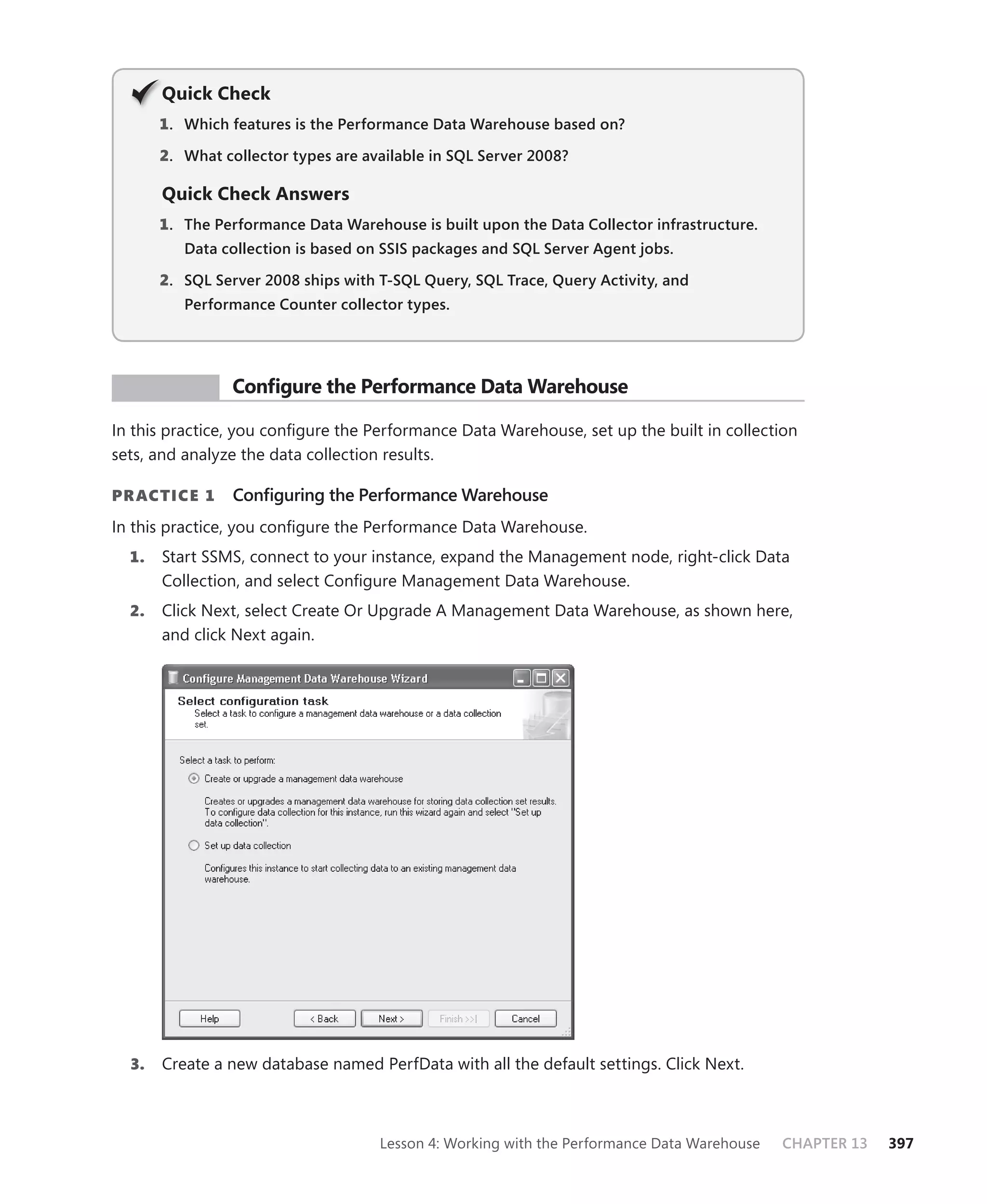 Q
       Quick Check
       1 . Which features is the Performance Data Warehouse based on?

       2. What collector types are available in SQL Server 2008?

       Quick Check Answers
       1 . The Performance Data Warehouse is built upon the Data Collector infrastructure.
          Data collection is based on SSIS packages and SQL Server Agent jobs.

       2. SQL Server 2008 ships with T-SQL Query, SQL Trace, Query Activity, and
          Performance Counter collector types.




 PR ACTICE       Conﬁgure the Performance Data Warehouse

In this practice, you conﬁgure the Performance Data Warehouse, set up the built in collection
sets, and analyze the data collection results.

PR ACTICE 1      Conﬁguring the Performance Warehouse
In this practice, you conﬁgure the Performance Data Warehouse.
  1.   Start SSMS, connect to your instance, expand the Management node, right-click Data
       Collection, and select Conﬁgure Management Data Warehouse.
  2.   Click Next, select Create Or Upgrade A Management Data Warehouse, as shown here,
       and click Next again.




  3.   Create a new database named PerfData with all the default settings. Click Next.



                                     Lesson 4: Working with the Performance Data Warehouse   CHAPTER 13   397
 